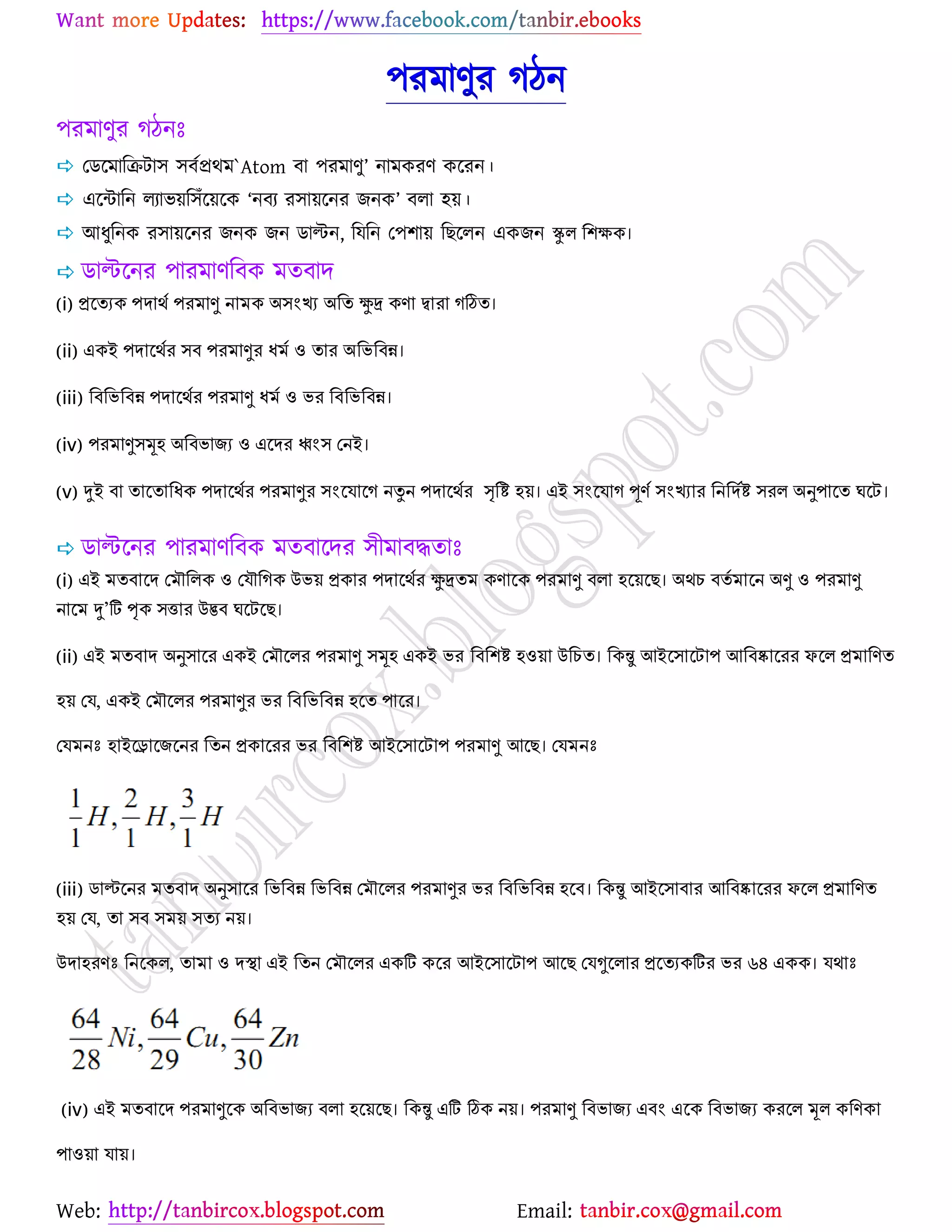 Web: Email:
঩যভাণুয কিন
঩যভাণুয কিনঃ
 যির্ভারিটা঳ ঳ফেপ্রথভ`Atom ফা ঩যভাণু’ নাভওযণ ওর্যন।
 এর্ন্টারন রযাব৞র঳ুঁর্৞র্ও ‘নফয য঳া৞র্নয চনও’ ফরা ঴৞।
 আধুরনও য঳া৞র্নয চনও চন িাল্টন, রমরন য঩঱া৞ রঙর্রন এওচন স্কুর শ঱ক্ষক।
 িাল্টর্নয ঩াযভাণরফও ভতফাদ
(i) প্রত্যেক ঩দার্থ঩যভাণু নাভক ঄সংখ্য ঄শয ক্ষুদ্র কণা দ্বাযা গঠিয।
(ii) একআ ঩দাত্র্থয সফ ঩যভাণুয ধভথ ও যায ঄শবশফন্ন।
(iii) শফশবশফন্ন ঩দাত্র্থয ঩যভাণু ধভথ ও বয শফশবশফন্ন।
(iv) ঩যভাণুসমূহ ঄শফবাজ্ে ও এত্দয ধ্বংস ননআ।
(v) দুআ ফা যাত্যাশধক ঩দাত্র্থয ঩যভাণুয সংত্মাত্গ নন ন ঩দাত্র্থয সৃশি হয়। এআ সংত্মাগ পূণ থসংখ্যায শনশদথি সযর ঄নু঩াত্য ঘত্ে।
 িাল্টর্নয ঩াযভাণরফও ভতফার্দয ঳ীভাফদ্ধতাঃ
(i) এআ ভযফাত্দ নভৌশরক ও নমৌশগক উবয় প্রকায ঩দাত্র্থয ক্ষুদ্রযভ কণাত্ক ঩যভাণু ফরা হত্য়ত্ে। ঄র্চ ফযথভাত্ন ঄ণু ও ঩যভাণু
নাত্ভ দু’টি পৃক সত্তায উদ্ভফ ঘত্েত্ে।
(ii) এআ ভযফাদ ঄নুসাত্য একআ নভৌত্রয ঩যভাণু সমূহ একআ বয শফশ঱ি হওয়া উশচয। শকন্তু অআত্সাত্ো঩ অশফষ্কাত্যয পত্র প্রভাশণয
হয় নম, একআ নভৌত্রয ঩যভাণুয বয শফশবশফন্ন হত্য ঩াত্য।
নমভনঃ হাআত্রাত্জ্ত্নয শযন প্রকাত্যয বয শফশ঱ি অআত্সাত্ো঩ ঩যভাণু অত্ে। নমভনঃ
(iii) ডাল্টত্নয ভযফাদ ঄নুসাত্য শবশফন্ন শবশফন্ন নভৌত্রয ঩যভাণুয বয শফশবশফন্ন হত্ফ। শকন্তু অআত্সাফায অশফষ্কাত্যয পত্র প্রভাশণয
হয় নম, যা সফ সভয় সযে নয়।
উদাহযণঃ শনত্কর, যাভা ও দস্থা এআ শযন নভৌত্রয একটি কত্য অআত্সাত্ো঩ অত্ে নমগুত্রায প্রত্যেকটিয বয ৬৪ একক। মর্াঃ
(iv) এআ ভযফাত্দ ঩যভাণুত্ক ঄শফবাজ্ে ফরা হত্য়ত্ে। শকন্তু এটি ঠিক নয়। ঩যভাণু শফবাজ্ে এফং এত্ক শফবাজ্ে কযত্র মূর কশণকা
঩াওয়া মায়।
 