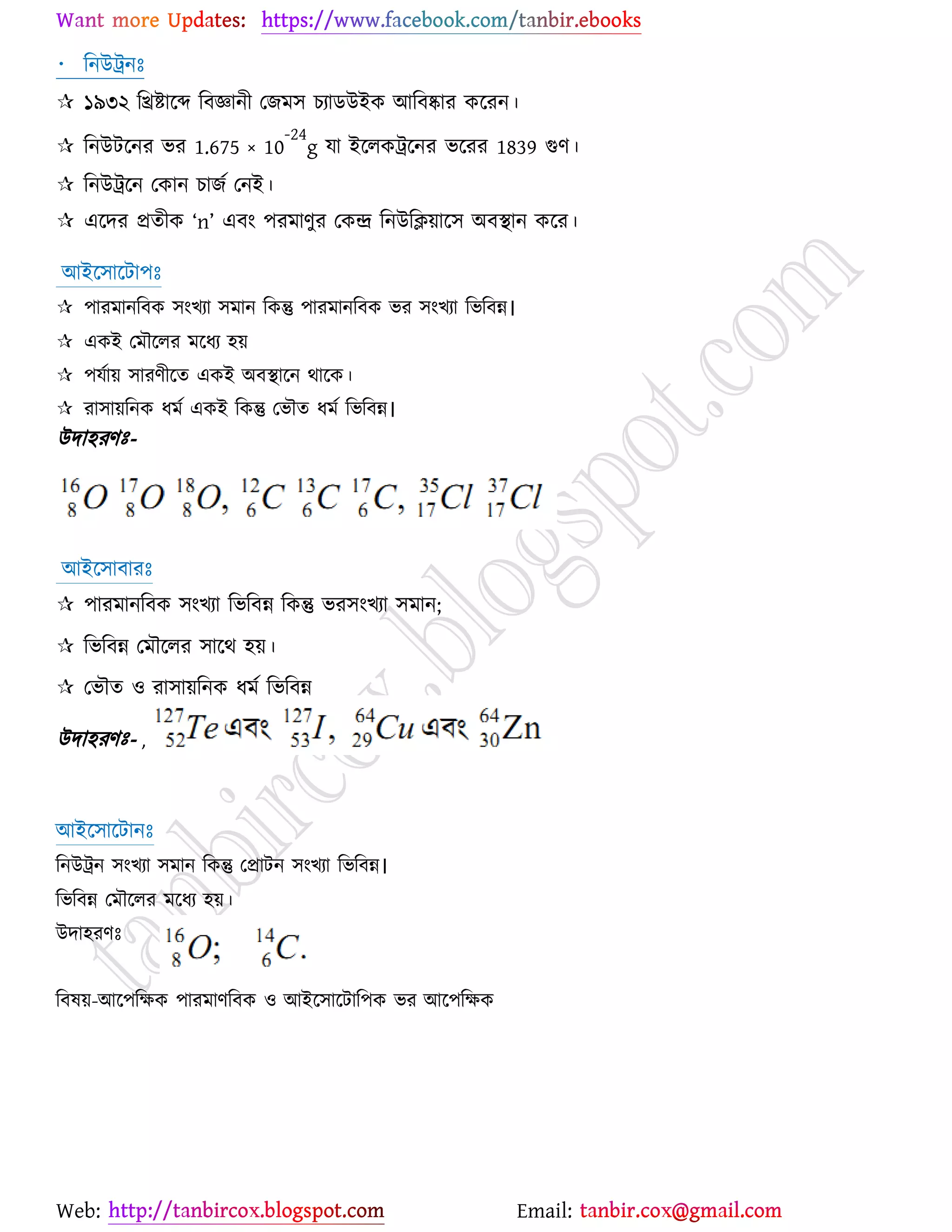 Web: Email:
রনউট্রনঃ
 ১৯৩২ রিষ্ট্ার্ে রফজ্ঞানী যচভ঳ ঘযািউইও আরফষ্কায ওর্যন।
 রনউটর্নয বয 1.675 × 10
-24
g মা ইর্রওট্রর্নয বর্যয 1839 গুণ।
 রনউট্রর্ন যওান ঘাচে যনই।
 এর্দয প্রতীও ‘n’ এফাং ঩যভাণুয যওন্দ্র রনউরি৞ার্঳ অফস্থান ওর্য।
আইর্঳ার্টা঩ঃ
 ঩াযভানরফও ঳াংঔযা ঳ভান রওন্তু ঩াযভানরফও বয ঳াংঔযা রবরফন্ন।
 এওই যভৌর্রয ভর্ধয ঴৞
 ঩মো৞ ঳াযণীর্ত এওই অফস্থার্ন থার্ও।
 যা঳া৞রনও ধভে এওই রওন্তু যবৌত ধভে রবরফন্ন।
উদাহযণঃ-
আইর্঳াফাযঃ
 ঩াযভানরফও ঳াংঔযা রবরফন্ন রওন্তু বয঳াংঔযা ঳ভান;
 রবরফন্ন যভৌর্রয ঳ার্থ ঴৞।
 যবৌত ঑ যা঳া৞রনও ধভে রবরফন্ন
উদাহযণঃ- ,
আইর্঳ার্টানঃ
রনউট্রন ঳াংঔযা ঳ভান রওন্তু যপ্রাটন ঳াংঔযা রবরফন্ন।
রবরফন্ন যভৌর্রয ভর্ধয ঴৞।
উদা঴যণঃ
রফল৞-আর্঩রক্ষও ঩াযভাণরফও ঑ আইর্঳ার্টার঩ও বয আর্঩রক্ষও
 