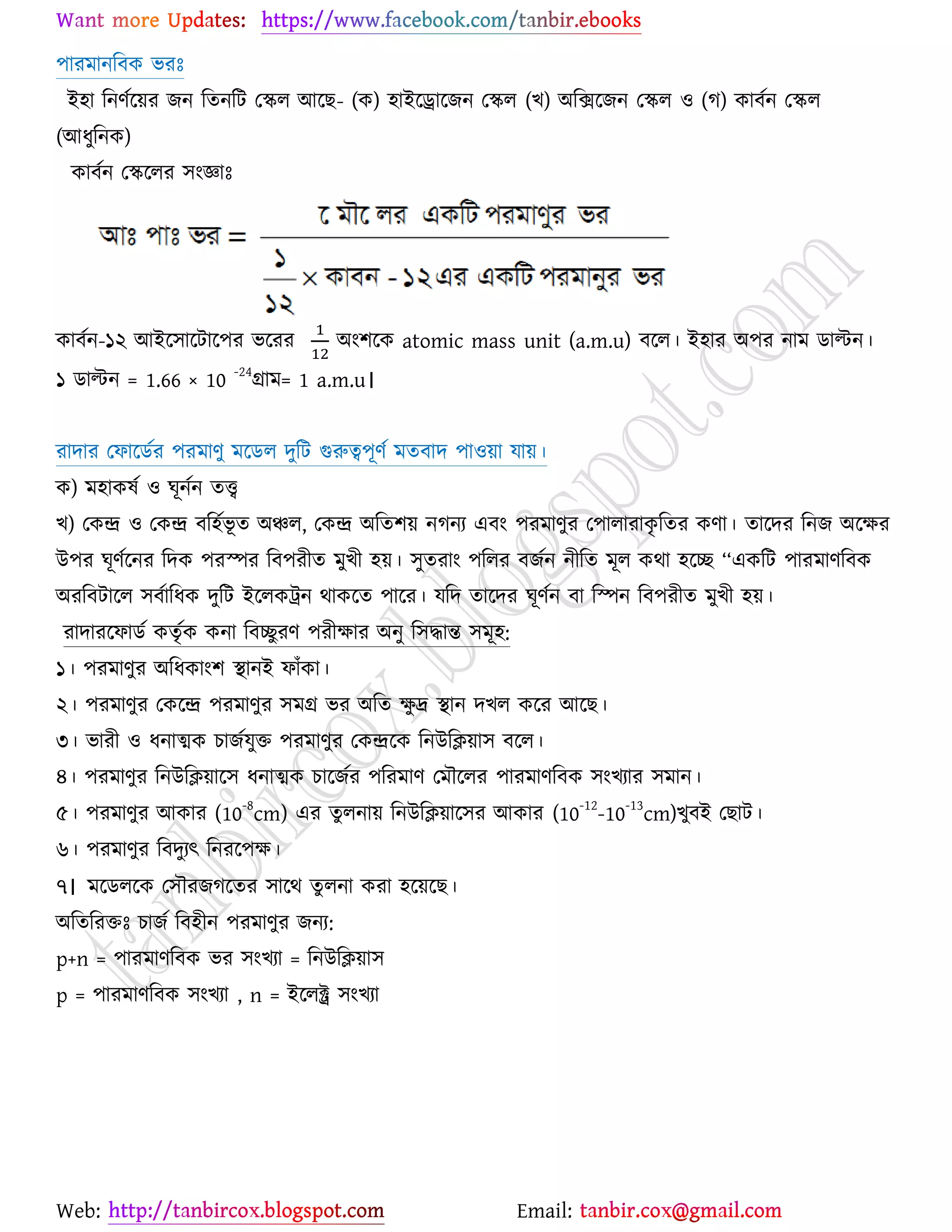 Web: Email:
঩াযভানরফও বযঃ
ই঴া রনণের্৞য চন রতনরট যির আর্ঙ- (ও) ঴াইর্রার্চন যির (ঔ) অরির্চন যির ঑ (ক) ওাফেন যির
(আধুরনও)
ওাফেন যির্রয ঳াংজ্ঞাঃ
ওাফেন-১২ আইর্঳ার্টার্঩য বর্যয অাং঱র্ও atomic mass unit (a.m.u) ফর্র। ই঴ায অ঩য নাভ িাল্টন।
১ িাল্টন = 1.66 × 10 -24
গ্রাভ= 1 a.m.u।
যাদায যপার্িেয ঩যভাণু ভর্ির দুরট গুরুত্ব঩ূণে ভতফাদ ঩া঑৞া মা৞।
ও) ভ঴াওলে ঑ খূনেন তত্ত্ব
ঔ) যওন্দ্র ঑ যওন্দ্র ফর঴েবূ ত অঞ্চর, যওন্দ্র অরত঱৞ নকনয এফাং ঩যভাণুয য঩ারাযাওৃ রতয ওণা। তার্দয রনচ অর্ক্ষয
উ঩য খূণের্নয রদও ঩যস্পয রফ঩যীত ভুঔী ঴৞। ঳ুতযাাং ঩ররয ফচেন নীরত ভূর ওথা ঴র্ে ‘‘এওরট ঩াযভাণরফও
অযরফটার্র ঳ফোরধও দুরট ইর্রওট্রন থাওর্ত ঩ার্য। মরদ তার্দয খূণেন ফা রস্পন রফ঩যীত ভুঔী ঴৞।
যাদাযর্পািে ওতৃেও ওনা রফেুযণ ঩যীক্ষায অনু র঳দ্ধান্ত ঳ভূ঴:
১। ঩যভাণুয অরধওাাং঱ স্থানই পাুঁওা।
২। ঩যভাণুয যওর্ন্দ্র ঩যভাণুয ঳ভগ্র বয অরত ক্ষু দ্র স্থান দঔর ওর্য আর্ঙ।
৩। বাযী ঑ ধনাত্মও ঘাচেমুত ঩যভাণুয যওন্দ্রর্ও রনউরি৞া঳ ফর্র।
৪। ঩যভাণুয রনউরি৞ার্঳ ধনাত্মও ঘার্চেয ঩রযভাণ যভৌর্রয ঩াযভাণরফও ঳াংঔযায ঳ভান।
৫। ঩যভাণুয আওায (10
-8
cm) এয তু রনা৞ রনউরি৞ার্঳য আওায (10
-12
-10
-13
cm)ঔুফই যঙাট।
৬। ঩যভাণুয রফদুযৎ রনযর্঩ক্ষ।
৭। ভর্িরর্ও য঳ৌযচকর্তয ঳ার্থ তু রনা ওযা ঴র্৞র্ঙ।
অরতরযতঃ ঘাচে রফ঴ীন ঩যভাণুয চনয:
p+n = ঩াযভাণরফও বয ঳াংঔযা = রনউরি৞া঳
p = ঩াযভাণরফও ঳াংঔযা , n = ইর্রক্ট্র ঳াংঔযা
 