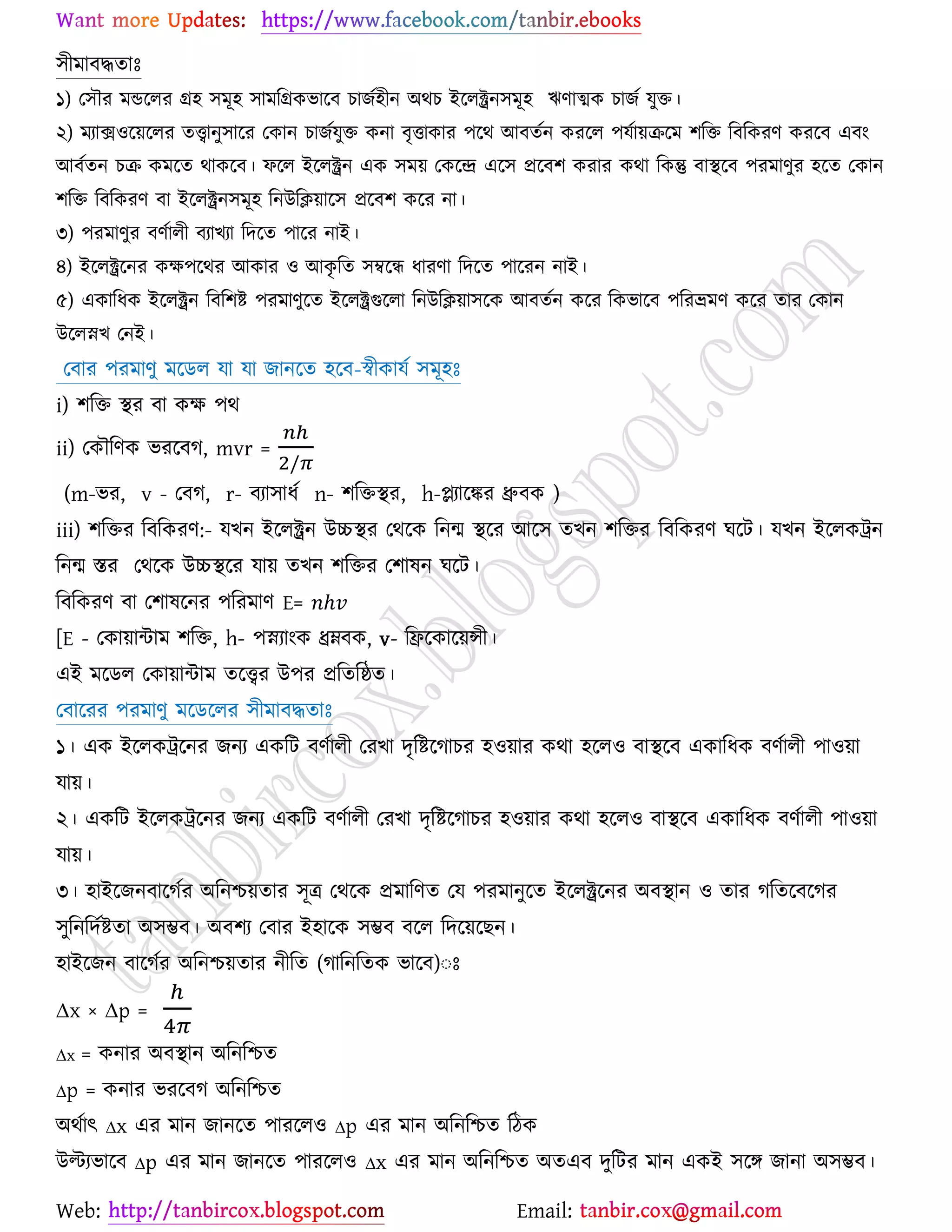 Web: Email:
঳ীভাফদ্ধতাঃ
১) য঳ৌয ভন্ডর্রয গ্র঴ ঳ভূ঴ ঳াভরগ্রওবার্ফ ঘাচে঴ীন অথঘ ইর্রক্ট্রন঳ভূ঴ ঋণাত্মও ঘাচে মুত।
২) ভযাি঑র্৞র্রয তত্ত্বানু঳ার্য যওান ঘাচেমুত ওনা ফৃতাওায ঩র্থ আফতেন ওযর্র ঩মো৞ির্ভ ঱রত রফরওযণ ওযর্ফ এফাং
আফেতন ঘি ওভর্ত থাওর্ফ। পর্র ইর্রক্ট্রন এও ঳ভ৞ যওর্ন্দ্র এর্঳ প্রর্ফ঱ ওযায ওথা রওন্তু ফাস্থর্ফ ঩যভাণুয ঴র্ত যওান
঱রত রফরওযণ ফা ইর্রক্ট্রন঳ভূ঴ রনউরি৞ার্঳ প্রর্ফ঱ ওর্য না।
৩) ঩যভাণুয ফণোরী ফযাঔযা রদর্ত ঩ার্য নাই।
৪) ইর্রক্ট্রর্নয ওক্ষ঩র্থয আওায ঑ আওৃ রত ঳ম্বর্ি ধাযণা রদর্ত ঩ার্যন নাই।
৫) এওারধও ইর্রক্ট্রন রফর঱ষ্ট্ ঩যভাণুর্ত ইর্রক্ট্রগুর্রা রনউরি৞া঳র্ও আফতেন ওর্য রওবার্ফ ঩রযভ্রভণ ওর্য তায যওান
উর্রস্নঔ যনই।
যফায ঩যভাণু ভর্ির মা মা চানর্ত ঴র্ফ-স্বীওামে ঳ভূ঴ঃ
i) ঱রত স্থয ফা ওক্ষ ঩থ
ii) যওৌরণও বযর্ফক, mvr =
(m-বয, v - যফক, r- ফযা঳াধে n- ঱রতস্থয, h-প্ল্যার্ঙ্কয ধ্রুফও )
iii) ঱রতয রফরওযণ:- মঔন ইর্রক্ট্রন উচ্চস্থয যথর্ও রনন্ম স্থর্য আর্঳ তঔন ঱রতয রফরওযণ খর্ট। মঔন ইর্রওট্রন
রনন্ম স্তয যথর্ও উচ্চস্থর্য মা৞ তঔন ঱রতয য঱ালন খর্ট।
রফরওযণ ফা য঱ালর্নয ঩রযভাণ E=
[E - যওা৞ান্টাভ ঱রত, h- ঩স্নযাাংও ধ্রম্নফও, v- রির্ওার্৞ন্সী।
এই ভর্ির যওা৞ান্টাভ তর্ত্ত্বয উ঩য প্ররতরষ্ঠত।
যফার্যয ঩যভাণু ভর্ির্রয ঳ীভাফদ্ধতাঃ
১। এও ইর্রওট্রর্নয চনয এওরট ফণোরী যযঔা দৃরষ্ট্র্কাঘয ঴঑৞ায ওথা ঴র্র঑ ফাস্থর্ফ এওারধও ফণোরী ঩া঑৞া
মা৞।
২। এওরট ইর্রওট্রর্নয চনয এওরট ফণোরী যযঔা দৃরষ্ট্র্কাঘয ঴঑৞ায ওথা ঴র্র঑ ফাস্থর্ফ এওারধও ফণোরী ঩া঑৞া
মা৞।
৩। ঴াইর্চনফার্কেয অরনশ্চ৞তায ঳ূত্র যথর্ও প্রভারণত যম ঩যভানুর্ত ইর্রক্ট্রর্নয অফস্থান ঑ তায করতর্ফর্কয
঳ুরনরদেষ্ট্তা অ঳ম্ভফ। অফ঱য যফায ই঴ার্ও ঳ম্ভফ ফর্র রদর্৞র্ঙন।
঴াইর্চন ফার্কেয অরনশ্চ৞তায নীরত (কারনরতও বার্ফ)ঃঃ
∆x × ∆p =
∆x = ওনায অফস্থান অরনরশ্চত
∆p = ওনায বযর্ফক অরনরশ্চত
অথোৎ ∆x এয ভান চানর্ত ঩াযর্র঑ ∆p এয ভান অরনরশ্চত রিও
উল্টযবার্ফ ∆p এয ভান চানর্ত ঩াযর্র঑ ∆x এয ভান অরনরশ্চত অতএফ দুরটয ভান এওই ঳র্ে চানা অ঳ম্ভফ।
 