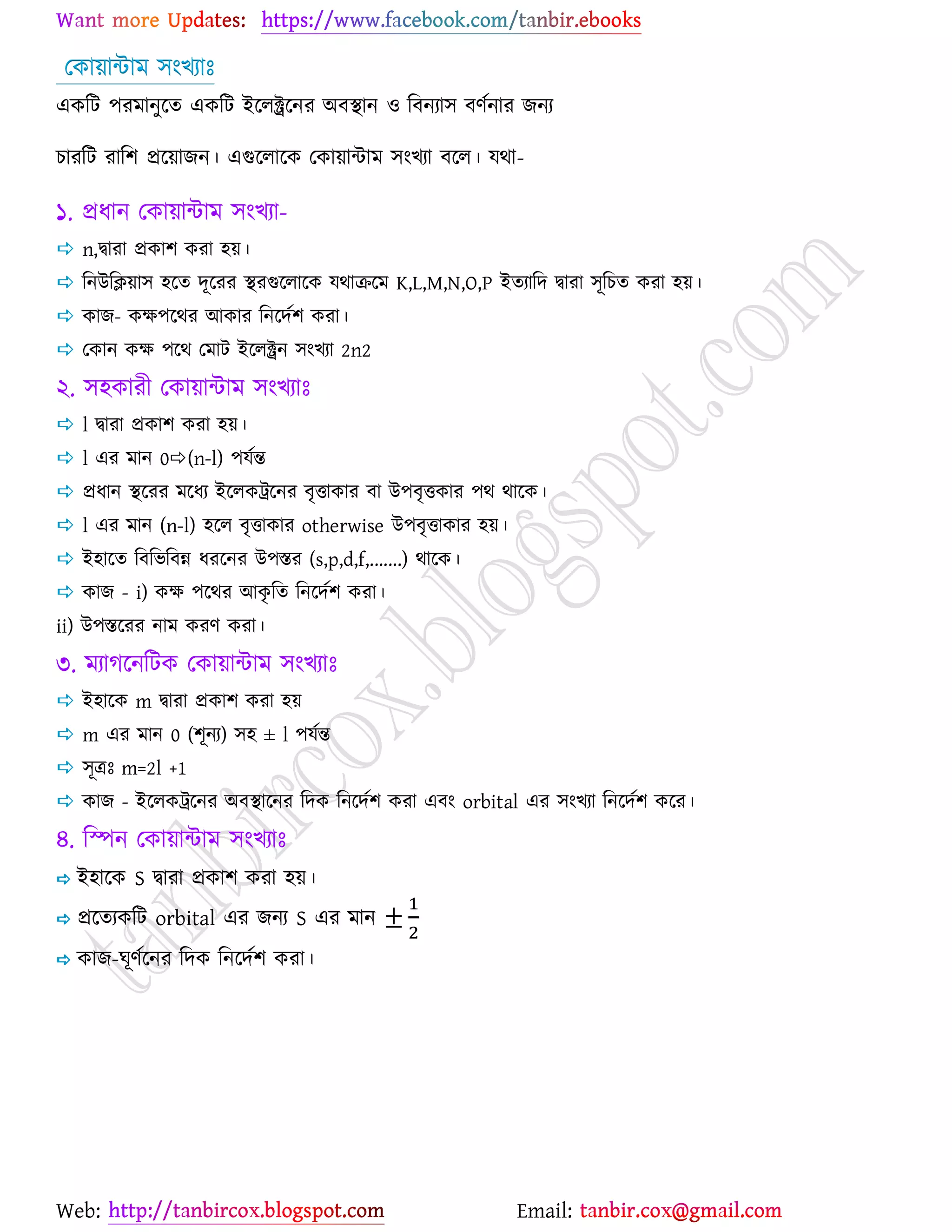 Web: Email:
যওা৞ান্টাভ ঳াংঔযাঃ
এওরট ঩যভানুর্ত এওরট ইর্রক্ট্রর্নয অফস্থান ঑ রফনযা঳ ফণেনায চনয
ঘাযরট যার঱ প্রর্৞াচন। এগুর্রার্ও যওা৞ান্টাভ ঳াংঔযা ফর্র। মথা-
১. প্রধান যওা৞ান্টাভ ঳াংঔযা-
 n,দ্বাযা প্রওা঱ ওযা ঴৞।
 রনউরি৞া঳ ঴র্ত দূর্যয স্থযগুর্রার্ও মথাির্ভ K,L,M,N,O,P ইতযারদ দ্বাযা ঳ূরঘত ওযা ঴৞।
 ওাচ- ওক্ষ঩র্থয আওায রনর্দে঱ ওযা।
 যওান ওক্ষ ঩র্থ যভাট ইর্রক্ট্রন ঳াংঔযা 2n2
২. ঳঴ওাযী যওা৞ান্টাভ ঳াংঔযাঃ
 l দ্বাযা প্রওা঱ ওযা ঴৞।
 l এয ভান 0(n-l) ঩মেন্ত
 প্রধান স্থর্যয ভর্ধয ইর্রওট্রর্নয ফৃতাওায ফা উ঩ফৃতওায ঩থ থার্ও।
 l এয ভান (n-l) ঴র্র ফৃতাওায otherwise উ঩ফৃতাওায ঴৞।
 ই঴ার্ত রফরবরফন্ন ধযর্নয উ঩স্তয (s,p,d,f,.......) থার্ও।
 ওাচ - i) ওক্ষ ঩র্থয আওৃ রত রনর্দে঱ ওযা।
ii) উ঩স্তর্যয নাভ ওযণ ওযা।
৩. ভযাকর্নরটও যওা৞ান্টাভ ঳াংঔযাঃ
 ই঴ার্ও m দ্বাযা প্রওা঱ ওযা ঴৞
 m এয ভান 0 (঱ূনয) ঳঴ ± l ঩মেন্ত
 ঳ূত্রঃ m=2l +1
 ওাচ - ইর্রওট্রর্নয অফস্থার্নয রদও রনর্দে঱ ওযা এফাং orbital এয ঳াংঔযা রনর্দে঱ ওর্য।
৪. রস্পন যওা৞ান্টাভ ঳াংঔযাঃ
 ই঴ার্ও S দ্বাযা প্রওা঱ ওযা ঴৞।
 প্রর্তযওরট orbital এয চনয S এয ভান
 ওাচ-খূণের্নয রদও রনর্দে঱ ওযা।
 