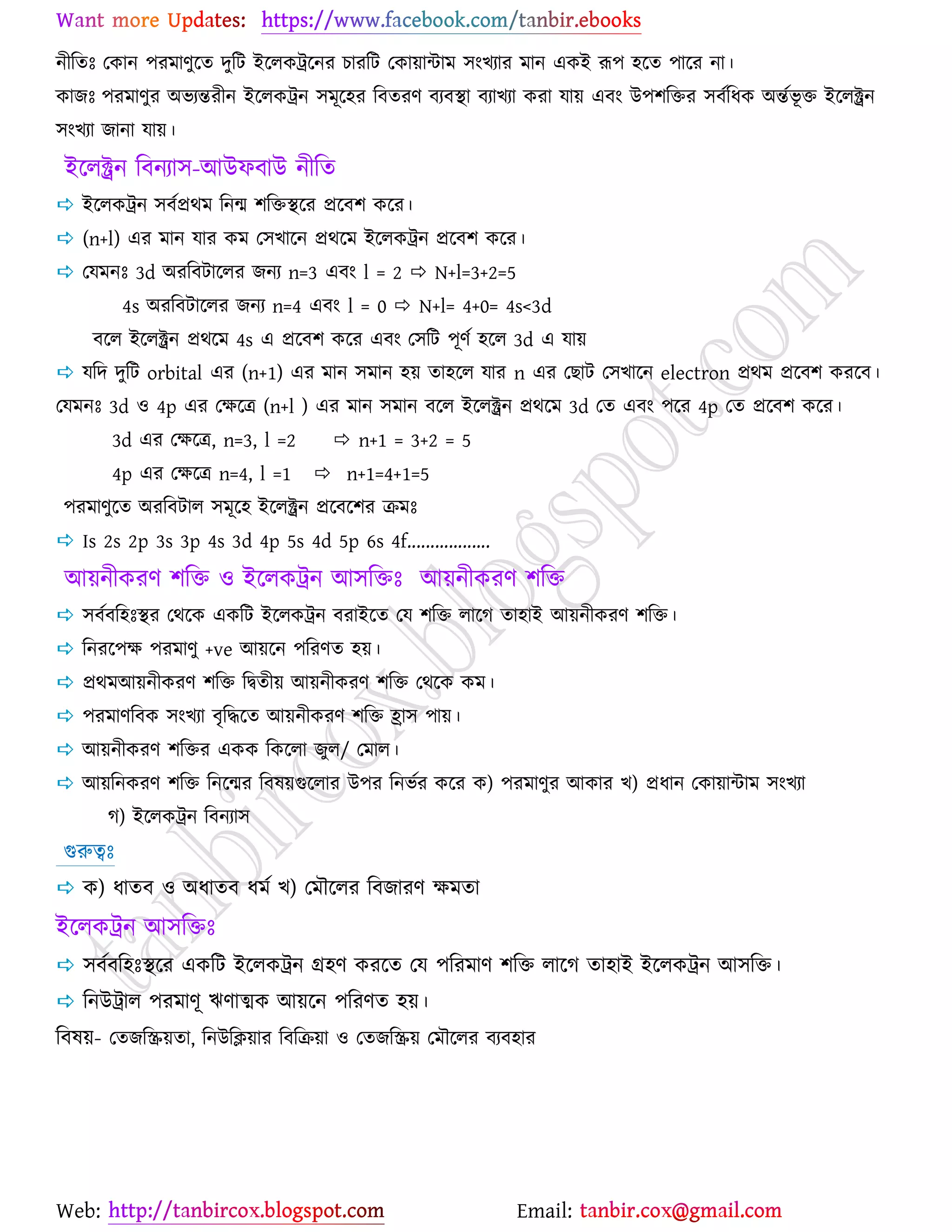 Web: Email:
নীরতঃ যওান ঩যভাণুর্ত দুরট ইর্রওট্রর্নয ঘাযরট যওা৞ান্টাভ ঳াংঔযায ভান এওই রূ঩ ঴র্ত ঩ার্য না।
ওাচঃ ঩যভাণুয অবযন্তযীন ইর্রওট্রন ঳ভূর্঴য রফতযণ ফযফস্থা ফযাঔযা ওযা মা৞ এফাং উ঩঱রতয ঳ফেরধও অন্তেবূ ত ইর্রক্ট্রন
঳াংঔযা চানা মা৞।
ইর্রক্ট্রন রফনযা঳-আউপফাউ নীরত
 ইর্রওট্রন ঳ফেপ্রথভ রনন্ম ঱রতস্থর্য প্রর্ফ঱ ওর্য।
 (n+l) এয ভান মায ওভ য঳ঔার্ন প্রথর্ভ ইর্রওট্রন প্রর্ফ঱ ওর্য।
 যমভনঃ 3d অযরফটার্রয চনয n=3 এফাং l = 2  N+l=3+2=5
4s অযরফটার্রয চনয n=4 এফাং l = 0  N+l= 4+0= 4s<3d
ফর্র ইর্রক্ট্রন প্রথর্ভ 4s এ প্রর্ফ঱ ওর্য এফাং য঳রট ঩ূণে ঴র্র 3d এ মা৞
 মরদ দুরট orbital এয (n+1) এয ভান ঳ভান ঴৞ তা঴র্র মায n এয যঙাট য঳ঔার্ন electron প্রথভ প্রর্ফ঱ ওযর্ফ।
যমভনঃ 3d ঑ 4p এয যক্ষর্ত্র (n+l ) এয ভান ঳ভান ফর্র ইর্রক্ট্রন প্রথর্ভ 3d যত এফাং ঩র্য 4p যত প্রর্ফ঱ ওর্য।
3d এয যক্ষর্ত্র, n=3, l =2  n+1 = 3+2 = 5
4p এয যক্ষর্ত্র n=4, l =1  n+1=4+1=5
঩যভাণুর্ত অযরফটার ঳ভূর্঴ ইর্রক্ট্রন প্রর্ফর্঱য িভঃ
 Is 2s 2p 3s 3p 4s 3d 4p 5s 4d 5p 6s 4f..................
আ৞নীওযণ ঱রত ঑ ইর্রওট্রন আ঳রতঃ আ৞নীওযণ ঱রত
 ঳ফেফর঴ঃস্থয যথর্ও এওরট ইর্রওট্রন ফযাইর্ত যম ঱রত রার্ক তা঴াই আ৞নীওযণ ঱রত।
 রনযর্঩ক্ষ ঩যভাণু +ve আ৞র্ন ঩রযণত ঴৞।
 প্রথভআ৞নীওযণ ঱রত রদ্বতী৞ আ৞নীওযণ ঱রত যথর্ও ওভ।
 ঩যভাণরফও ঳াংঔযা ফৃরদ্ধর্ত আ৞নীওযণ ঱রত হ্রা঳ ঩া৞।
 আ৞নীওযণ ঱রতয এওও রওর্রা চুর/ যভার।
 আ৞রনওযণ ঱রত রনর্ন্ময রফল৞গুর্রায উ঩য রনবেয ওর্য ও) ঩যভাণুয আওায ঔ) প্রধান যওা৞ান্টাভ ঳াংঔযা
ক) ইর্রওট্রন রফনযা঳
গুরুত্বঃ
 ও) ধাতফ ঑ অধাতফ ধভে ঔ) যভৌর্রয রফচাযণ ক্ষভতা
ইর্রওট্রন আ঳রতঃ
 ঳ফেফর঴ঃস্থর্য এওরট ইর্রওট্রন গ্র঴ণ ওযর্ত যম ঩রযভাণ ঱রত রার্ক তা঴াই ইর্রওট্রন আ঳রত।
 রনউট্রার ঩যভাণূ ঋণাত্মও আ৞র্ন ঩রযণত ঴৞।
রফল৞- যতচরি৞তা, রনউরি৞ায রফরি৞া ঑ যতচরি৞ যভৌর্রয ফযফ঴ায
 