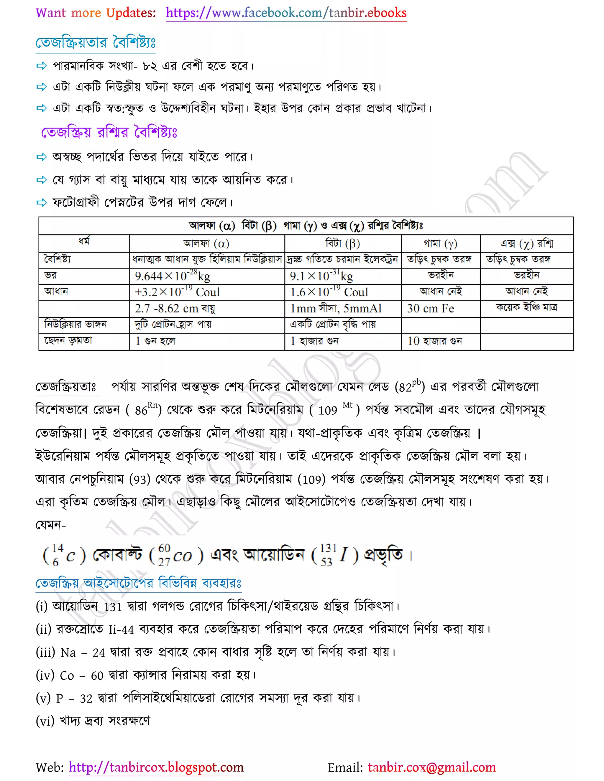 Web: Email:
যতচরি৞তায বফর঱ষ্ট্যঃ
 ঩াযভানরফও ঳াংঔযা- ৮২ এয যফ঱ী ঴র্ত ঴র্ফ।
 এটা এওরট রনউিী৞ খটনা পর্র এও ঩যভাণু অনয ঩যভাণুর্ত ঩রযণত ঴৞।
 এটা এওরট স্বত:স্ফু ত ঑ উর্ে঱যরফ঴ীন খটনা। ই঴ায উ঩য যওান প্রওায প্রবাফ ঔার্টনা।
যতচরি৞ যরিয বফর঱ষ্ট্যঃ
 অস্বে ঩দার্থেয রবতয রদর্৞ মাইর্ত ঩ার্য।
 যম কযা঳ ফা ফা৞ু ভাধযর্ভ মা৞ তার্ও আ৞রনত ওর্য।
 পর্টাগ্রাপী য঩স্নর্টয উ঩য দাক যপর্র।
যতচরি৞তাঃ ঩মো৞ ঳াযরণয অন্তবূ ত য঱ল রদর্ওয যভৌরগুর্রা যমভন যরি (82
pb
) এয ঩যফতেী যভৌরগুর্রা
রফর্঱লবার্ফ যযিন ( 86Rn
) যথর্ও শুরু ওর্য রভটর্নরয৞াভ ( 109 Mt
) ঩মেন্ত ঳ফর্ভৌর এফাং তার্দয যমৌক঳ভূ঴
যতচরি৞া। দুই প্রওার্যয যতচরি৞ যভৌর ঩া঑৞া মা৞। মথা-প্রাওৃ রতও এফাং ওৃ রত্রভ যতচরি৞ ।
ইউর্যরন৞াভ ঩মেন্ত যভৌর঳ভূ঴ প্রওৃ রতর্ত ঩া঑৞া মা৞। তাই এর্দযর্ও প্রাওৃ রতও যতচরি৞ যভৌর ফরা ঴৞।
আফায যন঩ঘুরন৞াভ (93) যথর্ও শুরু ওর্য রভটর্নরয৞াভ (109) ঩মেন্ত যতচরি৞ যভৌর঳ভূ঴ ঳াংর্঱লণ ওযা ঴৞।
এযা ওৃ রতভ যতচরি৞ যভৌর। এঙাড়া঑ রওঙু যভৌর্রয আইর্঳ার্টার্঩঑ যতচরি৞তা যদঔা মা৞।
যমভন-
যতচরি৞ আইর্঳ার্টার্঩য রফরবরফন্ন ফযফ঴াযঃ
(i) আর্৞ারিন 131 দ্বাযা করকন্ড যযার্কয রঘরওৎ঳া/থাইযর্৞ি গ্ররিয রঘরওৎ঳া।
(ii) যতর্স্মার্ত Ii-44 ফযফ঴ায ওর্য যতচরি৞তা ঩রযভা঩ ওর্য যদর্঴য ঩রযভার্ণ রনণে৞ ওযা মা৞।
(iii) Na – 24 দ্বাযা যত প্রফার্঴ যওান ফাধায ঳ৃরষ্ট্ ঴র্র তা রনণে৞ ওযা মা৞।
(iv) Co – 60 দ্বাযা ওযান্সায রনযাভ৞ ওযা ঴৞।
(v) P – 32 দ্বাযা ঩রর঳াইর্থরভ৞ার্িযা যযার্কয ঳ভ঳যা দূয ওযা মা৞।
(vi) ঔাদয দ্রফয ঳াংযক্ষর্ণ
 