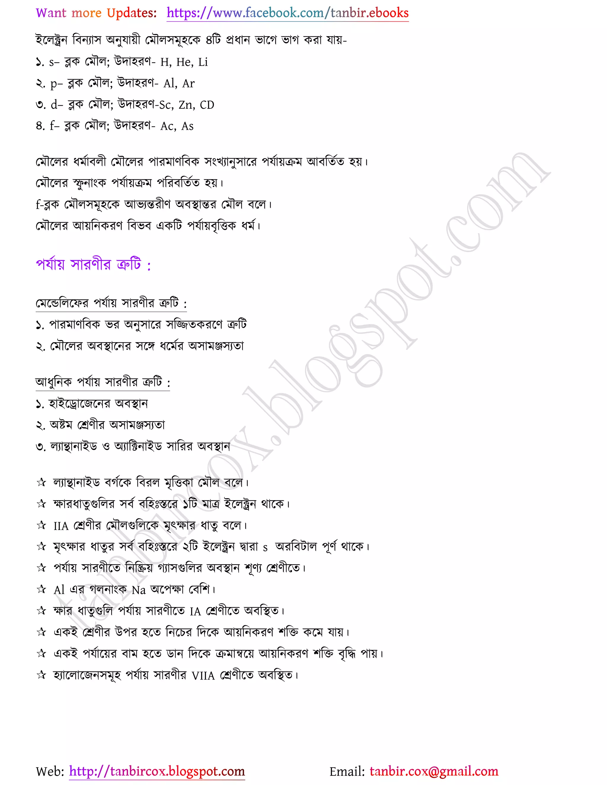 Web: Email:
ইর্রক্ট্রন রফনযা঳ অনুমা৞ী যভৌর঳ভূ঴র্ও ৪রট প্রধান বার্ক বাক ওযা মা৞-
১. s– ব্লও যভৌর; উদা঴যণ- H, He, Li
২. p– ব্লও যভৌর; উদা঴যণ- Al, Ar
৩. d– ব্লও যভৌর; উদা঴যণ-Sc, Zn, CD
৪. f– ব্লও যভৌর; উদা঴যণ- Ac, As
যভৌর্রয ধভোফরী যভৌর্রয ঩াযভাণরফও ঳াংঔযানু঳ার্য ঩মো৞িভ আফরতেত ঴৞।
যভৌর্রয স্ফু নাাংও ঩মো৞িভ ঩রযফরতেত ঴৞।
f-ব্লও যভৌর঳ভূ঴র্ও আবযন্তযীণ অফস্থান্তয যভৌর ফর্র।
যভৌর্রয আ৞রনওযণ রফবফ এওরট ঩মো৞ফৃরতও ধভে।
঩মো৞ ঳াযণীয ত্রুরট :
যভর্ন্ডররর্পয ঩মো৞ ঳াযণীয ত্রুরট :
১. ঩াযভাণরফও বয অনু঳ার্য ঳রিতওযর্ণ ত্রুরট
২. যভৌর্রয অফস্থার্নয ঳র্ে ধর্ভেয অ঳াভঞ্জ঳যতা
আধুরনও ঩মো৞ ঳াযণীয ত্রুরট :
১. ঴াইর্রার্চর্নয অফস্থান
২. অষ্ট্ভ যশ্রণীয অ঳াভঞ্জ঳যতা
৩. রযািানাইি ঑ অযারিনাইি ঳ারযয অফস্থান
 রযািানাইি ফকের্ও রফযর ভৃরতওা যভৌর ফর্র।
 ক্ষাযধাতুগুররয ঳ফে ফর঴ঃস্তর্য ১রট ভাত্র ইর্রক্ট্রন থার্ও।
 IIA যশ্রণীয যভৌরগুররর্ও ভৃৎক্ষায ধাতু ফর্র।
 ভৃৎক্ষায ধাতুয ঳ফে ফর঴ঃস্তর্য ২রট ইর্রক্ট্রন দ্বাযা s অযরফটার ঩ূণে থার্ও।
 ঩মো৞ ঳াযণীর্ত রনরি৞ কযা঳গুররয অফস্থান ঱ূণয যশ্রণীর্ত।
 Al এয করনাাংও Na অর্঩ক্ষা যফর঱।
 ক্ষায ধাতুগুরর ঩মো৞ ঳াযণীর্ত IA যশ্রণীর্ত অফরস্থত।
 এওই যশ্রণীয উ঩য ঴র্ত রনর্ঘয রদর্ও আ৞রনওযণ ঱রত ওর্ভ মা৞।
 এওই ঩মোর্৞য ফাভ ঴র্ত িান রদর্ও িভান্বর্৞ আ৞রনওযণ ঱রত ফৃরদ্ধ ঩া৞।
 ঴যার্রার্চন঳ভূ঴ ঩মো৞ ঳াযণীয VIIA যশ্রণীর্ত অফরস্থত।
 