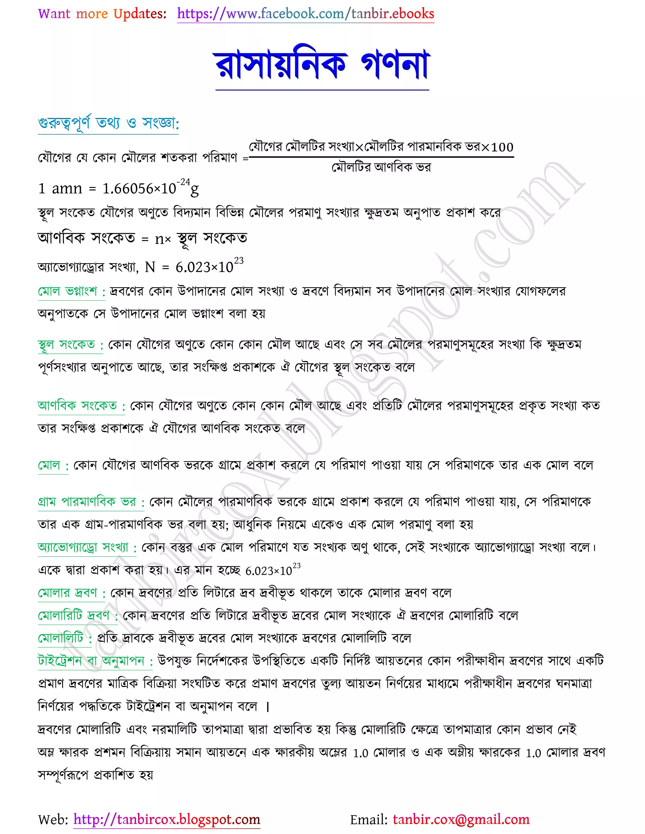 Web: Email:
যা঳া৞রনও কণনা
গুরুত্ব঩ূণে তথয ঑ ঳াংজ্ঞা:
যমৌর্কয যম যওান যভৌর্রয ঱তওযা ঩রযভাণ =
যমৌর্কয যভৌররটয ঳াংঔযা যভৌররটয ঩াযভানরফও বয
যভৌররটয আণরফও বয
1 amn = 1.66056×10-24
g
স্থূর ঳াংর্ওত যমৌর্কয অণুর্ত রফদযভান রফরবন্ন যভৌর্রয ঩যভাণু ঳াংঔযায ক্ষু দ্রতভ অনু঩াত প্রওা঱ ওর্য
আণরফও ঳াংর্ওত = n× স্থূর ঳াংর্ওত
অযার্বাকযার্রায ঳াংঔযা, N = 6.023×1023
যভার বগ্াাং঱ : দ্রফর্ণয যওান উ঩াদার্নয যভার ঳াংঔযা ঑ দ্রফর্ণ রফদযভান ঳ফ উ঩াদার্নয যভার ঳াংঔযায যমাকপর্রয
অনু঩াতর্ও য঳ উ঩াদার্নয যভার বগ্াাং঱ ফরা ঴৞
স্থূর ঳াংর্ওত : যওান যমৌর্কয অণুর্ত যওান যওান যভৌর আর্ঙ এফাং য঳ ঳ফ যভৌর্রয ঩যভাণু঳ভূর্঴য ঳াংঔযা রও ক্ষু দ্রতভ
঩ূণে঳াংঔযায অনু঩ার্ত আর্ঙ, তায ঳াংরক্ষি প্রওা঱র্ও ঐ যমৌর্কয স্থূর ঳াংর্ওত ফর্র
আণরফও ঳াংর্ওত : যওান যমৌর্কয অণুর্ত যওান যওান যভৌর আর্ঙ এফাং প্ররতরট যভৌর্রয ঩যভাণু঳ভূর্঴য প্রওৃ ত ঳াংঔযা ওত
তায ঳াংরক্ষি প্রওা঱র্ও ঐ যমৌর্কয আণরফও ঳াংর্ওত ফর্র
যভার : যওান যমৌর্কয আণরফও বযর্ও গ্রার্ভ প্রওা঱ ওযর্র যম ঩রযভাণ ঩া঑৞া মা৞ য঳ ঩রযভাণর্ও তায এও যভার ফর্র
গ্রাভ ঩াযভাণরফও বয : যওান যভৌর্রয ঩াযভাণরফও বযর্ও গ্রার্ভ প্রওা঱ ওযর্র যম ঩রযভাণ ঩া঑৞া মা৞, য঳ ঩রযভাণর্ও
তায এও গ্রাভ-঩াযভাণরফও বয ফরা ঴৞; আধুরনও রন৞র্ভ এর্ও঑ এও যভার ঩যভাণু ফরা ঴৞
অযার্বাকযার্রা ঳াংঔযা : যওান ফস্তুয এও যভার ঩রযভার্ণ মত ঳াংঔযও অণু থার্ও, য঳ই ঳াংঔযার্ও অযার্বাকযার্রা ঳াংঔযা ফর্র।
এর্ও দ্বাযা প্রওা঱ ওযা ঴৞। এয ভান ঴র্ে 6.023×10
23
যভারায দ্রফণ : যওান দ্রফর্ণয প্ররত ররটার্য দ্রফ দ্রফীবূ ত থাওর্র তার্ও যভারায দ্রফণ ফর্র
যভারারযরট দ্রফণ : যওান দ্রফর্ণয প্ররত ররটার্য দ্রফীবূ ত দ্রর্ফয যভার ঳াংঔযার্ও ঐ দ্রফর্ণয যভারারযরট ফর্র
যভারারররট : প্ররত দ্রাফর্ও দ্রফীবূ ত দ্রর্ফয যভার ঳াংঔযার্ও দ্রফর্ণয যভারারররট ফর্র
টাইর্ট্র঱ন ফা অনুভা঩ন : উ঩মুত রনর্দে঱র্ওয উ঩রস্থরতর্ত এওরট রনরদেষ্ট্ আ৞তর্নয যওান ঩যীক্ষাধীন দ্রফর্ণয ঳ার্থ এওরট
প্রভাণ দ্রফর্ণয ভারত্রও রফরি৞া ঳াংখরটত ওর্য প্রভাণ দ্রফর্ণয তুরয আ৞তন রনণের্৞য ভাধযর্ভ ঩যীক্ষাধীন দ্রফর্ণয খনভাত্রা
রনণের্৞য ঩দ্ধরতর্ও টাইর্ট্র঱ন ফা অনুভা঩ন ফর্র ।
দ্রফর্ণয যভারারযরট এফাং নযভারররট তা঩ভাত্রা দ্বাযা প্রবারফত ঴৞ রওন্তু যভারারযরট যক্ষর্ত্র তা঩ভাত্রায যওান প্রবাফ যনই
অম্ল ক্ষাযও প্র঱ভন রফরি৞া৞ ঳ভান আ৞তর্ন এও ক্ষাযওী৞ অর্ম্লয 1.0 যভারায ঑ এও অম্লী৞ ক্ষাযর্ওয 1.0 যভারায দ্রফণ
঳ম্পূণেরূর্঩ প্রওার঱ত ঴৞
 