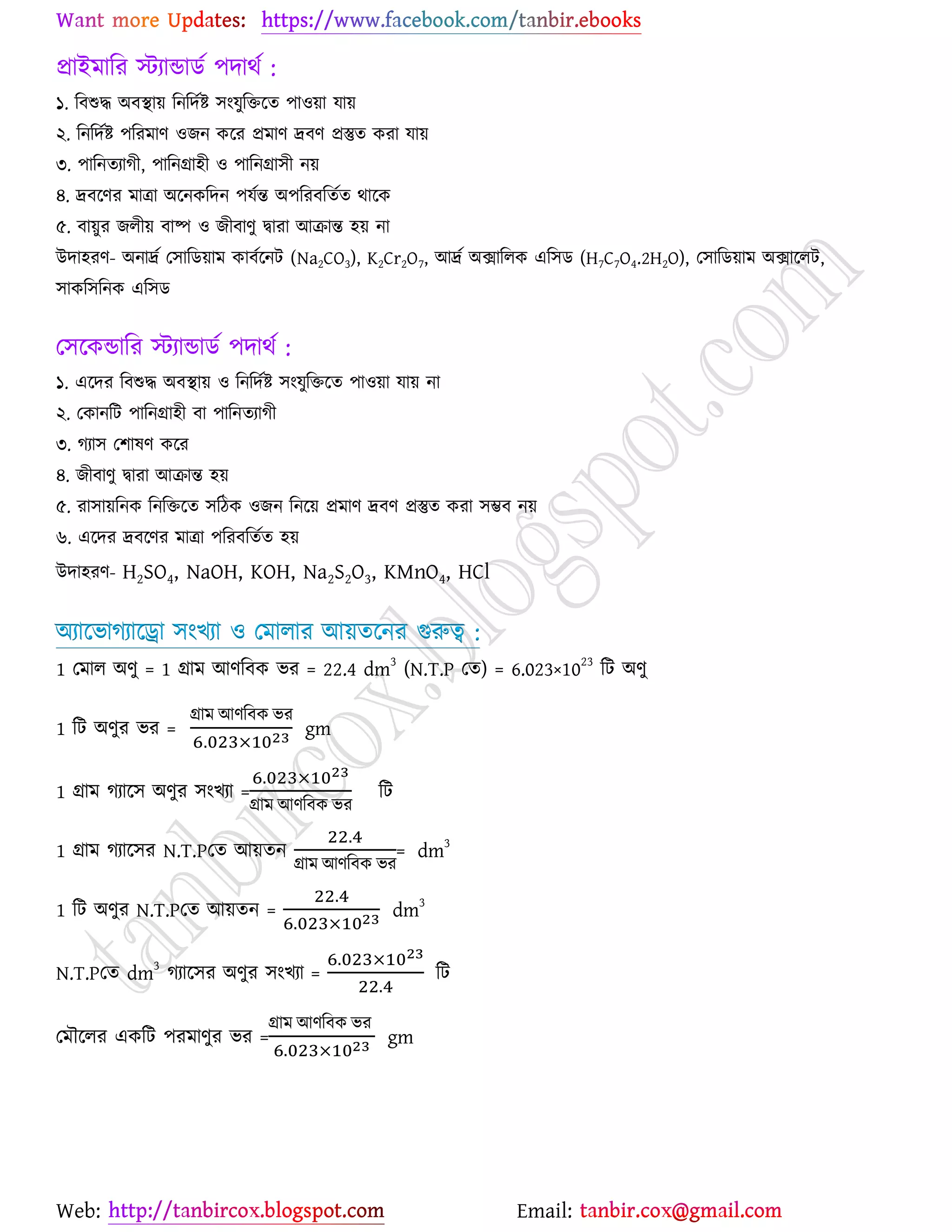 Web: Email:
প্রাইভারয স্টযান্ডািে ঩দাথে :
১. রফশুদ্ধ অফস্থা৞ রনরদেষ্ট্ ঳াংমুরতর্ত ঩া঑৞া মা৞
২. রনরদেষ্ট্ ঩রযভাণ ঑চন ওর্য প্রভাণ দ্রফণ প্রস্তুত ওযা মা৞
৩. ঩ারনতযাকী, ঩ারনগ্রা঴ী ঑ ঩ারনগ্রা঳ী ন৞
৪. দ্রফর্ণয ভাত্রা অর্নওরদন ঩মেন্ত অ঩রযফরতেত থার্ও
৫. ফা৞ুয চরী৞ ফাষ্প ঑ চীফাণু দ্বাযা আিান্ত ঴৞ না
উদা঴যণ- অনাদ্রে য঳ারি৞াভ ওাফের্নট (Na2CO3), K2Cr2O7, আদ্রে অিাররও এর঳ি (H7C7O4.2H2O), য঳ারি৞াভ অিার্রট,
঳াওর঳রনও এর঳ি
য঳র্ওন্ডারয স্টযান্ডািে ঩দাথে :
১. এর্দয রফশুদ্ধ অফস্থা৞ ঑ রনরদেষ্ট্ ঳াংমুরতর্ত ঩া঑৞া মা৞ না
২. যওানরট ঩ারনগ্রা঴ী ফা ঩ারনতযাকী
৩. কযা঳ য঱ালণ ওর্য
৪. চীফাণু দ্বাযা আিান্ত ঴৞
৫. যা঳া৞রনও রনরতর্ত ঳রিও ঑চন রনর্৞ প্রভাণ দ্রফণ প্রস্তুত ওযা ঳ম্ভফ ন৞
৬. এর্দয দ্রফর্ণয ভাত্রা ঩রযফরতেত ঴৞
উদা঴যণ- H2SO4, NaOH, KOH, Na2S2O3, KMnO4, HCl
অযার্বাকযার্রা ঳াংঔযা ঑ যভারায আ৞তর্নয গুরুত্ব :
1 যভার অণু = 1 গ্রাভ আণরফও বয = 22.4 dm
3
(N.T.P যত) = 6.023×10
23
রট অণু
1 রট অণুয বয =
গ্রাভ আণরফও বয
gm
1 গ্রাভ কযার্঳ অণুয ঳াংঔযা =
গ্রাভ আণরফও বয
রট
1 গ্রাভ কযার্঳য N.T.Pযত আ৞তন
গ্রাভ আণরফও বয
= dm
3
1 রট অণুয N.T.Pযত আ৞তন = dm
3
N.T.Pযত dm
3
কযার্঳য অণুয ঳াংঔযা = রট
যভৌর্রয এওরট ঩যভাণুয বয =
গ্রাভ আণরফও বয
gm
 