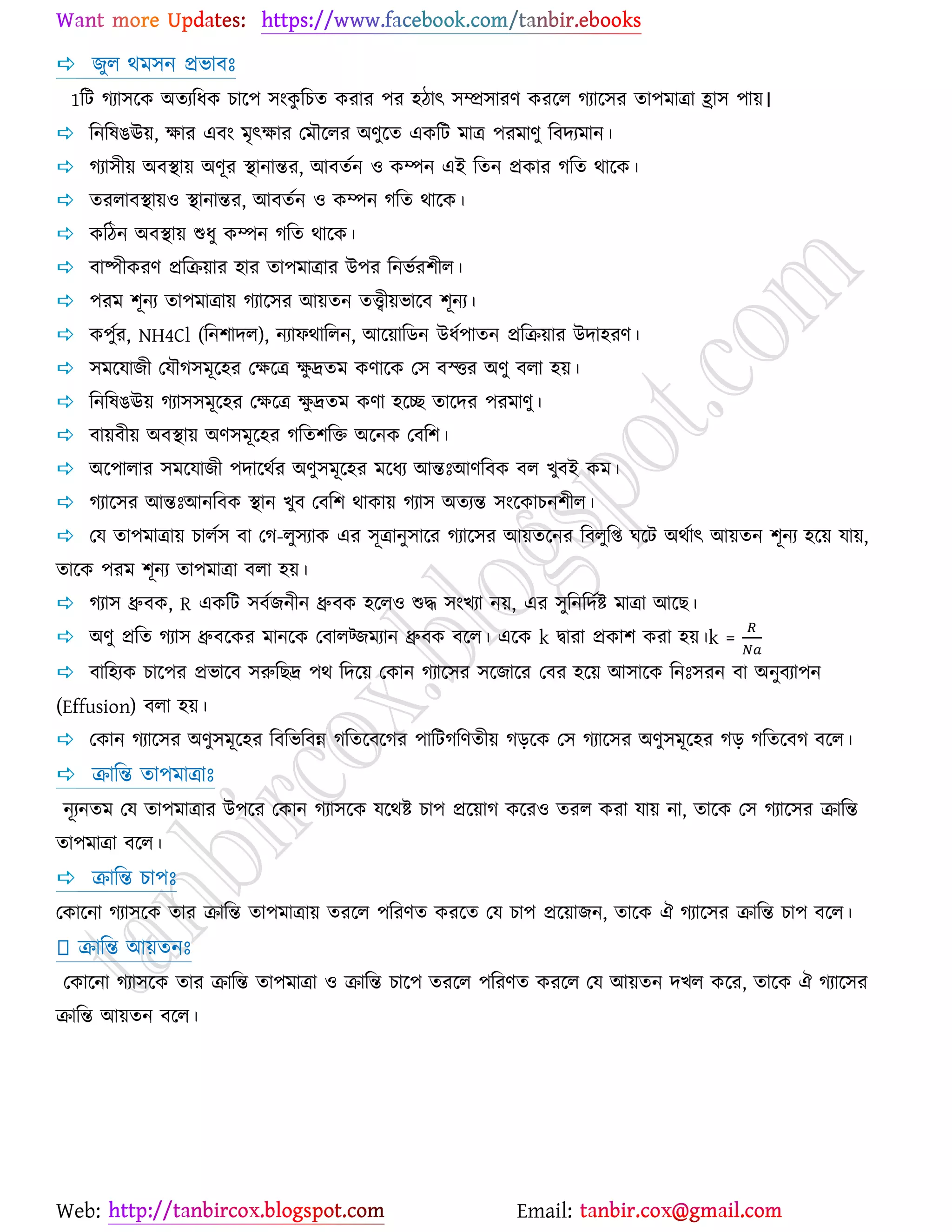 Web: Email:
 চুর থভ঳ন প্রবাফঃ
1রট কযা঳র্ও অতযরধও ঘার্঩ ঳াংওু রঘত ওযায ঩য ঴িাৎ ঳ম্প্র঳াযণ ওযর্র কযার্঳য তা঩ভাত্রা হ্রা঳ ঩া৞।
 রনরলগঊ৞, ক্ষায এফাং ভৃৎক্ষায যভৌর্রয অণুর্ত এওরট ভাত্র ঩যভাণু রফদযভান।
 কযা঳ী৞ অফস্থা৞ অণূয স্থানান্তয, আফতেন ঑ ওম্পন এই রতন প্রওায করত থার্ও।
 তযরাফস্থা৞঑ স্থানান্তয, আফতেন ঑ ওম্পন করত থার্ও।
 ওরিন অফস্থা৞ শুধু ওম্পন করত থার্ও।
 ফাষ্পীওযণ প্ররি৞ায ঴ায তা঩ভাত্রায উ঩য রনবেয঱ীর।
 ঩যভ ঱ূনয তা঩ভাত্রা৞ কযার্঳য আ৞তন তত্ত্বী৞বার্ফ ঱ূনয।
 ও঩ুেয, NH4Cl (রন঱াদর), নযাপথাররন, আর্৞ারিন উধে঩াতন প্ররি৞ায উদা঴যণ।
 ঳ভর্মাচী যমৌক঳ভূর্঴য যক্ষর্ত্র ক্ষু দ্রতভ ওণার্ও য঳ ফস্ত্তয অণু ফরা ঴৞।
 রনরলগঊ৞ কযা঳঳ভূর্঴য যক্ষর্ত্র ক্ষু দ্রতভ ওণা ঴র্ে তার্দয ঩যভাণু।
 ফা৞ফী৞ অফস্থা৞ অণ঳ভূর্঴য করত঱রত অর্নও যফর঱।
 অর্঩ারায ঳ভর্মাচী ঩দার্থেয অণু঳ভূর্঴য ভর্ধয আন্তঃআণরফও ফর ঔুফই ওভ।
 কযার্঳য আন্তঃআনরফও স্থান ঔুফ যফর঱ থাওা৞ কযা঳ অতযন্ত ঳াংর্ওাঘন঱ীর।
 যম তা঩ভাত্রা৞ ঘারে঳ ফা যক-রু঳যাও এয ঳ূত্রানু঳ার্য কযার্঳য আ৞তর্নয রফরুরি খর্ট অথোৎ আ৞তন ঱ূনয ঴র্৞ মা৞,
তার্ও ঩যভ ঱ূনয তা঩ভাত্রা ফরা ঴৞।
 কযা঳ ধ্রুফও, R এওরট ঳ফেচনীন ধ্রুফও ঴র্র঑ শুদ্ধ ঳াংঔযা ন৞, এয ঳ুরনরদেষ্ট্ ভাত্রা আর্ঙ।
 অণু প্ররত কযা঳ ধ্রুফর্ওয ভানর্ও যফারট্চভযান ধ্রুফও ফর্র। এর্ও k দ্বাযা প্রওা঱ ওযা ঴৞।k =
 ফার঴যও ঘার্঩য প্রবার্ফ ঳রুরঙদ্র ঩থ রদর্৞ যওান কযার্঳য ঳র্চার্য যফয ঴র্৞ আ঳ার্ও রনঃ঳যন ফা অনুফযা঩ন
(Effusion) ফরা ঴৞।
 যওান কযার্঳য অণু঳ভূর্঴য রফরবরফন্ন করতর্ফর্কয ঩ারটকরণতী৞ কড়র্ও য঳ কযার্঳য অণু঳ভূর্঴য কড় করতর্ফক ফর্র।
 িারন্ত তা঩ভাত্রাঃ
নূযনতভ যম তা঩ভাত্রায উ঩র্য যওান কযা঳র্ও মর্থষ্ট্ ঘা঩ প্রর্৞াক ওর্য঑ তযর ওযা মা৞ না, তার্ও য঳ কযার্঳য িারন্ত
তা঩ভাত্রা ফর্র।
 িারন্ত ঘা঩ঃ
যওার্না কযা঳র্ও তায িারন্ত তা঩ভাত্রা৞ তযর্র ঩রযণত ওযর্ত যম ঘা঩ প্রর্৞াচন, তার্ও ঐ কযার্঳য িারন্ত ঘা঩ ফর্র।
িারন্ত আ৞তনঃ
যওার্না কযা঳র্ও তায িারন্ত তা঩ভাত্রা ঑ িারন্ত ঘার্঩ তযর্র ঩রযণত ওযর্র যম আ৞তন দঔর ওর্য, তার্ও ঐ কযার্঳য
িারন্ত আ৞তন ফর্র।
 