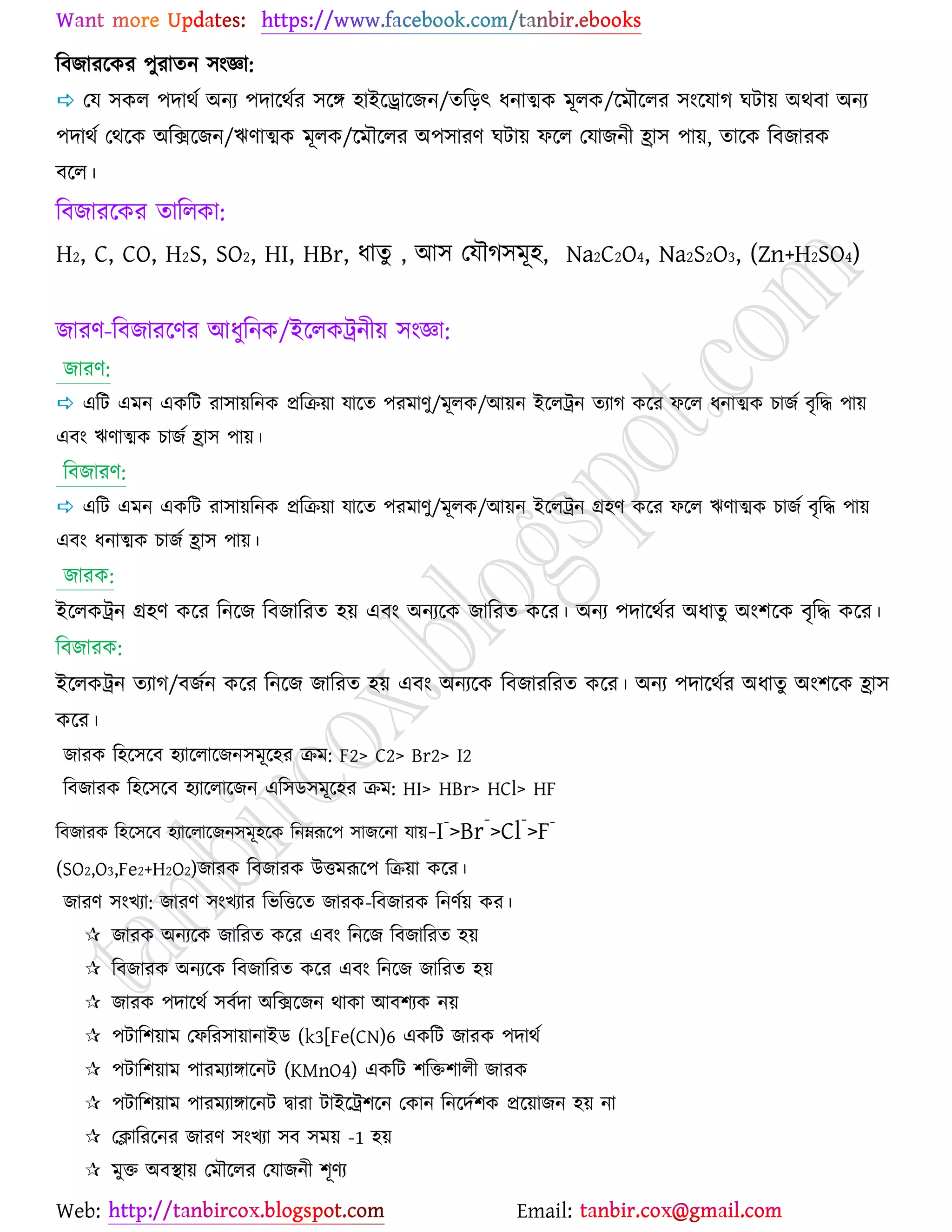 Web: Email:
রফচাযর্ওয ঩ুযাতন ঳াংজ্ঞা:
 যম ঳ওর ঩দাথে অনয ঩দার্থেয ঳র্ে ঴াইর্রার্চন/তরড়ৎ ধনাত্মও ভূরও/র্ভৌর্রয ঳াংর্মাক খটা৞ অথফা অনয
঩দাথে যথর্ও অরির্চন/ঋণাত্মও ভূরও/র্ভৌর্রয অ঩঳াযণ খটা৞ পর্র যমাচনী হ্রা঳ ঩া৞, তার্ও রফচাযও
ফর্র।
রফচাযর্ওয তাররওা:
H2, C, CO, H2S, SO2, HI, HBr, ধাতু , আ঳ যমৌক঳ভূ঴, Na2C2O4, Na2S2O3, (Zn+H2SO4)
চাযণ-রফচাযর্ণয আধুরনও/ইর্রওট্রনী৞ ঳াংজ্ঞা:
চাযণ:
 এরট এভন এওরট যা঳া৞রনও প্ররি৞া মার্ত ঩যভাণু/ভূরও/আ৞ন ইর্রট্রন তযাক ওর্য পর্র ধনাত্মও ঘাচে ফৃরদ্ধ ঩া৞
এফাং ঋণাত্মও ঘাচে হ্রা঳ ঩া৞।
রফচাযণ:
 এরট এভন এওরট যা঳া৞রনও প্ররি৞া মার্ত ঩যভাণু/ভূরও/আ৞ন ইর্রট্রন গ্র঴ণ ওর্য পর্র ঋণাত্মও ঘাচে ফৃরদ্ধ ঩া৞
এফাং ধনাত্মও ঘাচে হ্রা঳ ঩া৞।
চাযও:
ইর্রওট্রন গ্র঴ণ ওর্য রনর্চ রফচারযত ঴৞ এফাং অনযর্ও চারযত ওর্য। অনয ঩দার্থেয অধাতু অাং঱র্ও ফৃরদ্ধ ওর্য।
রফচাযও:
ইর্রওট্রন তযাক/ফচেন ওর্য রনর্চ চারযত ঴৞ এফাং অনযর্ও রফচাযরযত ওর্য। অনয ঩দার্থেয অধাতু অাং঱র্ও হ্রা঳
ওর্য।
চাযও র঴র্঳র্ফ ঴যার্রার্চন঳ভূর্঴য িভ: F2> C2> Br2> I2
রফচাযও র঴র্঳র্ফ ঴যার্রার্চন এর঳ি঳ভূর্঴য িভ: HI> HBr> HCl> HF
রফচাযও র঴র্঳র্ফ ঴যার্রার্চন঳ভূ঴র্ও রনম্নরূর্঩ ঳াচর্না মা৞-I-
>Br
-
>Cl
-
>F-
(SO2,O3,Fe2+H2O2)চাযও রফচাযও উতভরূর্঩ রি৞া ওর্য।
চাযণ ঳াংঔযা: চাযণ ঳াংঔযায রবরতর্ত চাযও-রফচাযও রনণে৞ ওয।
 চাযও অনযর্ও চারযত ওর্য এফাং রনর্চ রফচারযত ঴৞
 রফচাযও অনযর্ও রফচারযত ওর্য এফাং রনর্চ চারযত ঴৞
 চাযও ঩দার্থে ঳ফেদা অরির্চন থাওা আফ঱যও ন৞
 ঩টার঱৞াভ যপরয঳া৞ানাইি (k3[Fe(CN)6 এওরট চাযও ঩দাথে
 ঩টার঱৞াভ ঩াযভযাোর্নট (KMnO4) এওরট ঱রত঱ারী চাযও
 ঩টার঱৞াভ ঩াযভযাোর্নট দ্বাযা টাইর্ট্র঱র্ন যওান রনর্দে঱ও প্রর্৞াচন ঴৞ না
 যিারযর্নয চাযণ ঳াংঔযা ঳ফ ঳ভ৞ -1 ঴৞
 ভুত অফস্থা৞ যভৌর্রয যমাচনী ঱ূণয
 