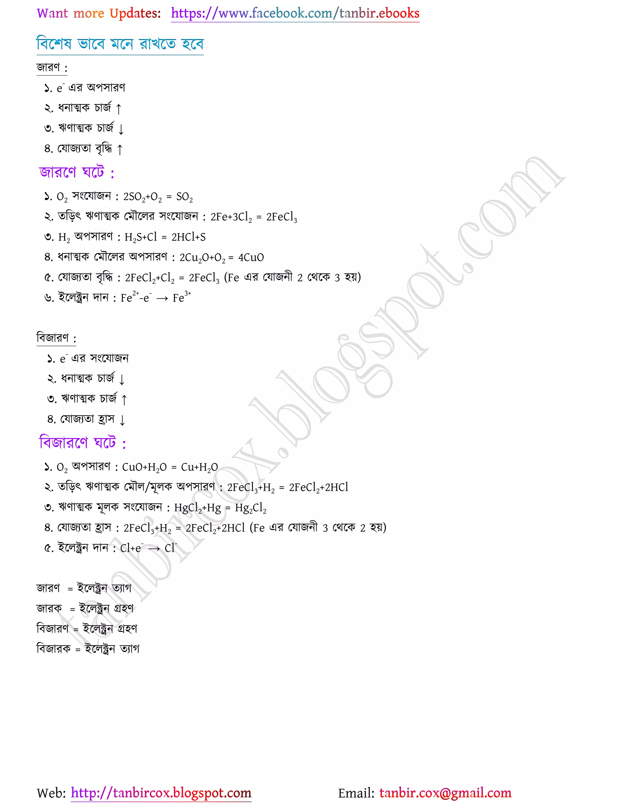 Web: Email:
রফর্঱ল বার্ফ ভর্ন যাঔর্ত ঴র্ফ
চাযণ :
১. e
-
এয অ঩঳াযণ
২. ধনাত্মও ঘাচে ↑
৩. ঋণাত্মও ঘাচে ↓
৪. যমাচযতা ফৃরদ্ধ ↑
চাযর্ণ খর্ট :
১. O2 ঳াংর্মাচন : 2SO2+O2 = SO2
২. তরড়ৎ ঋণাত্মও যভৌর্রয ঳াংর্মাচন : 2Fe+3Cl2 = 2FeCl3
৩. H2 অ঩঳াযণ : H2S+Cl = 2HCl+S
৪. ধনাত্মও যভৌর্রয অ঩঳াযণ : 2Cu2O+O2 = 4CuO
৫. যমাচযতা ফৃরদ্ধ : 2FeCl2+Cl2 = 2FeCl3 (Fe এয যমাচনী 2 যথর্ও 3 ঴৞)
৬. ইর্রক্ট্রন দান : Fe
2+
-e
-
→ Fe
3+
রফচাযণ :
১. e
-
এয ঳াংর্মাচন
২. ধনাত্মও ঘাচে ↓
৩. ঋণাত্মও ঘাচে ↑
৪. যমাচযতা হ্রা঳ ↓
রফচাযর্ণ খর্ট :
১. O2 অ঩঳াযণ : CuO+H2O = Cu+H2O
২. তরড়ৎ ঋণাত্মও যভৌর/ভূরও অ঩঳াযণ : 2FeCl3+H2 = 2FeCl2+2HCl
৩. ঋণাত্মও ভূরও ঳াংর্মাচন : HgCl2+Hg = Hg2Cl2
৪. যমাচযতা হ্রা঳ : 2FeCl3+H2 = 2FeCl2+2HCl (Fe এয যমাচনী 3 যথর্ও 2 ঴৞)
৫. ইর্রক্ট্রন দান : Cl+e
-
→ Cl
-
চাযণ = ইর্রক্ট্রন তযাক
চাযও = ইর্রক্ট্রন গ্র঴ণ
রফচাযণ = ইর্রক্ট্রন গ্র঴ণ
রফচাযও = ইর্রক্ট্রন তযাক
 