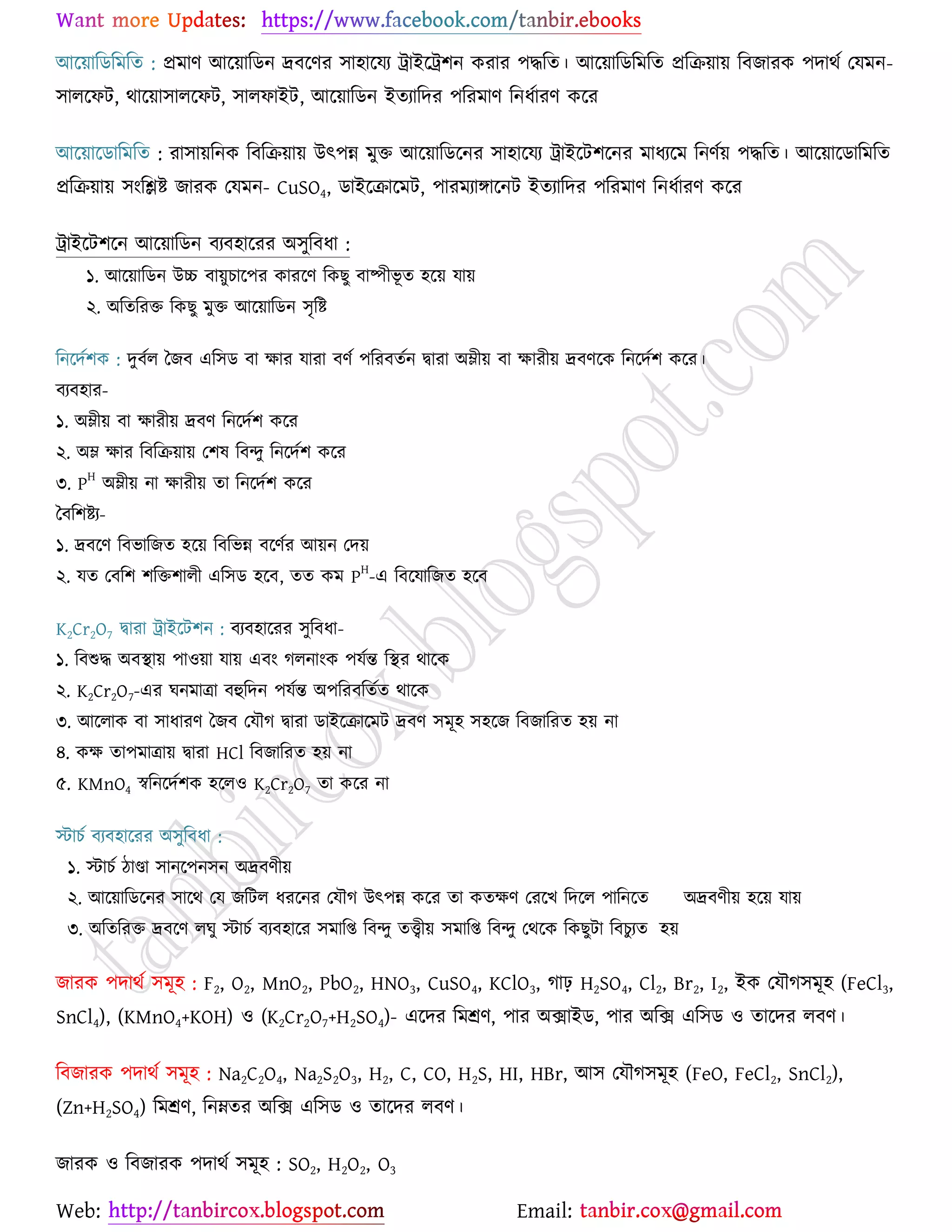 Web: Email:
আর্৞ারিরভরত : প্রভাণ আর্৞ারিন দ্রফর্ণয ঳া঴ার্ময ট্রাইর্ট্র঱ন ওযায ঩দ্ধরত। আর্৞ারিরভরত প্ররি৞া৞ রফচাযও ঩দাথে যমভন-
঳ারর্পট, থার্৞া঳ারর্পট, ঳ারপাইট, আর্৞ারিন ইতযারদয ঩রযভাণ রনধোযণ ওর্য
আর্৞ার্িারভরত : যা঳া৞রনও রফরি৞া৞ উৎ঩ন্ন ভুত আর্৞ারির্নয ঳া঴ার্ময ট্রাইর্ট঱র্নয ভাধযর্ভ রনণে৞ ঩দ্ধরত। আর্৞ার্িারভরত
প্ররি৞া৞ ঳াংরিষ্ট্ চাযও যমভন- CuSO4, িাইর্িার্ভট, ঩াযভযাোর্নট ইতযারদয ঩রযভাণ রনধোযণ ওর্য
ট্রাইর্ট঱র্ন আর্৞ারিন ফযফ঴ার্যয অ঳ুরফধা :
১. আর্৞ারিন উচ্চ ফা৞ুঘার্঩য ওাযর্ণ রওঙু ফাষ্পীবূ ত ঴র্৞ মা৞
২. অরতরযত রওঙু ভুত আর্৞ারিন ঳ৃরষ্ট্
রনর্দে঱ও : দুফের বচফ এর঳ি ফা ক্ষায মাযা ফণে ঩রযফতেন দ্বাযা অম্লী৞ ফা ক্ষাযী৞ দ্রফণর্ও রনর্দে঱ ওর্য।
ফযফ঴ায-
১. অম্লী৞ ফা ক্ষাযী৞ দ্রফণ রনর্দে঱ ওর্য
২. অম্ল ক্ষায রফরি৞া৞ য঱ল রফন্দু রনর্দে঱ ওর্য
৩. P
H
অম্লী৞ না ক্ষাযী৞ তা রনর্দে঱ ওর্য
বফর঱ষ্ট্য-
১. দ্রফর্ণ রফবারচত ঴র্৞ রফরবন্ন ফর্ণেয আ৞ন যদ৞
২. মত যফর঱ ঱রত঱ারী এর঳ি ঴র্ফ, তত ওভ P
H
-এ রফর্মারচত ঴র্ফ
K2Cr2O7 দ্বাযা ট্রাইর্ট঱ন : ফযফ঴ার্যয ঳ুরফধা-
১. রফশুদ্ধ অফস্থা৞ ঩া঑৞া মা৞ এফাং করনাাংও ঩মেন্ত রস্থয থার্ও
২. K2Cr2O7-এয খনভাত্রা ফহুরদন ঩মেন্ত অ঩রযফরতেত থার্ও
৩. আর্রাও ফা ঳াধাযণ বচফ যমৌক দ্বাযা িাইর্িার্ভট দ্রফণ ঳ভূ঴ ঳঴র্চ রফচারযত ঴৞ না
৪. ওক্ষ তা঩ভাত্রা৞ দ্বাযা HCl রফচারযত ঴৞ না
৫. KMnO4 স্বরনর্দে঱ও ঴র্র঑ K2Cr2O7 তা ওর্য না
স্টাঘে ফযফ঴ার্যয অ঳ুরফধা :
১. স্টাঘে িাণ্ডা ঳ানর্঩ন঳ন অদ্রফণী৞
২. আর্৞ারির্নয ঳ার্থ যম চরটর ধযর্নয যমৌক উৎ঩ন্ন ওর্য তা ওতক্ষণ যযর্ঔ রদর্র ঩ারনর্ত অদ্রফণী৞ ঴র্৞ মা৞
৩. অরতরযত দ্রফর্ণ রখু স্টাঘে ফযফ঴ার্য ঳ভারি রফন্দু তত্ত্বী৞ ঳ভারি রফন্দু যথর্ও রওঙুটা রফঘুযত ঴৞
চাযও ঩দাথে ঳ভূ঴ : F2, O2, MnO2, PbO2, HNO3, CuSO4, KClO3, কাঢ় H2SO4, Cl2, Br2, I2, ইও যমৌক঳ভূ঴ (FeCl3,
SnCl4), (KMnO4+KOH) ঑ (K2Cr2O7+H2SO4)- এর্দয রভশ্রণ, ঩ায অিাইি, ঩ায অরি এর঳ি ঑ তার্দয রফণ।
রফচাযও ঩দাথে ঳ভূ঴ : Na2C2O4, Na2S2O3, H2, C, CO, H2S, HI, HBr, আ঳ যমৌক঳ভূ঴ (FeO, FeCl2, SnCl2),
(Zn+H2SO4) রভশ্রণ, রনম্নতয অরি এর঳ি ঑ তার্দয রফণ।
চাযও ঑ রফচাযও ঩দাথে ঳ভূ঴ : SO2, H2O2, O3
 
