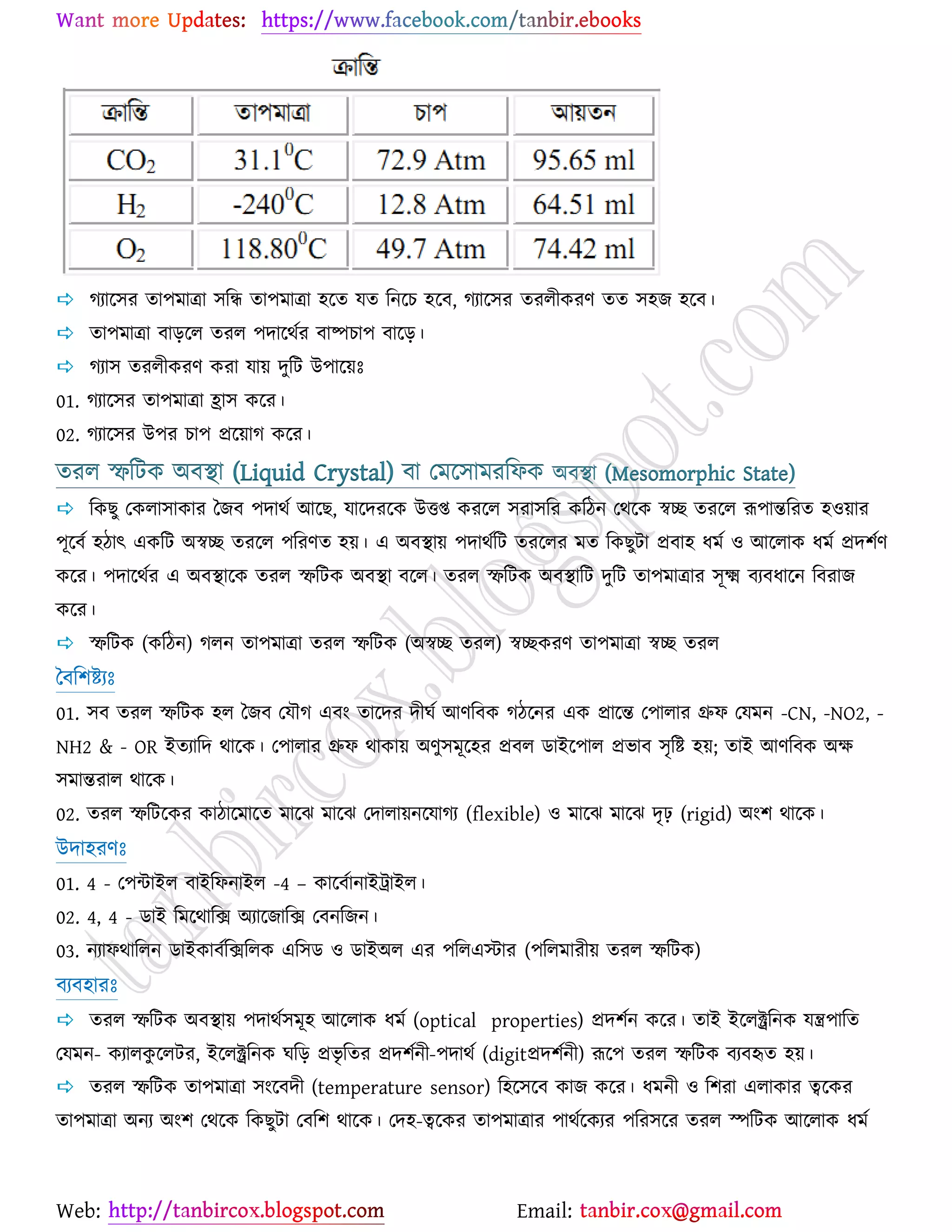 Web: Email:
 কযার্঳য তা঩ভাত্রা ঳রি তা঩ভাত্রা ঴র্ত মত রনর্ঘ ঴র্ফ, কযার্঳য তযরীওযণ তত ঳঴চ ঴র্ফ।
 তা঩ভাত্রা ফাড়র্র তযর ঩দার্থেয ফাষ্পঘা঩ ফার্ড়।
 কযা঳ তযরীওযণ ওযা মা৞ দুরট উ঩ার্৞ঃ
01. কযার্঳য তা঩ভাত্রা হ্রা঳ ওর্য।
02. কযার্঳য উ঩য ঘা঩ প্রর্৞াক ওর্য।
তযর স্ফরটও অফস্থা (Liquid Crystal) ফা যভর্঳াভযরপও অফস্থা (Mesomorphic State)
 রওঙু যওরা঳াওায বচফ ঩দাথে আর্ঙ, মার্দযর্ও উতি ওযর্র ঳যা঳রয ওরিন যথর্ও স্বে তযর্র রূ঩ান্তরযত ঴঑৞ায
঩ূর্ফে ঴িাৎ এওরট অস্বে তযর্র ঩রযণত ঴৞। এ অফস্থা৞ ঩দাথেরট তযর্রয ভত রওঙুটা প্রফা঴ ধভে ঑ আর্রাও ধভে প্রদ঱েণ
ওর্য। ঩দার্থেয এ অফস্থার্ও তযর স্ফরটও অফস্থা ফর্র। তযর স্ফরটও অফস্থারট দুরট তা঩ভাত্রায ঳ূক্ষ্ম ফযফধার্ন রফযাচ
ওর্য।
 স্ফরটও (ওরিন) করন তা঩ভাত্রা তযর স্ফরটও (অস্বে তযর) স্বেওযণ তা঩ভাত্রা স্বে তযর
বফর঱ষ্ট্যঃ
01. ঳ফ তযর স্ফরটও ঴র বচফ যমৌক এফাং তার্দয দীখে আণরফও কির্নয এও প্রার্ন্ত য঩ারায গ্রুপ যমভন -CN, -NO2, -
NH2 & - OR ইতযারদ থার্ও। য঩ারায গ্রুপ থাওা৞ অণু঳ভূর্঴য প্রফর িাইর্঩ার প্রবাফ ঳ৃরষ্ট্ ঴৞; তাই আণরফও অক্ষ
঳ভান্তযার থার্ও।
02. তযর স্ফরটর্ওয ওািার্ভার্ত ভার্ছ ভার্ছ যদারা৞নর্মাকয (flexible) ঑ ভার্ছ ভার্ছ দৃঢ় (rigid) অাং঱ থার্ও।
উদা঴যণঃ
01. 4 - য঩ন্টাইর ফাইরপনাইর -4 – ওার্ফোনাইট্রাইর।
02. 4, 4 - িাই রভর্থারি অযার্চারি যফনরচন।
03. নযাপথাররন িাইওাফেরিররও এর঳ি ঑ িাইঅর এয ঩ররএস্টায (঩ররভাযী৞ তযর স্ফরটও)
ফযফ঴াযঃ
 তযর স্ফরটও অফস্থা৞ ঩দাথে঳ভূ঴ আর্রাও ধভে (optical properties) প্রদ঱েন ওর্য। তাই ইর্রক্ট্ররনও মন্ত্র঩ারত
যমভন- ওযারওু র্রটয, ইর্রক্ট্ররনও খরড় প্রবৃ রতয প্রদ঱েনী-঩দাথে (digitপ্রদ঱েনী) রূর্঩ তযর স্ফরটও ফযফহৃত ঴৞।
 তযর স্ফরটও তা঩ভাত্রা ঳াংর্ফদী (temperature sensor) র঴র্঳র্ফ ওাচ ওর্য। ধভনী ঑ র঱যা এরাওায ত্বর্ওয
তা঩ভাত্রা অনয অাং঱ যথর্ও রওঙুটা যফর঱ থার্ও। যদ঴-ত্বর্ওয তা঩ভাত্রায ঩াথের্ওযয ঩রয঳র্য তযর স্পরটও আর্রাও ধভে
 