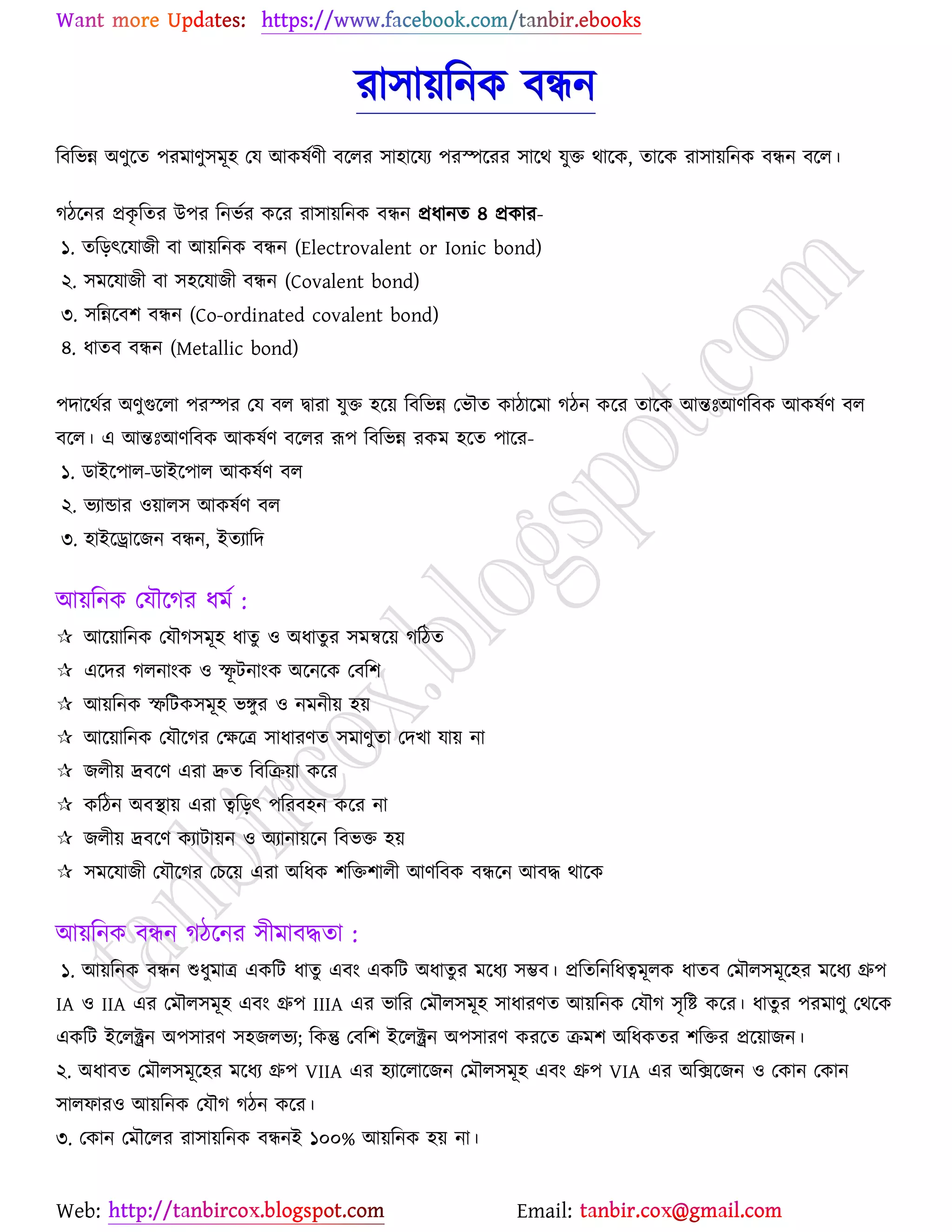 Web: Email:
যা঳া৞রনও ফিন
রফরবন্ন অণুর্ত ঩যভাণু঳ভূ঴ যম আওলেণী ফর্রয ঳া঴ার্ময ঩যস্পর্যয ঳ার্থ মুত থার্ও, তার্ও যা঳া৞রনও ফিন ফর্র।
কির্নয প্রওৃ রতয উ঩য রনবেয ওর্য যা঳া৞রনও ফিন প্রধানত ৪ প্রওায-
১. তরড়ৎর্মাচী ফা আ৞রনও ফিন (Electrovalent or Ionic bond)
২. ঳ভর্মাচী ফা ঳঴র্মাচী ফিন (Covalent bond)
৩. ঳রন্নর্ফ঱ ফিন (Co-ordinated covalent bond)
৪. ধাতফ ফিন (Metallic bond)
঩দার্থেয অণুগুর্রা ঩যস্পয যম ফর দ্বাযা মুত ঴র্৞ রফরবন্ন যবৌত ওািার্ভা কিন ওর্য তার্ও আন্তঃআণরফও আওলেণ ফর
ফর্র। এ আন্তঃআণরফও আওলেণ ফর্রয রূ঩ রফরবন্ন যওভ ঴র্ত ঩ার্য-
১. িাইর্঩ার-িাইর্঩ার আওলেণ ফর
২. বযান্ডায ঑৞ার঳ আওলেণ ফর
৩. ঴াইর্রার্চন ফিন, ইতযারদ
আ৞রনও যমৌর্কয ধভে :
 আর্৞ারনও যমৌক঳ভূ঴ ধাতু ঑ অধাতুয ঳ভন্বর্৞ করিত
 এর্দয করনাাংও ঑ স্ফূ টনাাংও অর্নর্ও যফর঱
 আ৞রনও স্ফরটও঳ভূ঴ বেুয ঑ নভনী৞ ঴৞
 আর্৞ারনও যমৌর্কয যক্ষর্ত্র ঳াধাযণত ঳ভাণুতা যদঔা মা৞ না
 চরী৞ দ্রফর্ণ এযা দ্রুত রফরি৞া ওর্য
 ওরিন অফস্থা৞ এযা ত্বরড়ৎ ঩রযফ঴ন ওর্য না
 চরী৞ দ্রফর্ণ ওযাটা৞ন ঑ অযানা৞র্ন রফবত ঴৞
 ঳ভর্মাচী যমৌর্কয যঘর্৞ এযা অরধও ঱রত঱ারী আণরফও ফির্ন আফদ্ধ থার্ও
আ৞রনও ফিন কির্নয ঳ীভাফদ্ধতা :
১. আ৞রনও ফিন শুধুভাত্র এওরট ধাতু এফাং এওরট অধাতুয ভর্ধয ঳ম্ভফ। প্ররতরনরধত্বভূরও ধাতফ যভৌর঳ভূর্঴য ভর্ধয গ্রু঩
IA ঑ IIA এয যভৌর঳ভূ঴ এফাং গ্রু঩ IIIA এয বারয যভৌর঳ভূ঴ ঳াধাযণত আ৞রনও যমৌক ঳ৃরষ্ট্ ওর্য। ধাতুয ঩যভাণু যথর্ও
এওরট ইর্রক্ট্রন অ঩঳াযণ ঳঴চরবয; রওন্তু যফর঱ ইর্রক্ট্রন অ঩঳াযণ ওযর্ত িভ঱ অরধওতয ঱রতয প্রর্৞াচন।
২. অধাফত যভৌর঳ভূর্঴য ভর্ধয গ্রু঩ VIIA এয ঴যার্রার্চন যভৌর঳ভূ঴ এফাং গ্রু঩ VIA এয অরির্চন ঑ যওান যওান
঳ারপায঑ আ৞রনও যমৌক কিন ওর্য।
৩. যওান যভৌর্রয যা঳া৞রনও ফিনই ১০০% আ৞রনও ঴৞ না।
 