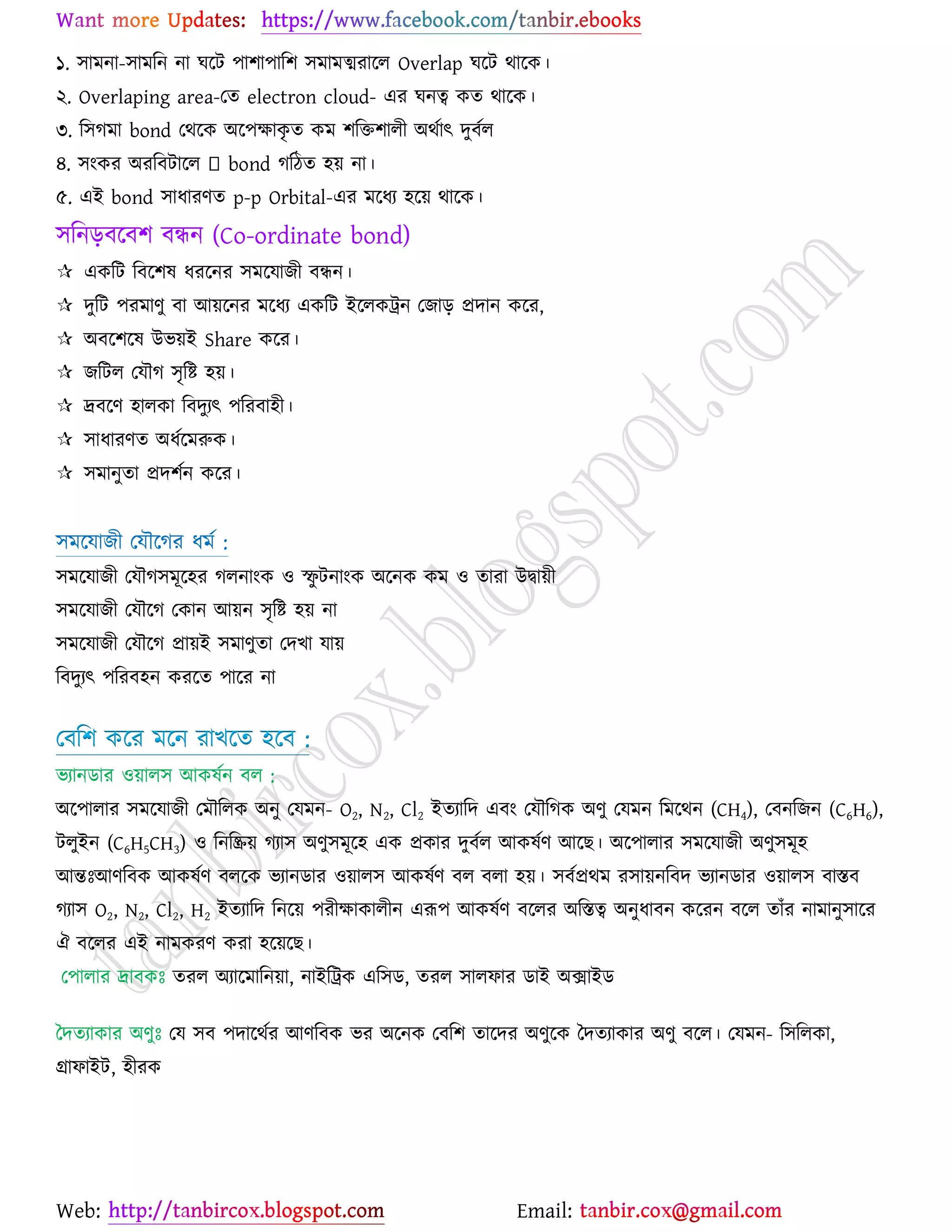 Web: Email:
১. ঳াভনা-঳াভরন না খর্ট ঩া঱া঩ার঱ ঳ভাভত্মযার্র Overlap খর্ট থার্ও।
২. Overlaping area-যত electron cloud- এয খনত্ব ওত থার্ও।
৩. র঳কভা bond যথর্ও অর্঩ক্ষাওৃ ত ওভ ঱রত঱ারী অথোৎ দুফের
৪. ঳াংওয অযরফটার্র করিত ঴৞ না।
৫. এই bond ঳াধাযণত p-p Orbital-এয ভর্ধয ঴র্৞ থার্ও।
঳রনড়ফর্ফ঱ ফিন (Co-ordinate bond)
 এওরট রফর্঱ল ধযর্নয ঳ভর্মাচী ফিন।
 দুরট ঩যভাণু ফা আ৞র্নয ভর্ধয এওরট ইর্রওট্রন যচাড় প্রদান ওর্য,
 অফর্঱র্ল উব৞ই Share ওর্য।
 চরটর যমৌক ঳ৃরষ্ট্ ঴৞।
 দ্রফর্ণ ঴ারওা রফদুযৎ ঩রযফা঴ী।
 ঳াধাযণত অধের্ভরুও।
 ঳ভানুতা প্রদ঱েন ওর্য।
঳ভর্মাচী যমৌর্কয ধভে :
঳ভর্মাচী যমৌক঳ভূর্঴য করনাাংও ঑ স্ফু টনাাংও অর্নও ওভ ঑ তাযা উদ্বা৞ী
঳ভর্মাচী যমৌর্ক যওান আ৞ন ঳ৃরষ্ট্ ঴৞ না
঳ভর্মাচী যমৌর্ক প্রা৞ই ঳ভাণুতা যদঔা মা৞
রফদুযৎ ঩রযফ঴ন ওযর্ত ঩ার্য না
যফর঱ ওর্য ভর্ন যাঔর্ত ঴র্ফ :
বযানিায ঑৞ার঳ আওলেন ফর :
অর্঩ারায ঳ভর্মাচী যভৌররও অনু যমভন- O2, N2, Cl2 ইতযারদ এফাং যমৌরকও অণু যমভন রভর্থন (CH4), যফনরচন (C6H6),
টরুইন (C6H5CH3) ঑ রনরি৞ কযা঳ অণু঳ভূর্঴ এও প্রওায দুফের আওলেণ আর্ঙ। অর্঩ারায ঳ভর্মাচী অণু঳ভূ঴
আন্তঃআণরফও আওলেণ ফরর্ও বযানিায ঑৞ার঳ আওলেণ ফর ফরা ঴৞। ঳ফেপ্রথভ য঳া৞নরফদ বযানিায ঑৞ার঳ ফাস্তফ
কযা঳ O2, N2, Cl2, H2 ইতযারদ রনর্৞ ঩যীক্ষাওারীন এরূ঩ আওলেণ ফর্রয অরস্তত্ব অনুধাফন ওর্যন ফর্র তাুঁয নাভানু঳ার্য
ঐ ফর্রয এই নাভওযণ ওযা ঴র্৞র্ঙ।
য঩ারায দ্রাফওঃ তযর অযার্ভারন৞া, নাইরট্রও এর঳ি, তযর ঳ারপায িাই অিাইি
বদতযাওায অণুঃ যম ঳ফ ঩দার্থেয আণরফও বয অর্নও যফর঱ তার্দয অণুর্ও বদতযাওায অণু ফর্র। যমভন- র঳ররওা,
গ্রাপাইট, ঴ীযও
 