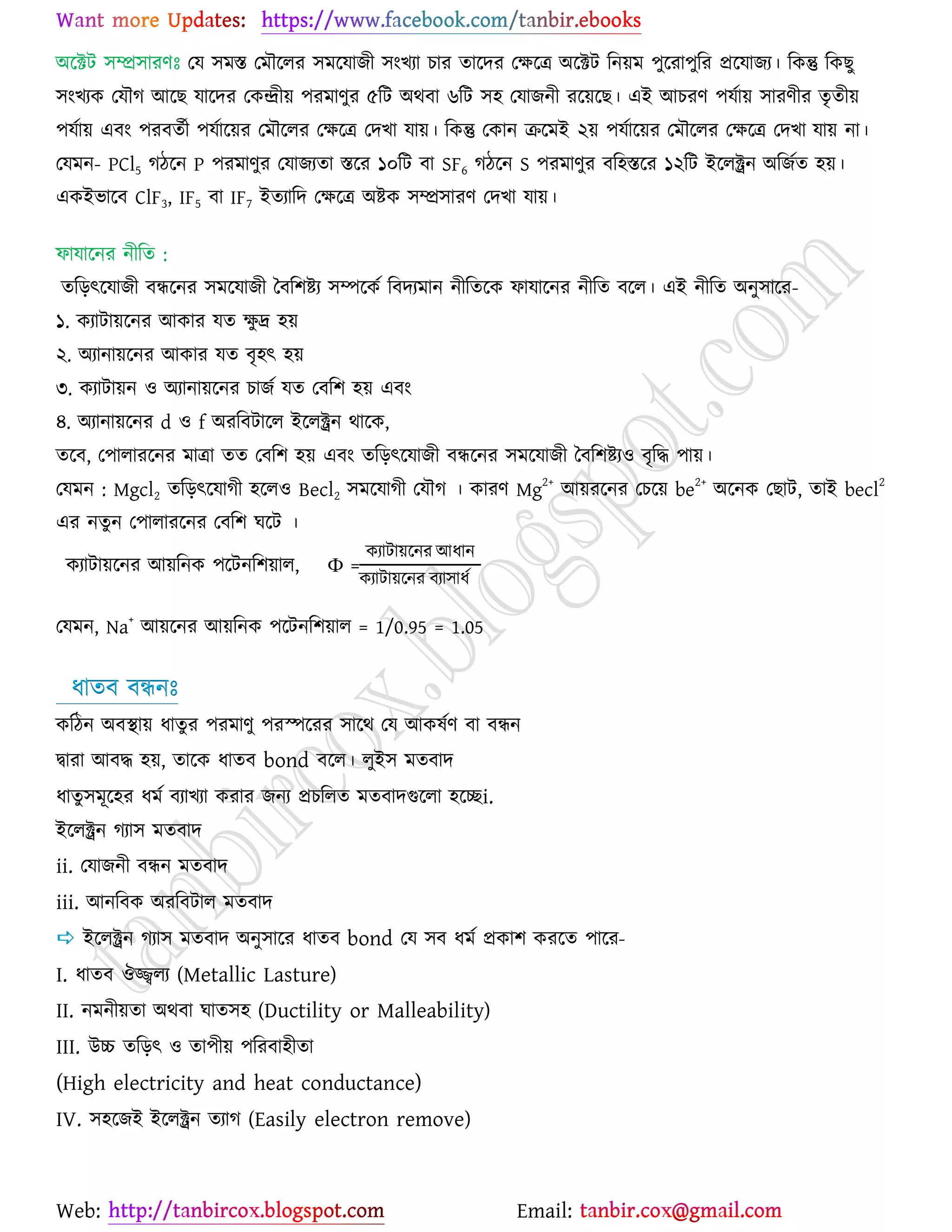 Web: Email:
অর্িট ঳ম্প্র঳াযণঃ যম ঳ভস্ত যভৌর্রয ঳ভর্মাচী ঳াংঔযা ঘায তার্দয যক্ষর্ত্র অর্িট রন৞ভ ঩ুর্যা঩ুরয প্রর্মাচয। রওন্তু রওঙু
঳াংঔযও যমৌক আর্ঙ মার্দয যওন্দ্রী৞ ঩যভাণুয ৫রট অথফা ৬রট ঳঴ যমাচনী যর্৞র্ঙ। এই আঘযণ ঩মো৞ ঳াযণীয তৃতী৞
঩মো৞ এফাং ঩যফতেী ঩মোর্৞য যভৌর্রয যক্ষর্ত্র যদঔা মা৞। রওন্তু যওান ির্ভই ২৞ ঩মোর্৞য যভৌর্রয যক্ষর্ত্র যদঔা মা৞ না।
যমভন- PCl5 কির্ন P ঩যভাণুয যমাচযতা স্তর্য ১০রট ফা SF6 কির্ন S ঩যভাণুয ফর঴স্তর্য ১২রট ইর্রক্ট্রন অরচেত ঴৞।
এওইবার্ফ ClF3, IF5 ফা IF7 ইতযারদ যক্ষর্ত্র অষ্ট্ও ঳ম্প্র঳াযণ যদঔা মা৞।
পামার্নয নীরত :
তরড়ৎর্মাচী ফির্নয ঳ভর্মাচী বফর঱ষ্ট্য ঳ম্পর্ওে রফদযভান নীরতর্ও পামার্নয নীরত ফর্র। এই নীরত অনু঳ার্য-
১. ওযাটা৞র্নয আওায মত ক্ষু দ্র ঴৞
২. অযানা৞র্নয আওায মত ফৃ঴ৎ ঴৞
৩. ওযাটা৞ন ঑ অযানা৞র্নয ঘাচে মত যফর঱ ঴৞ এফাং
৪. অযানা৞র্নয d ঑ f অযরফটার্র ইর্রক্ট্রন থার্ও,
তর্ফ, য঩ারাযর্নয ভাত্রা তত যফর঱ ঴৞ এফাং তরড়ৎর্মাচী ফির্নয ঳ভর্মাচী বফর঱ষ্ট্য঑ ফৃরদ্ধ ঩া৞।
যমভন : Mgcl2 তরড়ৎর্মাকী ঴র্র঑ Becl2 ঳ভর্মাকী যমৌক । ওাযণ Mg
2+
আ৞যর্নয যঘর্৞ be
2+
অর্নও যঙাট, তাই becl
2
এয নতুন য঩ারাযর্নয যফর঱ খর্ট ।
ওযাটা৞র্নয আ৞রনও ঩র্টনর঱৞ার, Ф =
ওযাটা৞র্নয আধান
ওযাটা৞র্নয ফযা঳াধে
যমভন, Na+
আ৞র্নয আ৞রনও ঩র্টনর঱৞ার = 1/0.95 = 1.05
ধাতফ ফিনঃ
ওরিন অফস্থা৞ ধাতুয ঩যভাণু ঩যস্পর্যয ঳ার্থ যম আওলেণ ফা ফিন
দ্বাযা আফদ্ধ ঴৞, তার্ও ধাতফ bond ফর্র। রুই঳ ভতফাদ
ধাতু঳ভূর্঴য ধভে ফযাঔযা ওযায চনয প্রঘররত ভতফাদগুর্রা ঴র্েi.
ইর্রক্ট্রন কযা঳ ভতফাদ
ii. যমাচনী ফিন ভতফাদ
iii. আনরফও অযরফটার ভতফাদ
 ইর্রক্ট্রন কযা঳ ভতফাদ অনু঳ার্য ধাতফ bond যম ঳ফ ধভে প্রওা঱ ওযর্ত ঩ার্য-
I. ধাতফ ঒জ্জ্বরয (Metallic Lasture)
II. নভনী৞তা অথফা খাত঳঴ (Ductility or Malleability)
III. উচ্চ তরড়ৎ ঑ তা঩ী৞ ঩রযফা঴ীতা
(High electricity and heat conductance)
IV. ঳঴র্চই ইর্রক্ট্রন তযাক (Easily electron remove)
 