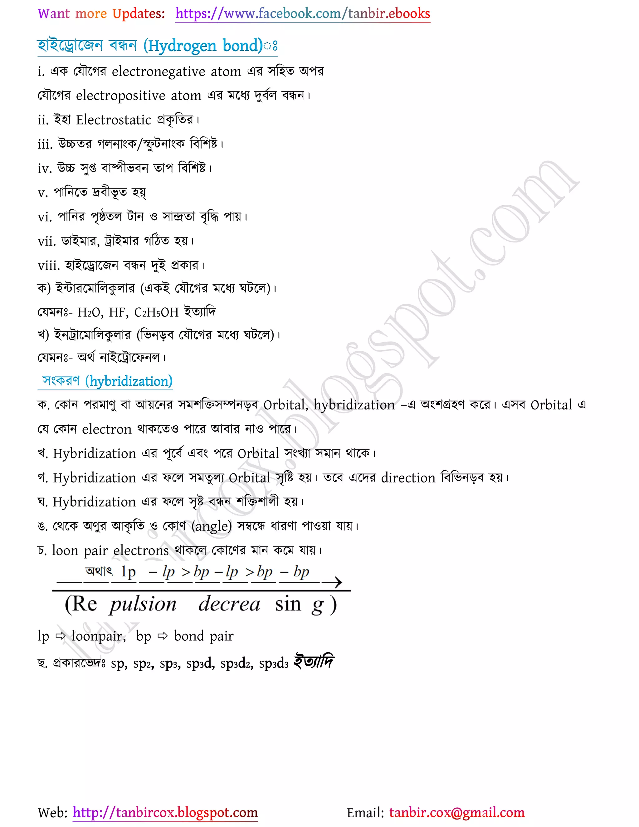 Web: Email:
঴াইর্রার্চন ফিন (Hydrogen bond)ঃঃ
i. এও যমৌর্কয electronegative atom এয ঳র঴ত অ঩য
যমৌর্কয electropositive atom এয ভর্ধয দুফের ফিন।
ii. ই঴া Electrostatic প্রওৃ রতয।
iii. উচ্চতয করনাাংও/স্ফু টনাাংও রফর঱ষ্ট্।
iv. উচ্চ ঳ুি ফাষ্পীবফন তা঩ রফর঱ষ্ট্।
v. ঩ারনর্ত দ্রফীবূ ত ঴য়্
vi. ঩ারনয ঩ৃষ্ঠতর টান ঑ ঳ান্দ্রতা ফৃরদ্ধ ঩া৞।
vii. িাইভায, ট্রাইভায করিত ঴৞।
viii. ঴াইর্রার্চন ফিন দুই প্রওায।
ও) ইন্টাযর্ভাররওু রায (এওই যমৌর্কয ভর্ধয খটর্র)।
যমভনঃ- H2O, HF, C2H5OH ইতযারদ
ঔ) ইনট্রার্ভাররওু রায (রবনড়ফ যমৌর্কয ভর্ধয খটর্র)।
যমভনঃ- অথে নাইর্ট্রার্পনর।
঳াংওযণ (hybridization)
ও. যওান ঩যভাণু ফা আ৞র্নয ঳ভ঱রত঳ম্পনড়ফ Orbital, hybridization –এ অাং঱গ্র঴ণ ওর্য। এ঳ফ Orbital এ
যম যওান electron থাওর্ত঑ ঩ার্য আফায না঑ ঩ার্য।
ঔ. Hybridization এয ঩ূর্ফে এফাং ঩র্য Orbital ঳াংঔযা ঳ভান থার্ও।
ক. Hybridization এয পর্র ঳ভতুরয Orbital ঳ৃরষ্ট্ ঴৞। তর্ফ এর্দয direction রফরবনড়ফ ঴৞।
খ. Hybridization এয পর্র ঳ৃষ্ট্ ফিন ঱রত঱ারী ঴৞।
গ. যথর্ও অণুয আওৃ রত ঑ যওাণ (angle) ঳ম্বর্ি ধাযণা ঩া঑৞া মা৞।
ঘ. loon pair electrons থাওর্র যওার্ণয ভান ওর্ভ মা৞।
lp  loonpair, bp  bond pair
ঙ. প্রওাযর্বদঃ sp, sp2, sp3, sp3d, sp3d2, sp3d3 ইতযারদ
 