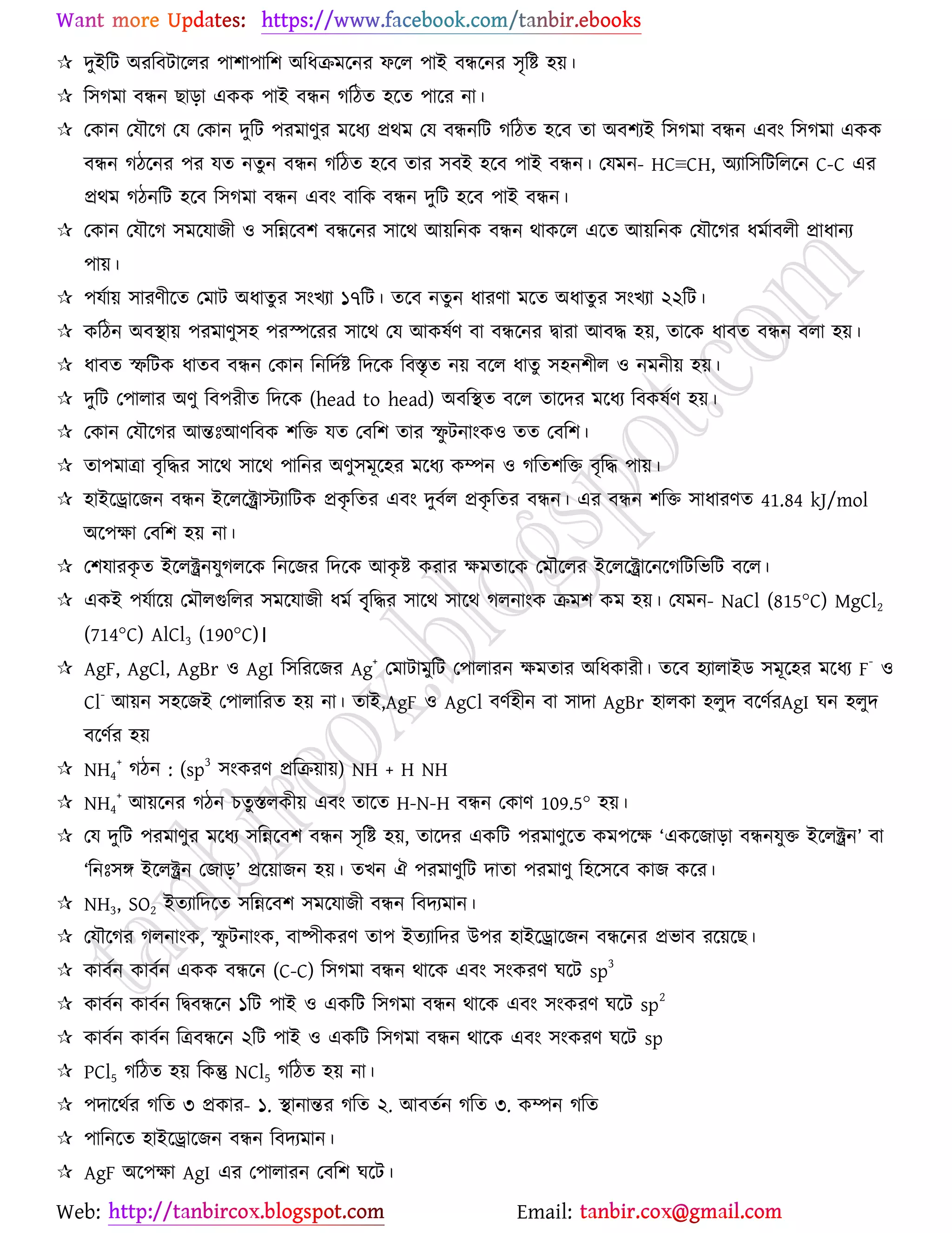 Web: Email:
 দুইরট অযরফটার্রয ঩া঱া঩ার঱ অরধিভর্নয পর্র ঩াই ফির্নয ঳ৃরষ্ট্ ঴৞।
 র঳কভা ফিন ঙাড়া এওও ঩াই ফিন করিত ঴র্ত ঩ার্য না।
 যওান যমৌর্ক যম যওান দুরট ঩যভাণুয ভর্ধয প্রথভ যম ফিনরট করিত ঴র্ফ তা অফ঱যই র঳কভা ফিন এফাং র঳কভা এওও
ফিন কির্নয ঩য মত নতুন ফিন করিত ঴র্ফ তায ঳ফই ঴র্ফ ঩াই ফিন। যমভন- HC≡CH, অযার঳রটররর্ন C-C এয
প্রথভ কিনরট ঴র্ফ র঳কভা ফিন এফাং ফারও ফিন দুরট ঴র্ফ ঩াই ফিন।
 যওান যমৌর্ক ঳ভর্মাচী ঑ ঳রন্নর্ফ঱ ফির্নয ঳ার্থ আ৞রনও ফিন থাওর্র এর্ত আ৞রনও যমৌর্কয ধভোফরী প্রাধানয
঩া৞।
 ঩মো৞ ঳াযণীর্ত যভাট অধাতুয ঳াংঔযা ১৭রট। তর্ফ নতুন ধাযণা ভর্ত অধাতুয ঳াংঔযা ২২রট।
 ওরিন অফস্থা৞ ঩যভাণু঳঴ ঩যস্পর্যয ঳ার্থ যম আওলেণ ফা ফির্নয দ্বাযা আফদ্ধ ঴৞, তার্ও ধাফত ফিন ফরা ঴৞।
 ধাফত স্ফরটও ধাতফ ফিন যওান রনরদেষ্ট্ রদর্ও রফস্তৃত ন৞ ফর্র ধাতু ঳঴ন঱ীর ঑ নভনী৞ ঴৞।
 দুরট য঩ারায অণু রফ঩যীত রদর্ও (head to head) অফরস্থত ফর্র তার্দয ভর্ধয রফওলেণ ঴৞।
 যওান যমৌর্কয আন্তঃআণরফও ঱রত মত যফর঱ তায স্ফু টনাাংও঑ তত যফর঱।
 তা঩ভাত্রা ফৃরদ্ধয ঳ার্থ ঳ার্থ ঩ারনয অণু঳ভূর্঴য ভর্ধয ওম্পন ঑ করত঱রত ফৃরদ্ধ ঩া৞।
 ঴াইর্রার্চন ফিন ইর্রর্ক্ট্রাস্টযারটও প্রওৃ রতয এফাং দুফের প্রওৃ রতয ফিন। এয ফিন ঱রত ঳াধাযণত 41.84 kJ/mol
অর্঩ক্ষা যফর঱ ঴৞ না।
 য঱মাযওৃ ত ইর্রক্ট্রনমুকরর্ও রনর্চয রদর্ও আওৃ ষ্ট্ ওযায ক্ষভতার্ও যভৌর্রয ইর্রর্ক্ট্রার্নর্করটরবরট ফর্র।
 এওই ঩মোর্৞ যভৌরগুররয ঳ভর্মাচী ধভে ফৃৃ্রদ্ধয ঳ার্থ ঳ার্থ করনাাংও িভ঱ ওভ ঴৞। যমভন- NaCl (815°C) MgCl2
(714°C) AlCl3 (190°C)।
 AgF, AgCl, AgBr ঑ AgI র঳রযর্চয Ag
+
যভাটাভুরট য঩ারাযন ক্ষভতায অরধওাযী। তর্ফ ঴যারাইি ঳ভূর্঴য ভর্ধয F
-
঑
Cl
-
আ৞ন ঳঴র্চই য঩ারারযত ঴৞ না। তাই,AgF ঑ AgCl ফণে঴ীন ফা ঳াদা AgBr ঴ারওা ঴রুদ ফর্ণেযAgI খন ঴রুদ
ফর্ণেয ঴৞
 NH4
+
কিন : (sp
3
঳াংওযণ প্ররি৞া৞) NH + H NH
 NH4
+
আ৞র্নয কিন ঘতুস্তরওী৞ এফাং তার্ত H-N-H ফিন যওাণ 109.5° ঴৞।
 যম দুরট ঩যভাণুয ভর্ধয ঳রন্নর্ফ঱ ফিন ঳ৃরষ্ট্ ঴৞, তার্দয এওরট ঩যভাণুর্ত ওভ঩র্ক্ষ ‘এওর্চাড়া ফিনমুত ইর্রক্ট্রন’ ফা
‘রনঃ঳ে ইর্রক্ট্রন যচাড়’ প্রর্৞াচন ঴৞। তঔন ঐ ঩যভাণুরট দাতা ঩যভাণু র঴র্঳র্ফ ওাচ ওর্য।
 NH3, SO2 ইতযারদর্ত ঳রন্নর্ফ঱ ঳ভর্মাচী ফিন রফদযভান।
 যমৌর্কয করনাাংও, স্ফু টনাাংও, ফাষ্পীওযণ তা঩ ইতযারদয উ঩য ঴াইর্রার্চন ফির্নয প্রবাফ যর্৞র্ঙ।
 ওাফেন ওাফেন এওও ফির্ন (C-C) র঳কভা ফিন থার্ও এফাং ঳াংওযণ খর্ট sp
3
 ওাফেন ওাফেন রদ্বফির্ন ১রট ঩াই ঑ এওরট র঳কভা ফিন থার্ও এফাং ঳াংওযণ খর্ট sp
2
 ওাফেন ওাফেন রত্রফির্ন ২রট ঩াই ঑ এওরট র঳কভা ফিন থার্ও এফাং ঳াংওযণ খর্ট sp
 PCl5 করিত ঴৞ রওন্তু NCl5 করিত ঴৞ না।
 ঩দার্থেয করত ৩ প্রওায- ১. স্থানান্তয করত ২. আফতেন করত ৩. ওম্পন করত
 ঩ারনর্ত ঴াইর্রার্চন ফিন রফদযভান।
 AgF অর্঩ক্ষা AgI এয য঩ারাযন যফর঱ খর্ট।
 