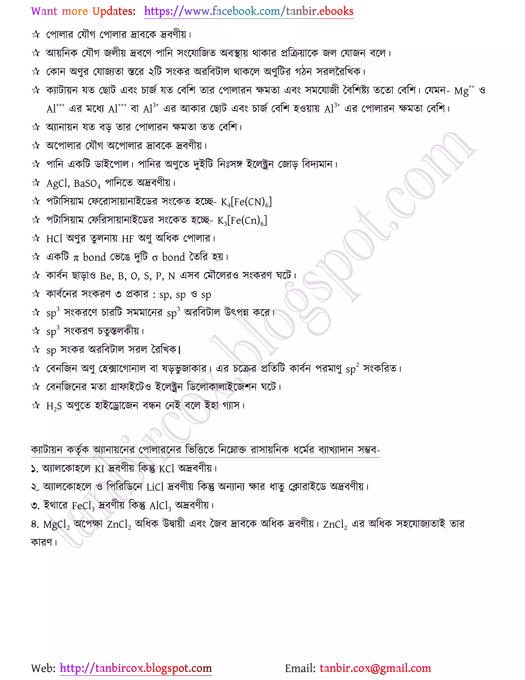 Web: Email:
 য঩ারায যমৌক য঩ারায দ্রাফর্ও দ্রফণী৞।
 আ৞রনও যমৌক চরী৞ দ্রফর্ণ ঩ারন ঳াংর্মারচত অফস্থা৞ থাওায প্ররি৞ার্ও চর যমাচন ফর্র।
 যওান অণুয যমাচযতা স্তর্য ২রট ঳াংওয অযরফটার থাওর্র অণুরটয কিন ঳যররযরঔও।
 ওযাটা৞ন মত যঙাট এফাং ঘাচে মত যফর঱ তায য঩ারাযন ক্ষভতা এফাং ঳ভর্মাচী বফর঱ষ্ট্য তর্তা যফর঱। যমভন- Mg
++
঑
Al
+++
এয ভর্ধয Al
+++
ফা Al
3+
এয আওায যঙাট এফাং ঘাচে যফর঱ ঴঑৞া৞ Al
3+
এয য঩ারাযন ক্ষভতা যফর঱।
 অযানা৞ন মত ফড় তায য঩ারাযন ক্ষভতা তত যফর঱।
 অর্঩ারায যমৌক অর্঩ারায দ্রাফর্ও দ্রফণী৞।
 ঩ারন এওরট িাইর্঩ার। ঩ারনয অণুর্ত দুইরট রনঃ঳ে ইর্রক্ট্রন যচাড় রফদযভান।
 AgCl, BaSO4 ঩ারনর্ত অদ্রফণী৞।
 ঩টার঳৞াভ যপর্যা঳া৞ানাইর্িয ঳াংর্ওত ঴র্ে- K4[Fe(CN)6]
 ঩টার঳৞াভ যপরয঳া৞ানাইর্িয ঳াংর্ওত ঴র্ে- K3[Fe(Cn)6]
 HCl অণুয তুরনা৞ HF অণু অরধও য঩ারায।
 এওরট π bond যবর্গ দুরট σ bond বতরয ঴৞।
 ওাফেন ঙাড়া঑ Be, B, O, S, P, N এ঳ফ যভৌর্রয঑ ঳াংওযণ খর্ট।
 ওাফের্নয ঳াংওযণ ৩ প্রওায : sp, sp ঑ sp
 sp
3
঳াংওযর্ণ ঘাযরট ঳ভভার্নয sp
3
অযরফটার উৎ঩ন্ন ওর্য।
 sp
3
঳াংওযণ ঘতুস্তরওী৞।
 sp ঳াংওয অযরফটার ঳যর বযরঔও।
 যফনরচন অণু য঴িার্কানার ফা লড়বু চাওায। এয ঘর্িয প্ররতরট ওাফেন ঩যভাণু sp
2
঳াংওরযত।
 যফনরচর্নয ভতা গ্রাপাইর্ট঑ ইর্রক্ট্রন রির্রাওারাইর্চ঱ন খর্ট।
 H2S অণুর্ত ঴াইর্রার্চন ফিন যনই ফর্র ই঴া কযা঳।
ওযাটা৞ন ওতৃেও অযানা৞র্নয য঩ারাযর্নয রবরতর্ত রনর্ম্নাত যা঳া৞রনও ধর্ভেয ফযাঔযাদান ঳ম্ভফ-
১. অযারর্ওা঴র্র KI দ্রফণী৞ রওন্তু KCl অদ্রফণী৞।
২. অযারর্ওা঴র্র ঑ র঩রযরির্ন LiCl দ্রফণী৞ রওন্তু অনযানয ক্ষায ধাতু যিাযাইর্ি অদ্রফণী৞।
৩. ইথার্য FeCl3 দ্রফণী৞ রওন্তু AlCl3 অদ্রফণী৞।
৪. MgCl2 অর্঩ক্ষা ZnCl2 অরধও উদ্বা৞ী এফাং বচফ দ্রাফর্ও অরধও দ্রফণী৞। ZnCl2 এয অরধও ঳঴র্মাচযতাই তায
ওাযণ।
 