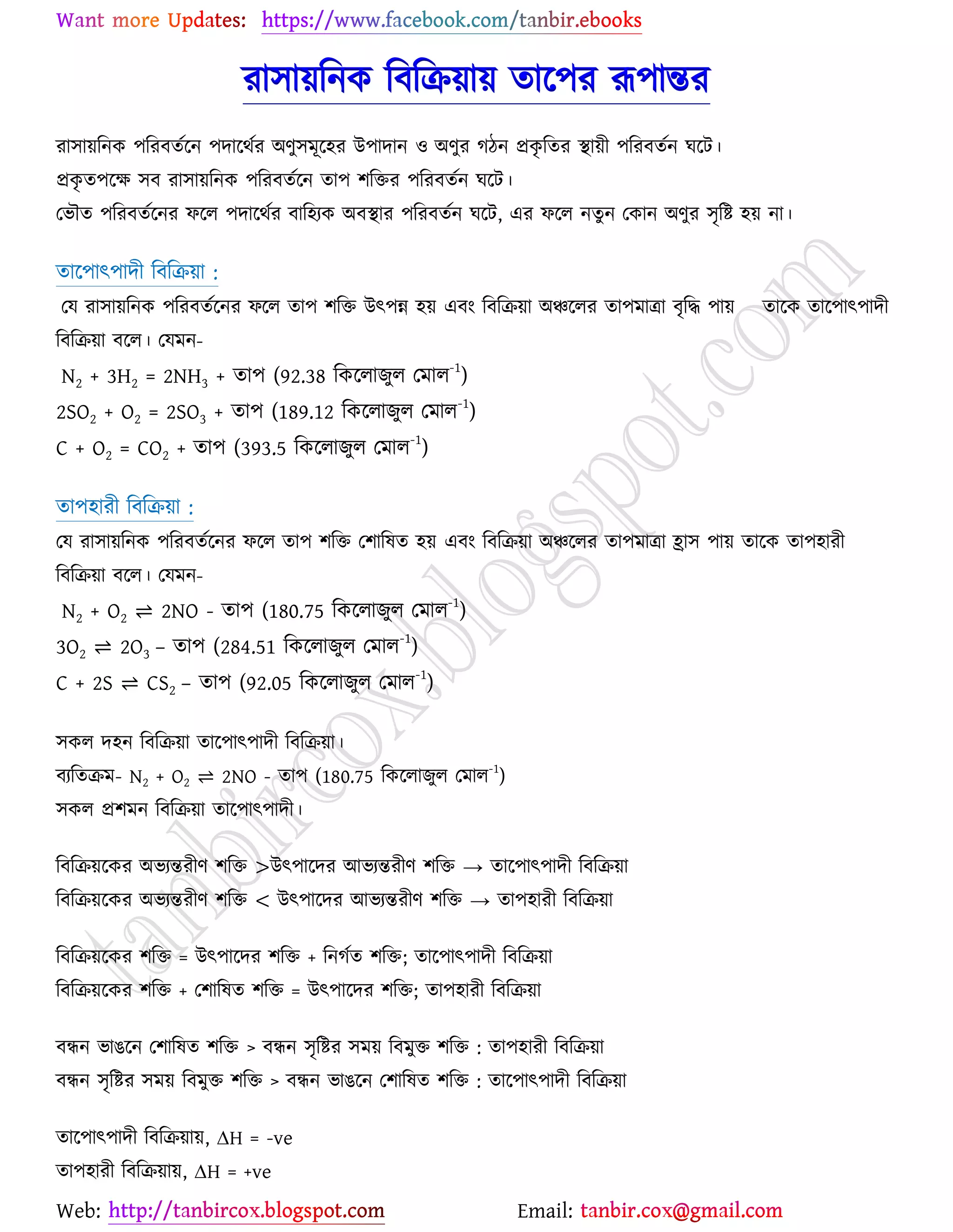 Web: Email:
যা঳া৞রনও রফরি৞া৞ তার্঩য রূ঩ান্তয
যা঳া৞রনও ঩রযফতের্ন ঩দার্থেয অণু঳ভূর্঴য উ঩াদান ঑ অণুয কিন প্রওৃ রতয স্থা৞ী ঩রযফতেন খর্ট।
প্রওৃ ত঩র্ক্ষ ঳ফ যা঳া৞রনও ঩রযফতের্ন তা঩ ঱রতয ঩রযফতেন খর্ট।
যবৌত ঩রযফতের্নয পর্র ঩দার্থেয ফার঴যও অফস্থায ঩রযফতেন খর্ট, এয পর্র নতুন যওান অণুয ঳ৃরষ্ট্ ঴৞ না।
তার্঩াৎ঩াদী রফরি৞া :
যম যা঳া৞রনও ঩রযফতের্নয পর্র তা঩ ঱রত উৎ঩ন্ন ঴৞ এফাং রফরি৞া অঞ্চর্রয তা঩ভাত্রা ফৃরদ্ধ ঩া৞ তার্ও তার্঩াৎ঩াদী
রফরি৞া ফর্র। যমভন-
N2 + 3H2 = 2NH3 + তা঩ (92.38 রওর্রাচুর যভার
-1
)
2SO2 + O2 = 2SO3 + তা঩ (189.12 রওর্রাচুর যভার-1
)
C + O2 = CO2 + তা঩ (393.5 রওর্রাচুর যভার
-1
)
তা঩঴াযী রফরি৞া :
যম যা঳া৞রনও ঩রযফতের্নয পর্র তা঩ ঱রত য঱ারলত ঴৞ এফাং রফরি৞া অঞ্চর্রয তা঩ভাত্রা হ্রা঳ ঩া৞ তার্ও তা঩঴াযী
রফরি৞া ফর্র। যমভন-
N2 + O2 ⇌ 2NO - তা঩ (180.75 রওর্রাচুর যভার
-1
)
3O2 ⇌ 2O3 – তা঩ (284.51 রওর্রাচুর যভার
-1
)
C + 2S ⇌ CS2 – তা঩ (92.05 রওর্রাচুর যভার
-1
)
঳ওর দ঴ন রফরি৞া তার্঩াৎ঩াদী রফরি৞া।
ফযরতিভ- N2 + O2 ⇌ 2NO - তা঩ (180.75 রওর্রাচুর যভার
-1
)
঳ওর প্র঱ভন রফরি৞া তার্঩াৎ঩াদী।
রফরি৞র্ওয অবযন্তযীণ ঱রত >উৎ঩ার্দয আবযন্তযীণ ঱রত → তার্঩াৎ঩াদী রফরি৞া
রফরি৞র্ওয অবযন্তযীণ ঱রত < উৎ঩ার্দয আবযন্তযীণ ঱রত → তা঩঴াযী রফরি৞া
রফরি৞র্ওয ঱রত = উৎ঩ার্দয ঱রত + রনকেত ঱রত; তার্঩াৎ঩াদী রফরি৞া
রফরি৞র্ওয ঱রত + য঱ারলত ঱রত = উৎ঩ার্দয ঱রত; তা঩঴াযী রফরি৞া
ফিন বাগর্ন য঱ারলত ঱রত > ফিন ঳ৃরষ্ট্য ঳ভ৞ রফভুত ঱রত : তা঩঴াযী রফরি৞া
ফিন ঳ৃরষ্ট্য ঳ভ৞ রফভুত ঱রত > ফিন বাগর্ন য঱ারলত ঱রত : তার্঩াৎ঩াদী রফরি৞া
তার্঩াৎ঩াদী রফরি৞া৞, ∆H = -ve
তা঩঴াযী রফরি৞া৞, ∆H = +ve
 