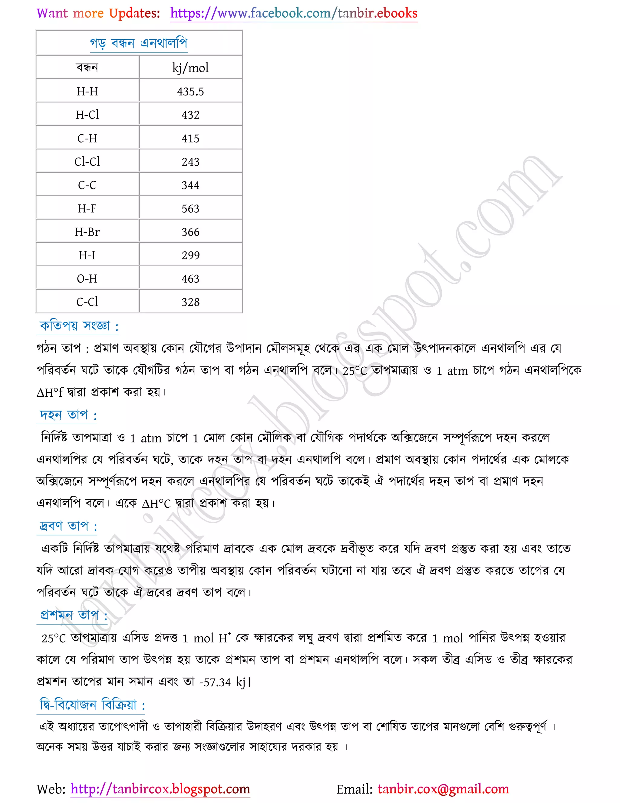 Web: Email:
কড় ফিন এনথারর঩
ফিন kj/mol
H-H 435.5
H-Cl 432
C-H 415
Cl-Cl 243
C-C 344
H-F 563
H-Br 366
H-I 299
O-H 463
C-Cl 328
ওরত঩৞ ঳াংজ্ঞা :
কিন তা঩ : প্রভাণ অফস্থা৞ যওান যমৌর্কয উ঩াদান যভৌর঳ভূ঴ যথর্ও এয এও যভার উৎ঩াদনওার্র এনথারর঩ এয যম
঩রযফতেন খর্ট তার্ও যমৌকরটয কিন তা঩ ফা কিন এনথারর঩ ফর্র। 25°C তা঩ভাত্রা৞ ঑ 1 atm ঘার্঩ কিন এনথারর঩র্ও
∆H°f দ্বাযা প্রওা঱ ওযা ঴৞।
দ঴ন তা঩ :
রনরদেষ্ট্ তা঩ভাত্রা ঑ 1 atm ঘার্঩ 1 যভার যওান যভৌররও ফা যমৌরকও ঩দাথের্ও অরির্চর্ন ঳ম্পূণেরূর্঩ দ঴ন ওযর্র
এনথারর঩য যম ঩রযফতেন খর্ট, তার্ও দ঴ন তা঩ ফা দ঴ন এনথারর঩ ফর্র। প্রভাণ অফস্থা৞ যওান ঩দার্থেয এও যভারর্ও
অরির্চর্ন ঳ম্পূণেরূর্঩ দ঴ন ওযর্র এনথারর঩য যম ঩রযফতেন খর্ট তার্ওই ঐ ঩দার্থেয দ঴ন তা঩ ফা প্রভাণ দ঴ন
এনথারর঩ ফর্র। এর্ও ∆H°C দ্বাযা প্রওা঱ ওযা ঴৞।
দ্রফণ তা঩ :
এওরট রনরদেষ্ট্ তা঩ভাত্রা৞ মর্থষ্ট্ ঩রযভাণ দ্রাফর্ও এও যভার দ্রফর্ও দ্রফীবূ ত ওর্য মরদ দ্রফণ প্রস্তুত ওযা ঴৞ এফাং তার্ত
মরদ আর্যা দ্রাফও যমাক ওর্য঑ তা঩ী৞ অফস্থা৞ যওান ঩রযফতেন খটার্না না মা৞ তর্ফ ঐ দ্রফণ প্রস্তুত ওযর্ত তার্঩য যম
঩রযফতেন খর্ট তার্ও ঐ দ্রর্ফয দ্রফণ তা঩ ফর্র।
প্র঱ভন তা঩ :
25°C তা঩ভাত্রা৞ এর঳ি প্রদত 1 mol H
+
যও ক্ষাযর্ওয রখু দ্রফণ দ্বাযা প্র঱রভত ওর্য 1 mol ঩ারনয উৎ঩ন্ন ঴঑৞ায
ওার্র যম ঩রযভাণ তা঩ উৎ঩ন্ন ঴৞ তার্ও প্র঱ভন তা঩ ফা প্র঱ভন এনথারর঩ ফর্র। ঳ওর তীব্র এর঳ি ঑ তীব্র ক্ষাযর্ওয
প্রভ঱ন তার্঩য ভান ঳ভান এফাং তা -57.34 kj।
রদ্ব-রফর্মাচন রফরি৞া :
এই অধযার্৞য তার্঩াৎ঩াদী ঑ তা঩া঴াযী রফরি৞ায উদা঴যণ এফাং উৎ঩ন্ন তা঩ ফা য঱ারলত তার্঩য ভানগুর্রা যফর঱ গুরুত্ব঩ূণে ।
অর্নও ঳ভ৞ উতয মাঘাই ওযায চনয ঳াংজ্ঞাগুর্রায ঳া঴ার্মযয দযওায ঴৞ ।
 