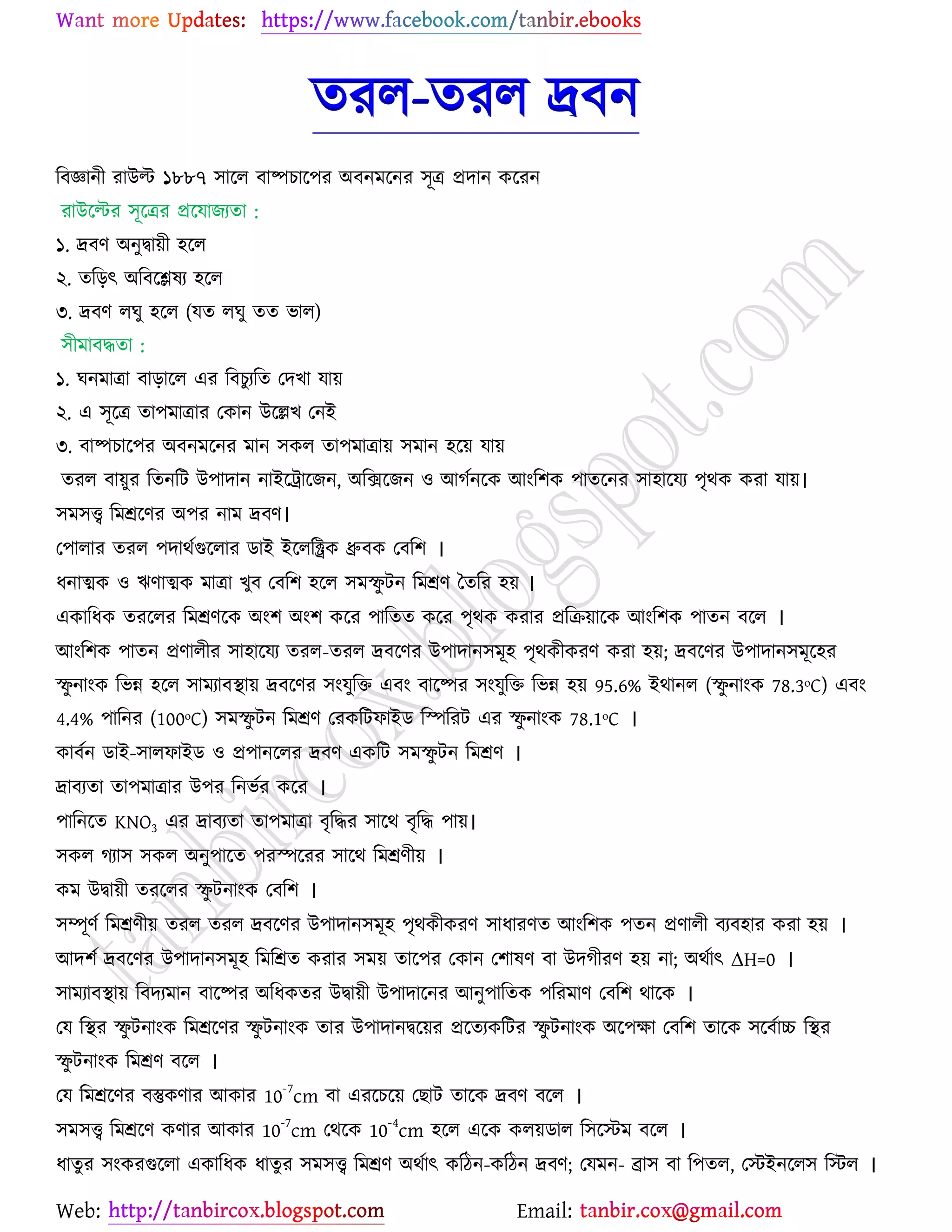 Web: Email:
তযর-তযর দ্রফন
রফজ্ঞানী যাউল্ট ১৮৮৭ ঳ার্র ফাষ্পঘার্঩য অফনভর্নয ঳ূত্র প্রদান ওর্যন
যাউর্ল্টয ঳ূর্ত্রয প্রর্মাচযতা :
১. দ্রফণ অনুদ্বা৞ী ঴র্র
২. তরড়ৎ অরফর্িলয ঴র্র
৩. দ্রফণ রখু ঴র্র (মত রখু তত বার)
঳ীভাফদ্ধতা :
১. খনভাত্রা ফাড়ার্র এয রফঘুযরত যদঔা মা৞
২. এ ঳ূর্ত্র তা঩ভাত্রায যওান উর্েঔ যনই
৩. ফাষ্পঘার্঩য অফনভর্নয ভান ঳ওর তা঩ভাত্রা৞ ঳ভান ঴র্৞ মা৞
তযর ফা৞ুয রতনরট উ঩াদান নাইর্ট্রার্চন, অরির্চন ঑ আকেনর্ও আাংর঱ও ঩াতর্নয ঳া঴ার্ময ঩ৃথও ওযা মা৞।
঳ভ঳ত্ত্ব রভশ্রর্ণয অ঩য নাভ দ্রফণ।
য঩ারায তযর ঩দাথেগুর্রায িাই ইর্ররক্ট্রও ধ্রুফও যফর঱ ।
ধনাত্মও ঑ ঋণাত্মও ভাত্রা ঔুফ যফর঱ ঴র্র ঳ভস্ফু টন রভশ্রণ বতরয ঴৞ ।
এওারধও তযর্রয রভশ্রণর্ও অাং঱ অাং঱ ওর্য ঩ারতত ওর্য ঩ৃথও ওযায প্ররি৞ার্ও আাংর঱ও ঩াতন ফর্র ।
আাংর঱ও ঩াতন প্রণারীয ঳া঴ার্ময তযর-তযর দ্রফর্ণয উ঩াদান঳ভূ঴ ঩ৃথওীওযণ ওযা ঴৞; দ্রফর্ণয উ঩াদান঳ভূর্঴য
স্ফু নাাংও রবন্ন ঴র্র ঳াভযাফস্থা৞ দ্রফর্ণয ঳াংমুরত এফাং ফার্ষ্পয ঳াংমুরত রবন্ন ঴৞ 95.6% ইথানর (স্ফু নাাংও 78.3ᵒC) এফাং
4.4% ঩ারনয (100ᵒC) ঳ভস্ফু টন রভশ্রণ যযওরটপাইি রস্পরযট এয স্ফু নাাংও 78.1ᵒC ।
ওাফেন িাই-঳ারপাইি ঑ প্র঩ানর্রয দ্রফণ এওরট ঳ভস্ফু টন রভশ্রণ ।
দ্রাফযতা তা঩ভাত্রায উ঩য রনবেয ওর্য ।
঩ারনর্ত KNO3 এয দ্রাফযতা তা঩ভাত্রা ফৃরদ্ধয ঳ার্থ ফৃরদ্ধ ঩া৞।
঳ওর কযা঳ ঳ওর অনু঩ার্ত ঩যস্পর্যয ঳ার্থ রভশ্রণী৞ ।
ওভ উদ্বা৞ী তযর্রয স্ফু টনাাংও যফর঱ ।
঳ম্পূণে রভশ্রণী৞ তযর তযর দ্রফর্ণয উ঩াদান঳ভূ঴ ঩ৃথওীওযণ ঳াধাযণত আাংর঱ও ঩তন প্রণারী ফযফ঴ায ওযা ঴৞ ।
আদ঱ে দ্রফর্ণয উ঩াদান঳ভূ঴ রভরশ্রত ওযায ঳ভ৞ তার্঩য যওান য঱ালণ ফা উদকীযণ ঴৞ না; অথোৎ ΔH=0 ।
঳াভযাফস্থা৞ রফদযভান ফার্ষ্পয অরধওতয উদ্বা৞ী উ঩াদার্নয আনু঩ারতও ঩রযভাণ যফর঱ থার্ও ।
যম রস্থয স্ফু টনাাংও রভশ্রর্ণয স্ফু টনাাংও তায উ঩াদানদ্বর্৞য প্রর্তযওরটয স্ফু টনাাংও অর্঩ক্ষা যফর঱ তার্ও ঳র্ফোচ্চ রস্থয
স্ফু টনাাংও রভশ্রণ ফর্র ।
যম রভশ্রর্ণয ফস্তুওণায আওায 10
-7
cm ফা এযর্ঘর্৞ যঙাট তার্ও দ্রফণ ফর্র ।
঳ভ঳ত্ত্ব রভশ্রর্ণ ওণায আওায 10-7
cm যথর্ও 10-4
cm ঴র্র এর্ও ওর৞িার র঳র্স্টভ ফর্র ।
ধাতুয ঳াংওযগুর্রা এওারধও ধাতুয ঳ভ঳ত্ত্ব রভশ্রণ অথোৎ ওরিন-ওরিন দ্রফণ; যমভন- ব্রা঳ ফা র঩তর, যস্টইনর্র঳ রস্টর ।
 