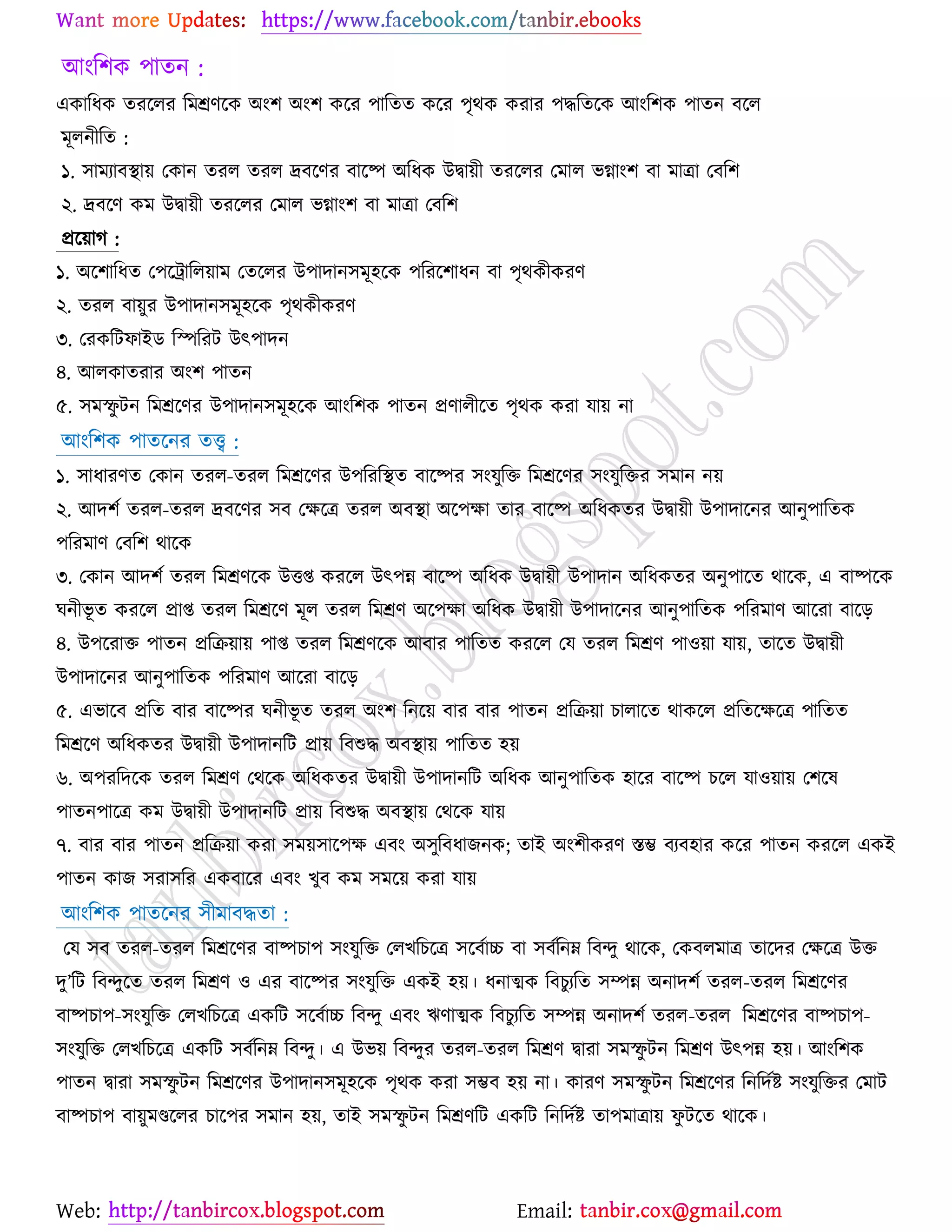 Web: Email:
আাংর঱ও ঩াতন :
এওারধও তযর্রয রভশ্রণর্ও অাং঱ অাং঱ ওর্য ঩ারতত ওর্য ঩ৃথও ওযায ঩দ্ধরতর্ও আাংর঱ও ঩াতন ফর্র
ভূরনীরত :
১. ঳াভযাফস্থা৞ যওান তযর তযর দ্রফর্ণয ফার্ষ্প অরধও উদ্বা৞ী তযর্রয যভার বগ্াাং঱ ফা ভাত্রা যফর঱
২. দ্রফর্ণ ওভ উদ্বা৞ী তযর্রয যভার বগ্াাং঱ ফা ভাত্রা যফর঱
প্রর্৞াক :
১. অর্঱ারধত য঩র্ট্রারর৞াভ যতর্রয উ঩াদান঳ভূ঴র্ও ঩রযর্঱াধন ফা ঩ৃথওীওযণ
২. তযর ফা৞ুয উ঩াদান঳ভূ঴র্ও ঩ৃথওীওযণ
৩. যযওরটপাইি রস্পরযট উৎ঩াদন
৪. আরওাতযায অাং঱ ঩াতন
৫. ঳ভস্ফু টন রভশ্রর্ণয উ঩াদান঳ভূ঴র্ও আাংর঱ও ঩াতন প্রণারীর্ত ঩ৃথও ওযা মা৞ না
আাংর঱ও ঩াতর্নয তত্ত্ব :
১. ঳াধাযণত যওান তযর-তযর রভশ্রর্ণয উ঩রযরস্থত ফার্ষ্পয ঳াংমুরত রভশ্রর্ণয ঳াংমুরতয ঳ভান ন৞
২. আদ঱ে তযর-তযর দ্রফর্ণয ঳ফ যক্ষর্ত্র তযর অফস্থা অর্঩ক্ষা তায ফার্ষ্প অরধওতয উদ্বা৞ী উ঩াদার্নয আনু঩ারতও
঩রযভাণ যফর঱ থার্ও
৩. যওান আদ঱ে তযর রভশ্রণর্ও উতি ওযর্র উৎ঩ন্ন ফার্ষ্প অরধও উদ্বা৞ী উ঩াদান অরধওতয অনু঩ার্ত থার্ও, এ ফাষ্পর্ও
খনীবূ ত ওযর্র প্রাি তযর রভশ্রর্ণ ভূর তযর রভশ্রণ অর্঩ক্ষা অরধও উদ্বা৞ী উ঩াদার্নয আনু঩ারতও ঩রযভাণ আর্যা ফার্ড়
৪. উ঩র্যাত ঩াতন প্ররি৞া৞ ঩াি তযর রভশ্রণর্ও আফায ঩ারতত ওযর্র যম তযর রভশ্রণ ঩া঑৞া মা৞, তার্ত উদ্বা৞ী
উ঩াদার্নয আনু঩ারতও ঩রযভাণ আর্যা ফার্ড়
৫. এবার্ফ প্ররত ফায ফার্ষ্পয খনীবূ ত তযর অাং঱ রনর্৞ ফায ফায ঩াতন প্ররি৞া ঘারার্ত থাওর্র প্ররতর্ক্ষর্ত্র ঩ারতত
রভশ্রর্ণ অরধওতয উদ্বা৞ী উ঩াদানরট প্রা৞ রফশুদ্ধ অফস্থা৞ ঩ারতত ঴৞
৬. অ঩যরদর্ও তযর রভশ্রণ যথর্ও অরধওতয উদ্বা৞ী উ঩াদানরট অরধও আনু঩ারতও ঴ার্য ফার্ষ্প ঘর্র মা঑৞া৞ য঱র্ল
঩াতন঩ার্ত্র ওভ উদ্বা৞ী উ঩াদানরট প্রা৞ রফশুদ্ধ অফস্থা৞ যথর্ও মা৞
৭. ফায ফায ঩াতন প্ররি৞া ওযা ঳ভ৞঳ার্঩ক্ষ এফাং অ঳ুরফধাচনও; তাই অাং঱ীওযণ স্তম্ভ ফযফ঴ায ওর্য ঩াতন ওযর্র এওই
঩াতন ওাচ ঳যা঳রয এওফার্য এফাং ঔুফ ওভ ঳ভর্৞ ওযা মা৞
আাংর঱ও ঩াতর্নয ঳ীভাফদ্ধতা :
যম ঳ফ তযর-তযর রভশ্রর্ণয ফাষ্পঘা঩ ঳াংমুরত যরঔরঘর্ত্র ঳র্ফোচ্চ ফা ঳ফেরনম্ন রফন্দু থার্ও, যওফরভাত্র তার্দয যক্ষর্ত্র উত
দু’রট রফন্দুর্ত তযর রভশ্রণ ঑ এয ফার্ষ্পয ঳াংমুরত এওই ঴৞। ধনাত্মও রফঘুযরত ঳ম্পন্ন অনাদ঱ে তযর-তযর রভশ্রর্ণয
ফাষ্পঘা঩-঳াংমুরত যরঔরঘর্ত্র এওরট ঳র্ফোচ্চ রফন্দু এফাং ঋণাত্মও রফঘুযরত ঳ম্পন্ন অনাদ঱ে তযর-তযর রভশ্রর্ণয ফাষ্পঘা঩-
঳াংমুরত যরঔরঘর্ত্র এওরট ঳ফেরনম্ন রফন্দু। এ উব৞ রফন্দুয তযর-তযর রভশ্রণ দ্বাযা ঳ভস্ফু টন রভশ্রণ উৎ঩ন্ন ঴৞। আাংর঱ও
঩াতন দ্বাযা ঳ভস্ফু টন রভশ্রর্ণয উ঩াদান঳ভূ঴র্ও ঩ৃথও ওযা ঳ম্ভফ ঴৞ না। ওাযণ ঳ভস্ফু টন রভশ্রর্ণয রনরদেষ্ট্ ঳াংমুরতয যভাট
ফাষ্পঘা঩ ফা৞ুভণ্ডর্রয ঘার্঩য ঳ভান ঴৞, তাই ঳ভস্ফু টন রভশ্রণরট এওরট রনরদেষ্ট্ তা঩ভাত্রা৞ পু টর্ত থার্ও।
 
