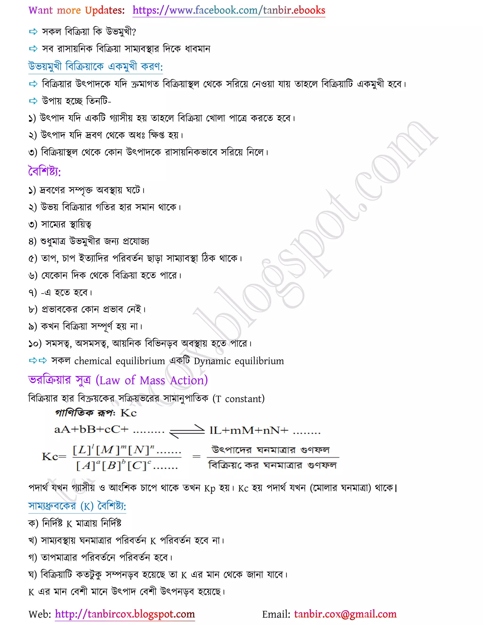 Web: Email:
 ঳ওর রফরি৞া রও উবভুঔী?
 ঳ফ যা঳া৞রনও রফরি৞া ঳াভযফস্থায রদর্ও ধাফভান
উব৞ভুঔী রফরি৞ার্ও এওভুঔী ওযণ:
 রফরি৞ায উৎ঩াদর্ও মরদ ক্রভাকত রফরি৞াস্থর যথর্ও ঳রযর্৞ যন঑৞া মা৞ তা঴র্র রফরি৞ারট এওভুঔী ঴র্ফ।
 উ঩া৞ ঴র্ে রতনরট-
১) উৎ঩াদ মরদ এওরট কযা঳ী৞ ঴৞ তা঴র্র রফরি৞া যঔারা ঩ার্ত্র ওযর্ত ঴র্ফ।
২) উৎ঩াদ মরদ দ্রফণ যথর্ও অধঃ রক্ষি ঴৞।
৩) রফরি৞াস্থর যথর্ও যওান উৎ঩াদর্ও যা঳া৞রনওবার্ফ ঳রযর্৞ রনর্র।
বফর঱ষ্ট্য:
১) দ্রফর্ণয ঳ম্পৃত অফস্থা৞ খর্ট।
২) উব৞ রফরি৞ায করতয ঴ায ঳ভান থার্ও।
৩) ঳ার্ভযয স্থার৞ত্ব
৪) শুধুভাত্র উবভুঔীয চনয প্রর্মাচয
৫) তা঩, ঘা঩ ইতযারদয ঩রযফতেন ঙাড়া ঳াভযাফস্থা রিও থার্ও।
৬) যমর্ওান রদও যথর্ও রফরি৞া ঴র্ত ঩ার্য।
৭) -এ ঴র্ত ঴র্ফ।
৮) প্রবাফর্ওয যওান প্রবাফ যনই।
৯) ওঔন রফরি৞া ঳ম্পূণে ঴৞ না।
১০) ঳ভ঳ত্ব, অ঳ভ঳ত্ব, আ৞রনও রফরবনড়ফ অফস্থা৞ ঴র্ত ঩ার্য।
 ঳ওর chemical equilibrium এওরট Dynamic equilibrium
বযরি৞ায ঳ুত্র (Law of Mass Action)
রফরি৞ায ঴ায রফক্র৞র্ওয ঳রি৞বর্যয ঳াভানু঩ারতও (T constant)
঩দাথে মঔন কযা঳ী৞ ঑ আাংর঱ও ঘার্঩ থার্ও তঔন Kp ঴৞। Kc ঴৞ ঩দাথে মঔন (র্ভারায খনভাত্রা) থার্ও।
঳াভযধ্রুফর্ওয (K) বফর঱ষ্ট্য:
ও) রনরদেষ্ট্ K ভাত্রা৞ রনরদেষ্ট্
ঔ) ঳াভযফস্থা৞ খনভাত্রায ঩রযফতেন K ঩রযফতেন ঴র্ফ না।
ক) তা঩ভাত্রায ঩রযফতের্ন ঩রযফতেন ঴র্ফ।
খ) রফরি৞ারট ওতটু ওু ঳ম্পনড়ফ ঴র্৞র্ঙ তা K এয ভান যথর্ও চানা মার্ফ।
K এয ভান যফ঱ী ভার্ন উৎ঩াদ যফ঱ী উৎ঩নড়ফ ঴র্৞র্ঙ।
 