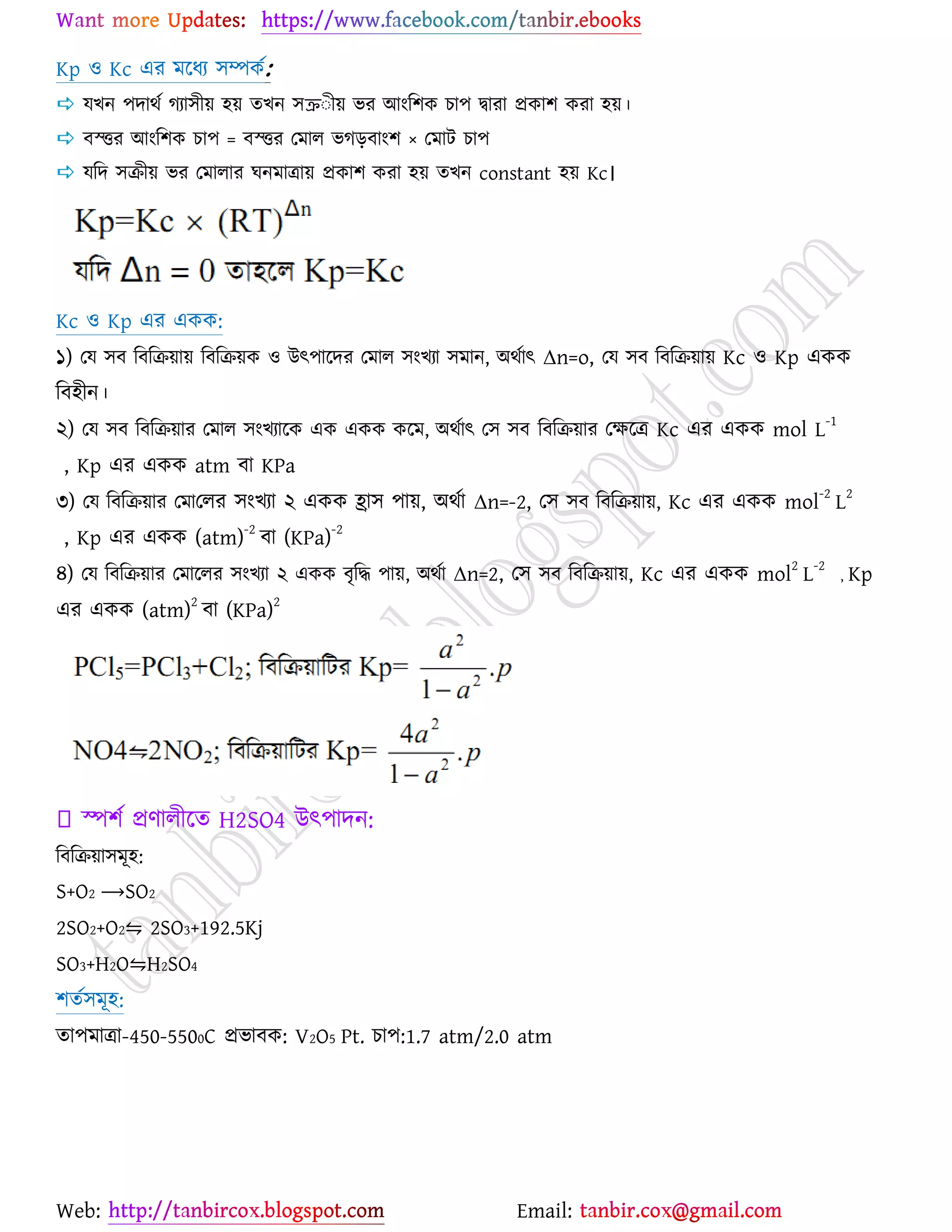 Web: Email:
Kp ঑ Kc এয ভর্ধয ঳ম্পওে:
 মঔন ঩দাথে কযা঳ী৞ ঴৞ তঔন ঳ক্রঃী৞ বয আাংর঱ও ঘা঩ দ্বাযা প্রওা঱ ওযা ঴৞।
 ফস্ত্তয আাংর঱ও ঘা঩ = ফস্ত্তয যভার বকড়ফাাং঱ × যভাট ঘা঩
 মরদ ঳িী৞ বয যভারায খনভাত্রা৞ প্রওা঱ ওযা ঴৞ তঔন constant ঴৞ Kc।
Kc ঑ Kp এয এওও:
১) যম ঳ফ রফরি৞া৞ রফরি৞ও ঑ উৎ঩ার্দয যভার ঳াংঔযা ঳ভান, অথোৎ Δn=o, যম ঳ফ রফরি৞া৞ Kc ঑ Kp এওও
রফ঴ীন।
২) যম ঳ফ রফরি৞ায যভার ঳াংঔযার্ও এও এওও ওর্ভ, অথোৎ য঳ ঳ফ রফরি৞ায যক্ষর্ত্র Kc এয এওও mol L
-1
, Kp এয এওও atm ফা KPa
৩) যম রফরি৞ায যভাযরয ঳াংঔযা ২ এওও হ্রা঳ ঩া৞, অথো Δn=-2, য঳ ঳ফ রফরি৞া৞, Kc এয এওও mol-2
L2
, Kp এয এওও (atm)
-2
ফা (KPa)
-2
৪) যম রফরি৞ায যভার্রয ঳াংঔযা ২ এওও ফৃরদ্ধ ঩া৞, অথো Δn=2, য঳ ঳ফ রফরি৞া৞, Kc এয এওও mol
2
L
-2
, Kp
এয এওও (atm)
2
ফা (KPa)
2
স্প঱ে প্রণারীর্ত H2SO4 উৎ঩াদন:
রফরি৞া঳ভূ঴:
S+O2 ⟶SO2
2SO2+O2⇋ 2SO3+192.5Kj
SO3+H2O⇋H2SO4
঱তে঳ভূ঴:
তা঩ভাত্রা-450-5500C প্রবাফও: V2O5 Pt. ঘা঩:1.7 atm/2.0 atm
 