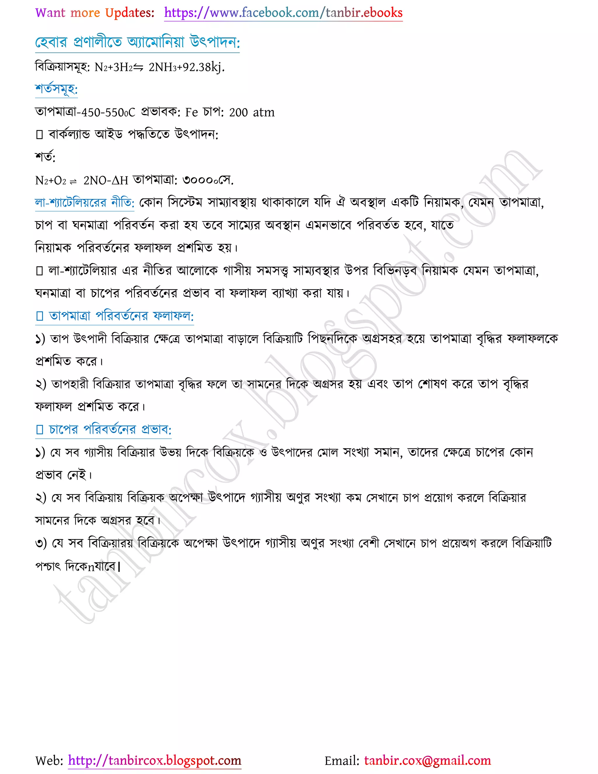 Web: Email:
য঴ফায প্রণারীর্ত অযার্ভারন৞া উৎ঩াদন:
রফরি৞া঳ভূ঴: N2+3H2⇋ 2NH3+92.38kj.
঱তে঳ভূ঴:
তা঩ভাত্রা-450-5500C প্রবাফও: Fe ঘা঩: 200 atm
ফাওেরযান্ড আইি ঩দ্ধরতর্ত উৎ঩াদন:
঱তে:
N2+O2 ⇌ 2NO-ΔH তা঩ভাত্রা: ৩০০০০য঳.
রা-঱যার্টরর৞র্যয নীরত: যওান র঳র্স্টভ ঳াভযাফস্থা৞ থাওাওার্র মরদ ঐ অফস্থার এওরট রন৞াভও, যমভন তা঩ভাত্রা,
ঘা঩ ফা খনভাত্রা ঩রযফতেন ওযা ঴ম তর্ফ ঳ার্ভযয অফস্থান এভনবার্ফ ঩রযফতেত ঴র্ফ, মার্ত
রন৞াভও ঩রযফতের্নয পরাপর প্র঱রভত ঴৞।
রা-঱যার্টরর৞ায এয নীরতয আর্রার্ও কা঳ী৞ ঳ভ঳ত্ত্ব ঳াভযফস্থায উ঩য রফরবনড়ফ রন৞াভও যমভন তা঩ভাত্রা,
খনভাত্রা ফা ঘার্঩য ঩রযফতের্নয প্রবাফ ফা পরাপর ফযাঔযা ওযা মা৞।
তা঩ভাত্রা ঩রযফতের্নয পরাপর:
১) তা঩ উৎ঩াদী রফরি৞ায যক্ষযত্র তা঩ভাত্রা ফাড়ার্র রফরি৞ারট র঩ঙনরদর্ও অগ্র঳঴য ঴র্৞ তা঩ভাত্রা ফৃরদ্ধয পরাপরর্ও
প্র঱রভত ওর্য।
২) তা঩঴াযী রফরি৞ায তা঩ভাত্রা ফৃরদ্ধয পর্র তা ঳াভর্নয রদর্ও অগ্র঳য ঴৞ এফাং তা঩ য঱ালণ ওর্য তা঩ ফৃরদ্ধয
পরাপর প্র঱রভত ওর্য।
ঘার্঩য ঩রযফতের্নয প্রবাফ:
১) যম ঳ফ কযা঳ী৞ রফরি৞ায উব৞ রদর্ও রফরি৞র্ও ঑ উৎ঩ার্দয যভার ঳াংঔযা ঳ভান, তার্দয যক্ষর্ত্র ঘার্঩য যওান
প্রবাফ যনই।
২) যম ঳ফ রফরি৞া৞ রফরি৞ও অর্঩ক্ষা উৎ঩ার্দ কযা঳ী৞ অণুয ঳াংঔযা ওভ য঳ঔার্ন ঘা঩ প্রর্৞াক ওযর্র রফরি৞ায
঳াভর্নয রদর্ও অগ্র঳য ঴র্ফ।
৩) যম ঳ফ রফরি৞ায৞ রফরি৞র্ও অর্঩ক্ষা উৎ঩ার্দ কযা঳ী৞ অণুয ঳াংঔযা যফ঱ী য঳ঔার্ন ঘা঩ প্রর্৞অক ওযর্র রফরি৞ারট
঩শ্চাৎ রদর্ওnমার্ফ।
 