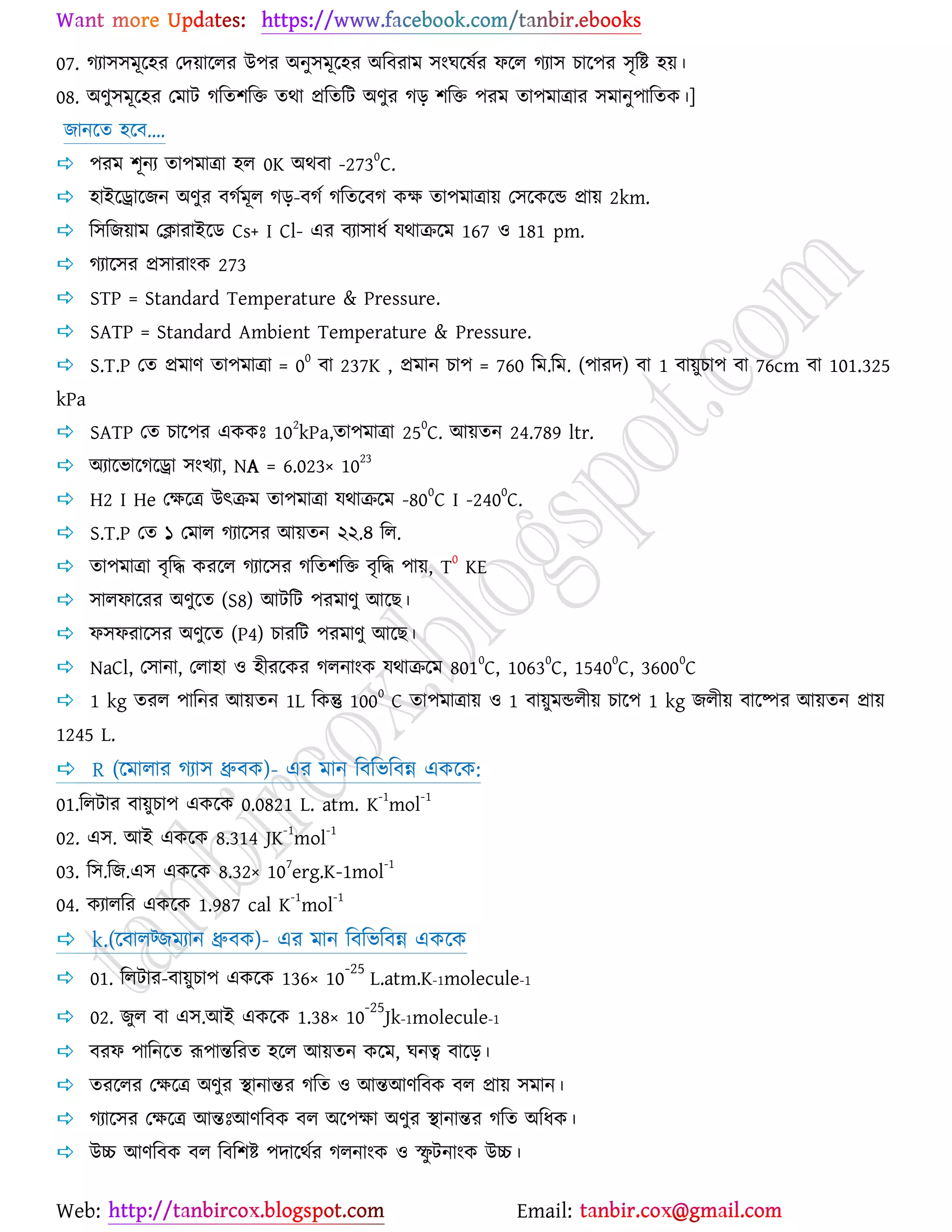Web: Email:
07. কযা঳঳ভূর্঴য যদ৞ার্রয উ঩য অনু঳ভূর্঴য অরফযাভ ঳াংখর্লেয পর্র কযা঳ ঘার্঩য ঳ৃরষ্ট্ ঴৞।
08. অণু঳ভূর্঴য যভাট করত঱রত তথা প্ররতরট অণুয কড় ঱রত ঩যভ তা঩ভাত্রায ঳ভানু঩ারতও।]
চানর্ত ঴র্ফ....
 ঩যভ ঱ূনয তা঩ভাত্রা ঴র 0K অথফা -273
0
C.
 ঴াইর্রার্চন অণুয ফকেভূর কড়-ফকে করতর্ফক ওক্ষ তা঩ভাত্রা৞ য঳র্ওর্ন্ড প্রা৞ 2km.
 র঳রচ৞াভ যিাযাইর্ি Cs+ I Cl- এয ফযা঳াধে মথাির্ভ 167 ঑ 181 pm.
 কযার্঳য প্র঳াযাাংও 273
 STP = Standard Temperature & Pressure.
 SATP = Standard Ambient Temperature & Pressure.
 S.T.P যত প্রভাণ তা঩ভাত্রা = 0
0
ফা 237K , প্রভান ঘা঩ = 760 রভ.রভ. (঩াযদ) ফা 1 ফা৞ুঘা঩ ফা 76cm ফা 101.325
kPa
 SATP যত ঘার্঩য এওওঃ 10
2
kPa,তা঩ভাত্রা 25
0
C. আ৞তন 24.789 ltr.
 অযার্বার্কর্রা ঳াংঔযা, NA = 6.023× 1023
 H2 I He যক্ষর্ত্র উৎিভ তা঩ভাত্রা মথাির্ভ -80
0
C I -240
0
C.
 S.T.P যত ১ যভার কযার্঳য আ৞তন ২২.৪ রর.
 তা঩ভাত্রা ফৃরদ্ধ ওযর্র কযার্঳য করত঱রত ফৃরদ্ধ ঩া৞, T
0
KE
 ঳ারপার্যয অণুর্ত (S8) আটরট ঩যভাণু আর্ঙ।
 প঳পযার্঳য অণুর্ত (P4) ঘাযরট ঩যভাণু আর্ঙ।
 NaCl, য঳ানা, যরা঴া ঑ ঴ীযর্ওয করনাাংও মথাির্ভ 801
0
C, 1063
0
C, 1540
0
C, 3600
0
C
 1 kg তযর ঩ারনয আ৞তন 1L রওন্তু 1000
C তা঩ভাত্রা৞ ঑ 1 ফা৞ুভন্ডরী৞ ঘার্঩ 1 kg চরী৞ ফার্ষ্পয আ৞তন প্রা৞
1245 L.
 R (র্ভারায কযা঳ ধ্রুফও)- এয ভান রফরবরফন্ন এওর্ও:
01.ররটায ফা৞ুঘা঩ এওর্ও 0.0821 L. atm. K
-1
mol
-1
02. এ঳. আই এওর্ও 8.314 JK-1
mol-1
03. র঳.রচ.এ঳ এওর্ও 8.32× 107
erg.K-1mol-1
04. ওযাররয এওর্ও 1.987 cal K
-1
mol
-1
 k.(র্ফারট্চভযান ধ্রুফও)- এয ভান রফরবরফন্ন এওর্ও
 01. ররটায-ফা৞ুঘা঩ এওর্ও 136× 10
-25
L.atm.K-1molecule-1
 02. চুর ফা এ঳.আই এওর্ও 1.38× 10
-25
Jk-1molecule-1
 ফযপ ঩ারনর্ত রূ঩ান্তরযত ঴র্র আ৞তন ওর্ভ, খনত্ব ফার্ড়।
 তযর্রয যক্ষর্ত্র অণুয স্থানান্তয করত ঑ আন্তআণরফও ফর প্রা৞ ঳ভান।
 কযার্঳য যক্ষর্ত্র আন্তঃআণরফও ফর অর্঩ক্ষা অণুয স্থানান্তয করত অরধও।
 উচ্চ আণরফও ফর রফর঱ষ্ট্ ঩দার্থেয করনাাংও ঑ স্ফু টনাাংও উচ্চ।
 