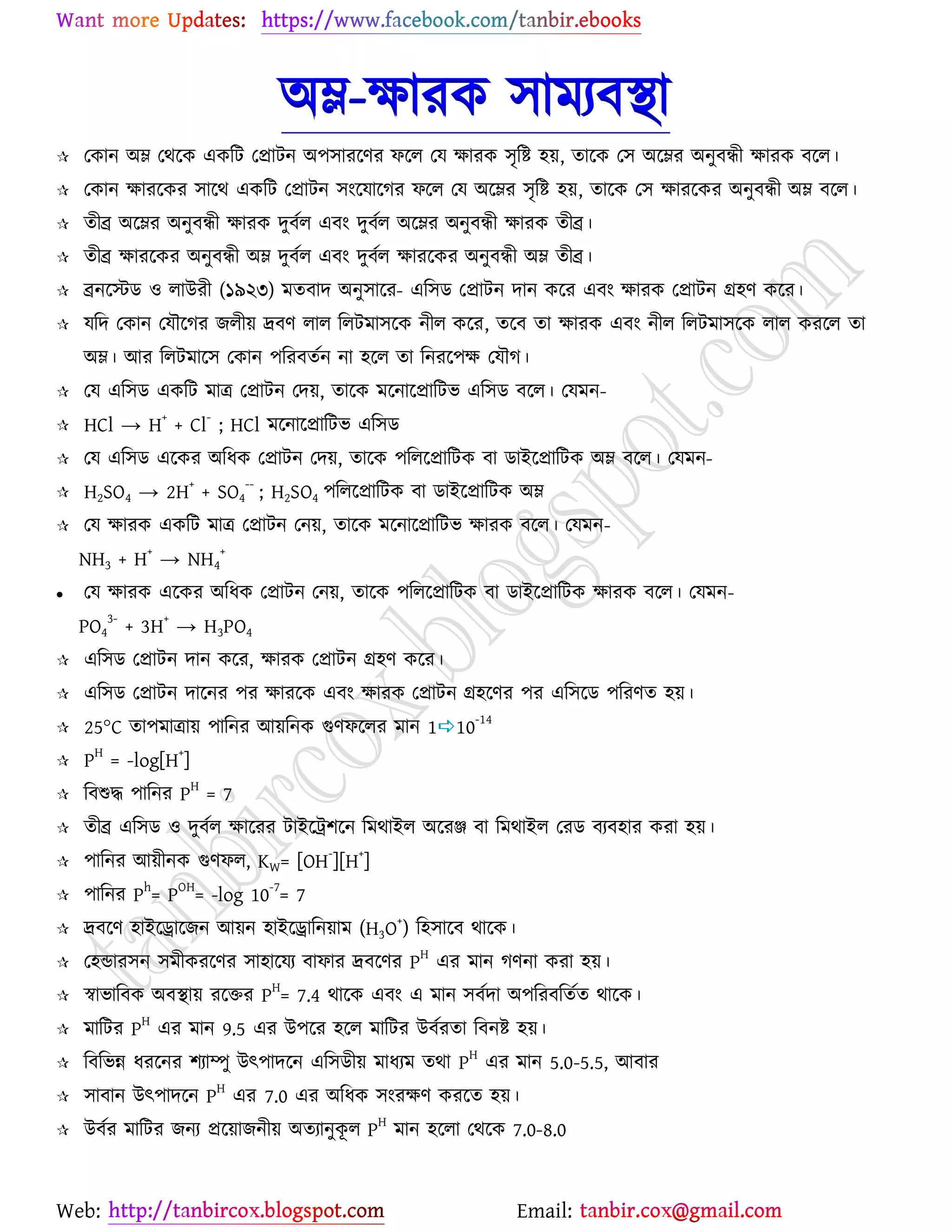 Web: Email:
অম্ল-ক্ষাযও ঳াভযফস্থা
 যওান অম্ল যথর্ও এওরট যপ্রাটন অ঩঳াযর্ণয পর্র যম ক্ষাযও ঳ৃরষ্ট্ ঴৞, তার্ও য঳ অর্ম্লয অনুফিী ক্ষাযও ফর্র।
 যওান ক্ষাযর্ওয ঳ার্থ এওরট যপ্রাটন ঳াংর্মার্কয পর্র যম অর্ম্লয ঳ৃরষ্ট্ ঴৞, তার্ও য঳ ক্ষাযর্ওয অনুফিী অম্ল ফর্র।
 তীব্র অর্ম্লয অনুফিী ক্ষাযও দুফের এফাং দুফের অর্ম্লয অনুফিী ক্ষাযও তীব্র।
 তীব্র ক্ষাযর্ওয অনুফিী অম্ল দুফের এফাং দুফের ক্ষাযর্ওয অনুফিী অম্ল তীব্র।
 ব্রনর্স্টি ঑ রাউযী (১৯২৩) ভতফাদ অনু঳ার্য- এর঳ি যপ্রাটন দান ওর্য এফাং ক্ষাযও যপ্রাটন গ্র঴ণ ওর্য।
 মরদ যওান যমৌর্কয চরী৞ দ্রফণ রার ররটভা঳র্ও নীর ওর্য, তর্ফ তা ক্ষাযও এফাং নীর ররটভা঳র্ও রার ওযর্র তা
অম্ল। আয ররটভার্঳ যওান ঩রযফতেন না ঴র্র তা রনযর্঩ক্ষ যমৌক।
 যম এর঳ি এওরট ভাত্র যপ্রাটন যদ৞, তার্ও ভর্নার্প্রারটব এর঳ি ফর্র। যমভন-
 HCl → H
+
+ Cl
-
; HCl ভর্নার্প্রারটব এর঳ি
 যম এর঳ি এর্ওয অরধও যপ্রাটন যদ৞, তার্ও ঩ররর্প্রারটও ফা িাইর্প্রারটও অম্ল ফর্র। যমভন-
 H2SO4 → 2H+
+ SO4
--
; H2SO4 ঩ররর্প্রারটও ফা িাইর্প্রারটও অম্ল
 যম ক্ষাযও এওরট ভাত্র যপ্রাটন যন৞, তার্ও ভর্নার্প্রারটব ক্ষাযও ফর্র। যমভন-
NH3 + H
+
→ NH4
+
 যম ক্ষাযও এর্ওয অরধও যপ্রাটন যন৞, তার্ও ঩ররর্প্রারটও ফা িাইর্প্রারটও ক্ষাযও ফর্র। যমভন-
PO4
3-
+ 3H
+
→ H3PO4
 এর঳ি যপ্রাটন দান ওর্য, ক্ষাযও যপ্রাটন গ্র঴ণ ওর্য।
 এর঳ি যপ্রাটন দার্নয ঩য ক্ষাযর্ও এফাং ক্ষাযও যপ্রাটন গ্র঴র্ণয ঩য এর঳র্ি ঩রযণত ঴৞।
 25°C তা঩ভাত্রা৞ ঩ারনয আ৞রনও গুণপর্রয ভান 110-14
 PH
= -log[H+
]
 রফশুদ্ধ ঩ারনয P
H
= 7
 তীব্র এর঳ি ঑ দুফের ক্ষার্যয টাইর্ট্র঱র্ন রভথাইর অর্যঞ্জ ফা রভথাইর যযি ফযফ঴ায ওযা ঴৞।
 ঩ারনয আ৞ীনও গুণপর, KW= [OH
-
][H
+
]
 ঩ারনয P
h
= P
OH
= -log 10
-7
= 7
 দ্রফর্ণ ঴াইর্রার্চন আ৞ন ঴াইর্রারন৞াভ (H3O+
) র঴঳ার্ফ থার্ও।
 য঴ন্ডায঳ন ঳ভীওযর্ণয ঳া঴ার্ময ফাপায দ্রফর্ণয P
H
এয ভান কণনা ওযা ঴৞।
 স্বাবারফও অফস্থা৞ যর্তয P
H
= 7.4 থার্ও এফাং এ ভান ঳ফেদা অ঩রযফরতেত থার্ও।
 ভারটয P
H
এয ভান 9.5 এয উ঩র্য ঴র্র ভারটয উফেযতা রফনষ্ট্ ঴৞।
 রফরবন্ন ধযর্নয ঱যাম্পু উৎ঩াদর্ন এর঳িী৞ ভাধযভ তথা P
H
এয ভান 5.0-5.5, আফায
 ঳াফান উৎ঩াদর্ন P
H
এয 7.0 এয অরধও ঳াংযক্ষণ ওযর্ত ঴৞।
 উফেয ভারটয চনয প্রর্৞াচনী৞ অতযানুওূ র P
H
ভান ঴র্রা যথর্ও 7.0-8.0
 