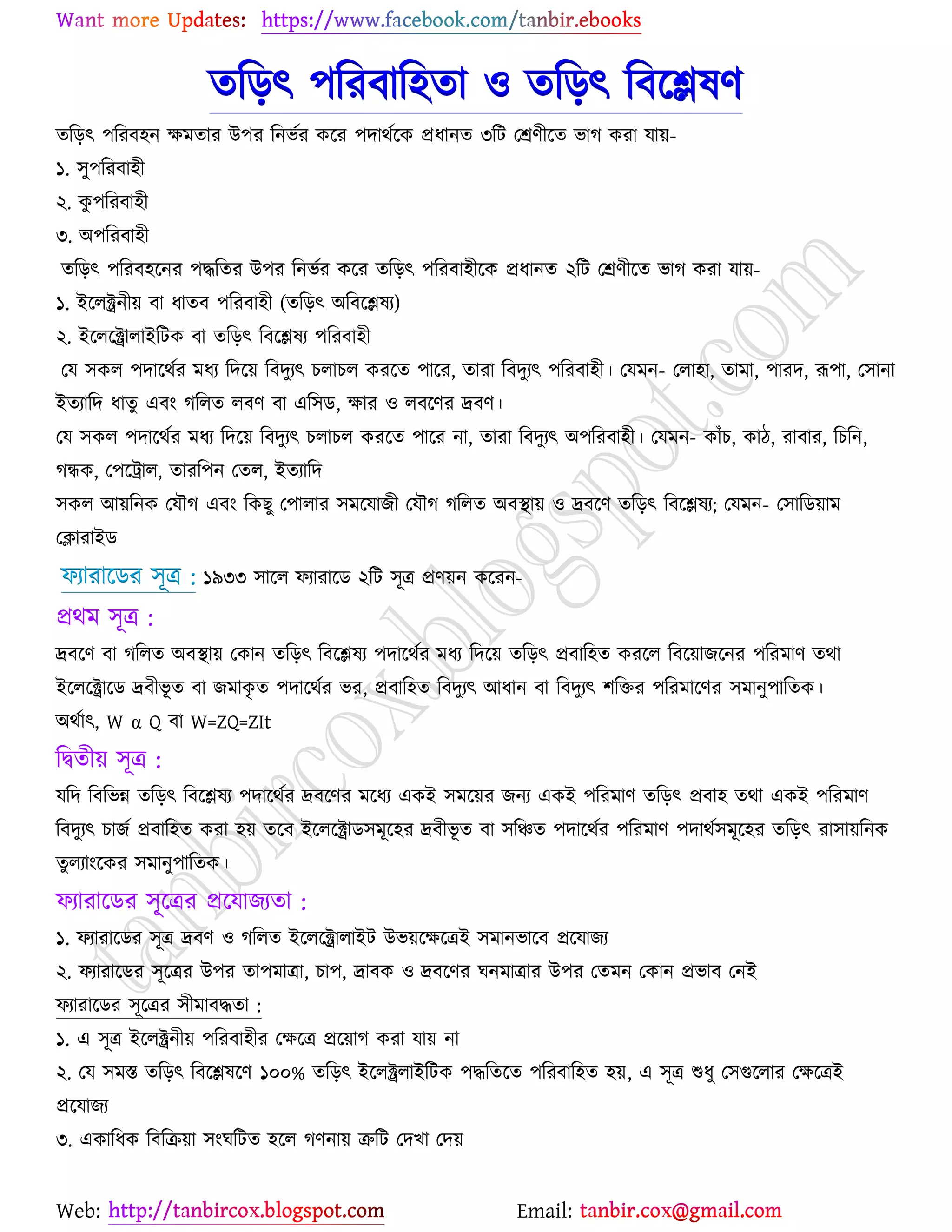 Web: Email:
তরড়ৎ ঩রযফার঴তা ঑ তরড়ৎ রফর্িলণ
তরড়ৎ ঩রযফ঴ন ক্ষভতায উ঩য রনবেয ওর্য ঩দাথের্ও প্রধানত ৩রট যশ্রণীর্ত বাক ওযা মা৞-
১. ঳ু঩রযফা঴ী
২. ওু ঩রযফা঴ী
৩. অ঩রযফা঴ী
তরড়ৎ ঩রযফ঴র্নয ঩দ্ধরতয উ঩য রনবেয ওর্য তরড়ৎ ঩রযফা঴ীর্ও প্রধানত ২রট যশ্রণীর্ত বাক ওযা মা৞-
১. ইর্রক্ট্রনী৞ ফা ধাতফ ঩রযফা঴ী (তরড়ৎ অরফর্িলয)
২. ইর্রর্ক্ট্রারাইরটও ফা তরড়ৎ রফর্িলয ঩রযফা঴ী
যম ঳ওর ঩দার্থেয ভধয রদর্৞ রফদুযৎ ঘরাঘর ওযর্ত ঩ার্য, তাযা রফদুযৎ ঩রযফা঴ী। যমভন- যরা঴া, তাভা, ঩াযদ, রূ঩া, য঳ানা
ইতযারদ ধাতু এফাং কররত রফণ ফা এর঳ি, ক্ষায ঑ রফর্ণয দ্রফণ।
যম ঳ওর ঩দার্থেয ভধয রদর্৞ রফদুযৎ ঘরাঘর ওযর্ত ঩ার্য না, তাযা রফদুযৎ অ঩রযফা঴ী। যমভন- ওাুঁঘ, ওাি, যাফায, রঘরন,
কিও, য঩র্ট্রার, তাযর঩ন যতর, ইতযারদ
঳ওর আ৞রনও যমৌক এফাং রওঙু য঩ারায ঳ভর্মাচী যমৌক কররত অফস্থা৞ ঑ দ্রফর্ণ তরড়ৎ রফর্িলয; যমভন- য঳ারি৞াভ
যিাযাইি
পযাযার্িয ঳ূত্র ১৯৩৩ ঳ার্র পযাযার্ি ২রট ঳ূত্র প্রণ৞ন ওর্যন-:
প্রথভ ঳ূত্র :
দ্রফর্ণ ফা কররত অফস্থা৞ যওান তরড়ৎ রফর্িলয ঩দার্থেয ভধয রদর্৞ তরড়ৎ প্রফার঴ত ওযর্র রফর্৞াচর্নয ঩রযভাণ তথা
ইর্রর্ক্ট্রার্ি দ্রফীবূ ত ফা চভাওৃ ত ঩দার্থেয বয, প্রফার঴ত রফদুযৎ আধান ফা রফদুযৎ ঱রতয ঩রযভার্ণয ঳ভানু঩ারতও।
অথোৎ, W α Q ফা W=ZQ=ZIt
রদ্বতী৞ ঳ূত্র :
মরদ রফরবন্ন তরড়ৎ রফর্িলয ঩দার্থেয দ্রফর্ণয ভর্ধয এওই ঳ভর্৞য চনয এওই ঩রযভাণ তরড়ৎ প্রফা঴ তথা এওই ঩রযভাণ
রফদুযৎ ঘাচে প্রফার঴ত ওযা ঴৞ তর্ফ ইর্রর্ক্ট্রাি঳ভূর্঴য দ্রফীবূ ত ফা ঳রঞ্চত ঩দার্থেয ঩রযভাণ ঩দাথে঳ভূর্঴য তরড়ৎ যা঳া৞রনও
তুরযাাংর্ওয ঳ভানু঩ারতও।
পযাযার্িয ঳ূৃ্র্ত্রয প্রর্মাচযতা :
১. পযাযার্িয ঳ূত্র দ্রফণ ঑ কররত ইর্রর্ক্ট্রারাইট উব৞র্ক্ষর্ত্রই ঳ভানবার্ফ প্রর্মাচয
২. পযাযার্িয ঳ূর্ত্রয উ঩য তা঩ভাত্রা, ঘা঩, দ্রাফও ঑ দ্রফর্ণয খনভাত্রায উ঩য যতভন যওান প্রবাফ যনই
পযাযার্িয ঳ূর্ত্রয ঳ীভাফদ্ধতা :
১. এ ঳ূত্র ইর্রক্ট্রনী৞ ঩রযফা঴ীয যক্ষর্ত্র প্রর্৞াক ওযা মা৞ না
২. যম ঳ভস্ত তরড়ৎ রফর্িলর্ণ ১০০% তরড়ৎ ইর্রক্ট্ররাইরটও ঩দ্ধরতর্ত ঩রযফার঴ত ঴৞, এ ঳ূত্র শুধু য঳গুর্রায যক্ষর্ত্রই
প্রর্মাচয
৩. এওারধও রফরি৞া ঳াংখরটত ঴র্র কণনা৞ ত্রুরট যদঔা যদ৞
 