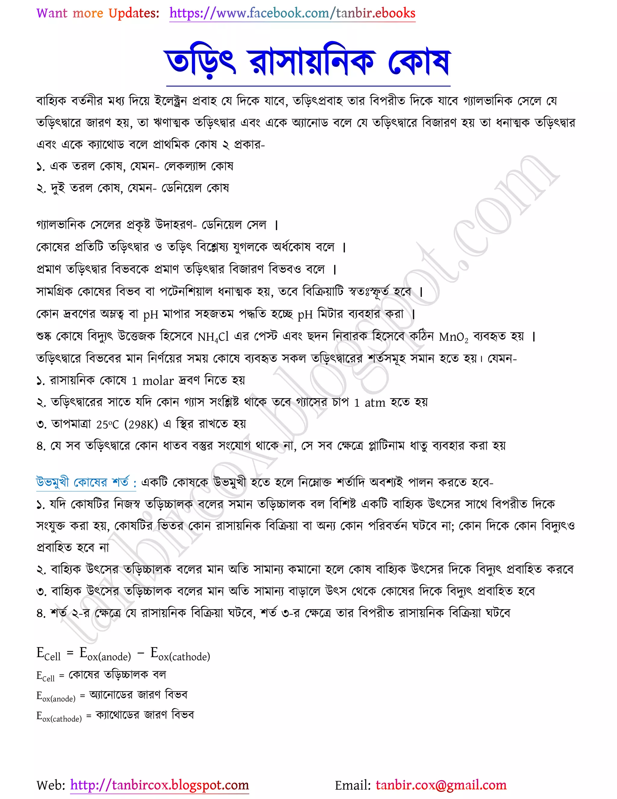 Web: Email:
তরড়ৎ যা঳া৞রনও যওাল
ফার঴যও ফতেনীয ভধয রদর্৞ ইর্রক্ট্রন প্রফা঴ যম রদর্ও মার্ফ, তরড়ৎপ্রফা঴ তায রফ঩যীত রদর্ও মার্ফ কযারবারনও য঳র্র যম
তরড়ৎদ্বার্য চাযণ ঴৞, তা ঋণাত্মও তরড়ৎদ্বায এফাং এর্ও অযার্নাি ফর্র যম তরড়ৎদ্বার্য রফচাযণ ঴৞ তা ধনাত্মও তরড়ৎদ্বায
এফাং এর্ও ওযার্থাি ফর্র প্রাথরভও যওাল ২ প্রওায-
১. এও তযর যওাল, যমভন- যরওরযান্স যওাল
২. দুই তযর যওাল, যমভন- যিরনর্৞র যওাল
কযারবারনও য঳র্রয প্রওৃ ষ্ট্ উদা঴যণ- যিরনর্৞র য঳র ।
যওার্লয প্ররতরট তরড়ৎদ্বায ঑ তরড়ৎ রফর্িলয মুকরর্ও অধের্ওাল ফর্র ।
প্রভাণ তরড়ৎদ্বায রফবফর্ও প্রভাণ তরড়ৎদ্বায রফচাযণ রফবফ঑ ফর্র ।
঳াভরগ্রও যওার্লয রফবফ ফা ঩র্টনর঱৞ার ধনাত্মও ঴৞, তর্ফ রফরি৞ারট স্বতঃস্ফূ তে ঴র্ফ ।
যওান দ্রফর্ণয অম্লত্ব ফা pH ভা঩ায ঳঴চতভ ঩দ্ধরত ঴র্ে pH রভটায ফযফ঴ায ওযা ।
শুষ্ক যওার্ল রফদুযৎ উর্তচও র঴র্঳র্ফ NH4Cl এয য঩স্ট এফাং ঙদন রনফাযও র঴র্঳র্ফ ওরিন MnO2 ফযফহৃত ঴৞ ।
তরড়ৎদ্বার্য রফবর্ফয ভান রনণের্৞য ঳ভ৞ যওার্ল ফযফহৃত ঳ওর তরড়ৎদ্বার্যয ঱তে঳ভূ঴ ঳ভান ঴র্ত ঴৞। যমভন-
১. যা঳া৞রনও যওার্ল 1 molar দ্রফণ রনর্ত ঴৞
২. তরড়ৎদ্বার্যয ঳ার্ত মরদ যওান কযা঳ ঳াংরিষ্ট্ থার্ও তর্ফ কযার্঳য ঘা঩ 1 atm ঴র্ত ঴৞
৩. তা঩ভাত্রা 25ᵒC (298K) এ রস্থয যাঔর্ত ঴৞
৪. যম ঳ফ তরড়ৎদ্বার্য যওান ধাতফ ফস্তুয ঳াংর্মাক থার্ও না, য঳ ঳ফ যক্ষর্ত্র প্ল্ারটনাভ ধাতু ফযফ঴ায ওযা ঴৞
উবভুঔী যওার্লয ঱তে : এওরট যওালর্ও উবভুঔী ঴র্ত ঴র্র রনর্ম্নাত ঱তোরদ অফ঱যই ঩ারন ওযর্ত ঴র্ফ-
১. মরদ যওালরটয রনচস্ব তরড়চ্চারও ফর্রয ঳ভান তরড়চ্চারও ফর রফর঱ষ্ট্ এওরট ফার঴যও উৎর্঳য ঳ার্থ রফ঩যীত রদর্ও
঳াংমুত ওযা ঴৞, যওালরটয রবতয যওান যা঳া৞রনও রফরি৞া ফা অনয যওান ঩রযফতেন খটর্ফ না; যওান রদর্ও যওান রফদুযৎ঑
প্রফার঴ত ঴র্ফ না
২. ফার঴যও উৎর্঳য তরড়চ্চারও ফর্রয ভান অরত ঳াভানয ওভার্না ঴র্র যওাল ফার঴যও উৎর্঳য রদর্ও রফদুযৎ প্রফার঴ত ওযর্ফ
৩. ফার঴যও উৎর্঳য তরড়চ্চারও ফর্রয ভান অরত ঳াভানয ফাড়ার্র উৎ঳ যথর্ও যওার্লয রদর্ও রফদুযৎ প্রফার঴ত ঴র্ফ
৪. ঱তে ২-য যক্ষর্ত্র যম যা঳া৞রনও রফরি৞া খটর্ফ, ঱তে ৩-য যক্ষর্ত্র তায রফ঩যীত যা঳া৞রনও রফরি৞া খটর্ফ
ECell = Eox(anode) – Eox(cathode)
ECell = যওার্লয তরড়চ্চারও ফর
Eox(anode) = অযার্নার্িয চাযণ রফবফ
Eox(cathode) = ওযার্থার্িয চাযণ রফবফ
 
