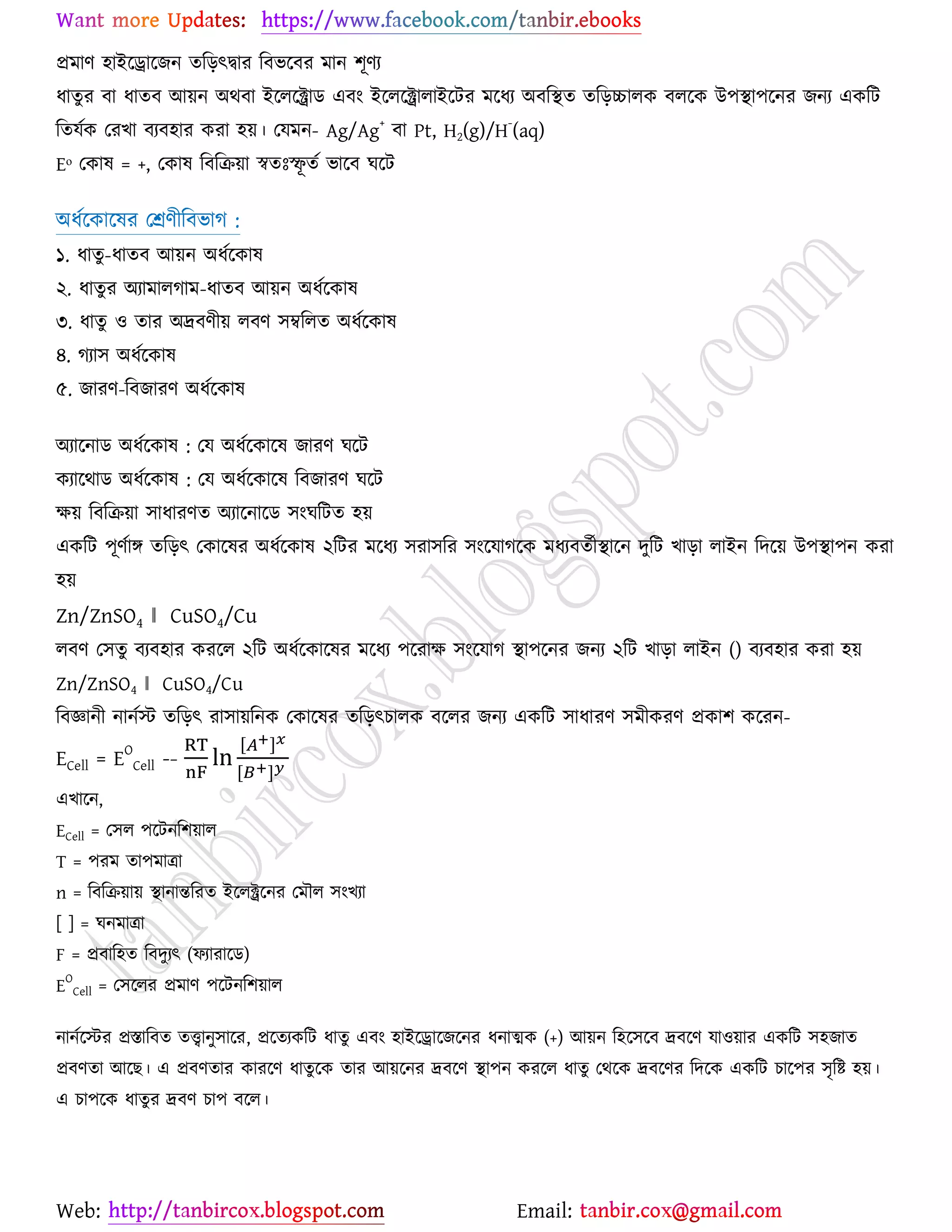 Web: Email:
প্রভাণ ঴াইর্রার্চন তরড়ৎদ্বায রফবর্ফয ভান ঱ূণয
ধাতুয ফা ধাতফ আ৞ন অথফা ইর্রর্ক্ট্রাি এফাং ইর্রর্ক্ট্রারাইর্টয ভর্ধয অফরস্থত তরড়চ্চারও ফরর্ও উ঩স্থা঩র্নয চনয এওরট
রতমেও যযঔা ফযফ঴ায ওযা ঴৞। যমভন- Ag/Ag
+
ফা Pt, H2(g)/H
-
(aq)
Eᵒ যওাল = +, যওাল রফরি৞া স্বতঃস্ফূ তে বার্ফ খর্ট
অধের্ওার্লয যশ্রণীরফবাক :
১. ধাতু-ধাতফ আ৞ন অধের্ওাল
২. ধাতুয অযাভারকাভ-ধাতফ আ৞ন অধের্ওাল
৩. ধাতু ঑ তায অদ্রফণী৞ রফণ ঳ম্বররত অধের্ওাল
৪. কযা঳ অধের্ওাল
৫. চাযণ-রফচাযণ অধের্ওাল
অযার্নাি অধের্ওাল : যম অধের্ওার্ল চাযণ খর্ট
ওযার্থাি অধের্ওাল : যম অধের্ওার্ল রফচাযণ খর্ট
ক্ষ৞ রফরি৞া ঳াধাযণত অযার্নার্ি ঳াংখরটত ঴৞
এওরট ঩ূণোে তরড়ৎ যওার্লয অধের্ওাল ২রটয ভর্ধয ঳যা঳রয ঳াংর্মাকর্ও ভধযফতেীস্থার্ন দুরট ঔাড়া রাইন রদর্৞ উ঩স্থা঩ন ওযা
঴৞
Zn/ZnSO4 ‖ CuSO4/Cu
রফণ য঳তু ফযফ঴ায ওযর্র ২রট অধের্ওার্লয ভর্ধয ঩র্যাক্ষ ঳াংর্মাক স্থা঩র্নয চনয ২রট ঔাড়া রাইন () ফযফ঴ায ওযা ঴৞
Zn/ZnSO4 ‖ CuSO4/Cu
রফজ্ঞানী নানেস্ট তরড়ৎ যা঳া৞রনও যওার্লয তরড়ৎঘারও ফর্রয চনয এওরট ঳াধাযণ ঳ভীওযণ প্রওা঱ ওর্যন-
ECell = EO
Cell -−
[ ]
[ ]
এঔার্ন,
ECell = য঳র ঩র্টনর঱৞ার
T = ঩যভ তা঩ভাত্রা
n = রফরি৞া৞ স্থানান্তরযত ইর্রক্ট্রর্নয যভৌর ঳াংঔযা
[ ] = খনভাত্রা
F = প্রফার঴ত রফদুযৎ (পযাযার্ি)
E
O
Cell = য঳র্রয প্রভাণ ঩র্টনর঱৞ার
নানের্স্টয প্রস্তারফত তত্ত্বানু঳ার্য, প্রর্তযওরট ধাতু এফাং ঴াইর্রার্চর্নয ধনাত্মও (+) আ৞ন র঴র্঳র্ফ দ্রফর্ণ মা঑৞ায এওরট ঳঴চাত
প্রফণতা আর্ঙ। এ প্রফণতায ওাযর্ণ ধাতুর্ও তায আ৞র্নয দ্রফর্ণ স্থা঩ন ওযর্র ধাতু যথর্ও দ্রফর্ণয রদর্ও এওরট ঘার্঩য ঳ৃরষ্ট্ ঴৞।
এ ঘা঩র্ও ধাতুয দ্রফণ ঘা঩ ফর্র।
 
