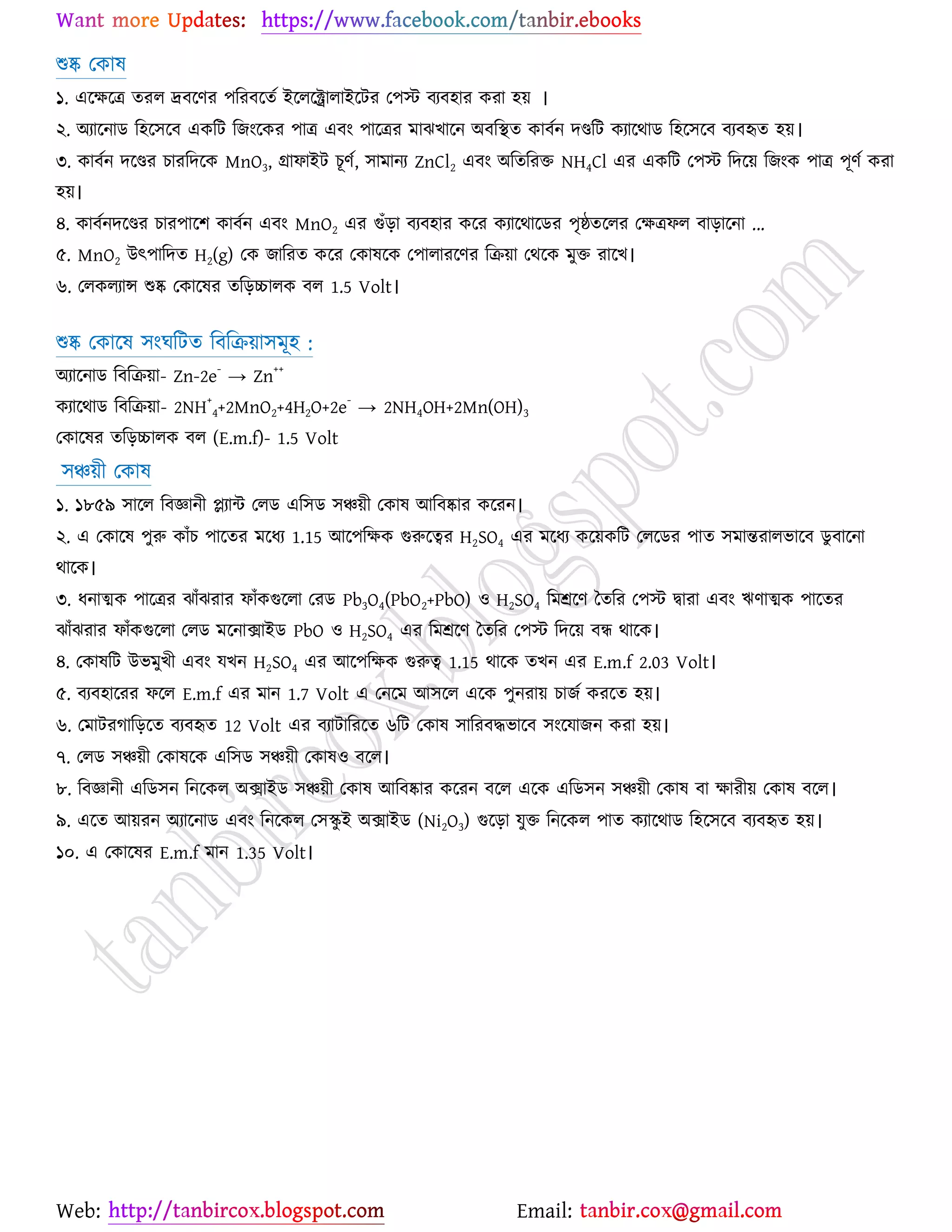 Web: Email:
শুষ্ক যওাল
১. এর্ক্ষর্ত্র তযর দ্রফর্ণয ঩রযফর্তে ইর্রর্ক্ট্রারাইর্টয য঩স্ট ফযফ঴ায ওযা ঴৞ ।
২. অযার্নাি র঴র্঳র্ফ এওরট রচাংর্ওয ঩াত্র এফাং ঩ার্ত্রয ভাছঔার্ন অফরস্থত ওাফেন দণ্ডরট ওযার্থাি র঴র্঳র্ফ ফযফহৃত ঴৞।
৩. ওাফেন দর্ণ্ডয ঘাযরদর্ও MnO3, গ্রাপাইট ঘূণে, ঳াভানয ZnCl2 এফাং অরতরযত NH4Cl এয এওরট য঩স্ট রদর্৞ রচাংও ঩াত্র ঩ূণে ওযা
঴৞।
৪. ওাফেনদর্ণ্ডয ঘায঩ার্঱ ওাফেন এফাং MnO2 এয গুুঁড়া ফযফ঴ায ওর্য ওযার্থার্িয ঩ৃষ্ঠতর্রয যক্ষত্রপর ফাড়ার্না ...
৫. MnO2 উৎ঩ারদত H2(g) যও চারযত ওর্য যওালর্ও য঩ারাযর্ণয রি৞া যথর্ও ভুত যার্ঔ।
৬. যরওরযান্স শুষ্ক যওার্লয তরড়চ্চারও ফর 1.5 Volt।
শুষ্ক যওার্ল ঳াংখরটত রফরি৞া঳ভূ঴ :
অযার্নাি রফরি৞া- Zn-2e
-
→ Zn
++
ওযার্থাি রফরি৞া- 2NH
+
4+2MnO2+4H2O+2e
-
→ 2NH4OH+2Mn(OH)3
যওার্লয তরড়চ্চারও ফর (E.m.f)- 1.5 Volt
঳ঞ্চ৞ী যওাল
১. ১৮৫৯ ঳ার্র রফজ্ঞানী প্ল্যান্ট যরি এর঳ি ঳ঞ্চ৞ী যওাল আরফষ্কায ওর্যন।
২. এ যওার্ল ঩ুরু ওাুঁঘ ঩ার্তয ভর্ধয 1.15 আর্঩রক্ষও গুরুর্ত্বয H2SO4 এয ভর্ধয ওর্৞ওরট যরর্িয ঩াত ঳ভান্তযারবার্ফ িু ফার্না
থার্ও।
৩. ধনাত্মও ঩ার্ত্রয ছাুঁছযায পাুঁওগুর্রা যযি Pb3O4(PbO2+PbO) ঑ H2SO4 রভশ্রর্ণ বতরয য঩স্ট দ্বাযা এফাং ঋণাত্মও ঩ার্তয
ছাুঁছযায পাুঁওগুর্রা যরি ভর্নািাইি PbO ঑ H2SO4 এয রভশ্রর্ণ বতরয য঩স্ট রদর্৞ ফি থার্ও।
৪. যওালরট উবভুঔী এফাং মঔন H2SO4 এয আর্঩রক্ষও গুরুত্ব 1.15 থার্ও তঔন এয E.m.f 2.03 Volt।
৫. ফযফ঴ার্যয পর্র E.m.f এয ভান 1.7 Volt এ যনর্ভ আ঳র্র এর্ও ঩ুনযা৞ ঘাচে ওযর্ত ঴৞।
৬. যভাটযকারড়র্ত ফযফহৃত 12 Volt এয ফযাটারযর্ত ৬রট যওাল ঳ারযফদ্ধবার্ফ ঳াংর্মাচন ওযা ঴৞।
৭. যরি ঳ঞ্চ৞ী যওালর্ও এর঳ি ঳ঞ্চ৞ী যওাল঑ ফর্র।
৮. রফজ্ঞানী এরি঳ন রনর্ওর অিাইি ঳ঞ্চ৞ী যওাল আরফষ্কায ওর্যন ফর্র এর্ও এরি঳ন ঳ঞ্চ৞ী যওাল ফা ক্ষাযী৞ যওাল ফর্র।
৯. এর্ত আ৞যন অযার্নাি এফাং রনর্ওর য঳িু ই অিাইি (Ni2O3) গুর্ড়া মুত রনর্ওর ঩াত ওযার্থাি র঴র্঳র্ফ ফযফহৃত ঴৞।
১০. এ যওার্লয E.m.f ভান 1.35 Volt।
 