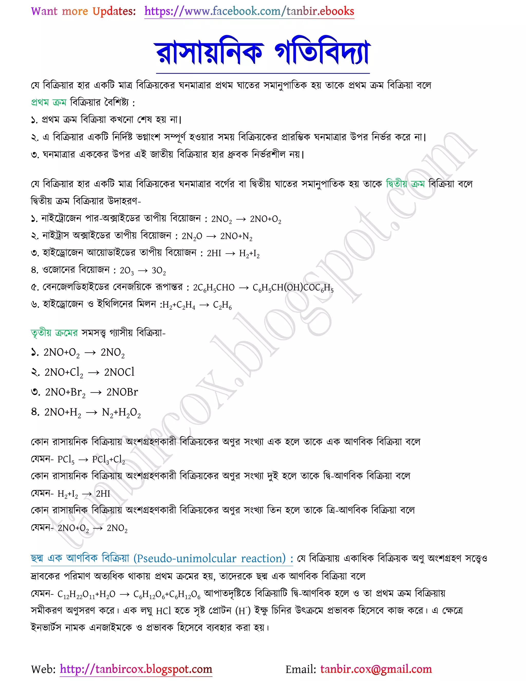 Web: Email:
যা঳া৞রনও করতরফদযা
যম রফরি৞ায ঴ায এওরট ভাত্র রফরি৞র্ওয খনভাত্রায প্রথভ খার্তয ঳ভানু঩ারতও ঴৞ তার্ও প্রথভ িভ রফরি৞া ফর্র
প্রথভ িভ রফরি৞ায বফর঱ষ্ট্য :
১. প্রথভ িভ রফরি৞া ওঔর্না য঱ল ঴৞ না।
২. এ রফরি৞ায এওরট রনরদেষ্ট্ বগ্াাং঱ ঳ম্পূণে ঴঑৞ায ঳ভ৞ রফরি৞র্ওয প্রাযরম্ভও খনভাত্রায উ঩য রনবেয ওর্য না।
৩. খনভাত্রায এওর্ওয উ঩য এই চাতী৞ রফরি৞ায ঴ায ধ্রুফও রনবেয঱ীর ন৞।
যম রফরি৞ায ঴ায এওরট ভাত্র রফরি৞র্ওয খনভাত্রায ফর্কেয ফা রদ্বতী৞ খার্তয ঳ভানু঩ারতও ঴৞ তার্ও রদ্বতী৞ িভ রফরি৞া ফর্র
রদ্বতী৞ িভ রফরি৞ায উদা঴যণ-
১. নাইর্ট্রার্চন ঩ায-অিাইর্িয তা঩ী৞ রফর্৞াচন : 2NO2 → 2NO+O2
২. নাইট্রা঳ অিাইর্িয তা঩ী৞ রফর্৞াচন : 2N2O → 2NO+N2
৩. ঴াইর্রার্চন আর্৞ািাইর্িয তা঩ী৞ রফর্৞াচন : 2HI → H2+I2
৪. ঑র্চার্নয রফর্৞াচন : 2O3 → 3O2
৫. যফনর্চররি঴াইর্িয যফনচর৞র্ও রূ঩ান্তয : 2C6H5CHO → C6H5CH(OH)COC6H5
৬. ঴াইর্রার্চন ঑ ইরথররর্নয রভরন :H2+C2H4 → C2H6
তৃতী৞ ির্ভয ঳ভ঳ত্ত্ব কযা঳ী৞ রফরি৞া-
১. 2NO+O2 → 2NO2
২. 2NO+Cl2 → 2NOCl
৩. 2NO+Br2 → 2NOBr
৪. 2NO+H2 → N2+H2O2
যওান যা঳া৞রনও রফরি৞া৞ অাং঱গ্র঴ণওাযী রফরি৞র্ওয অণুয ঳াংঔযা এও ঴র্র তার্ও এও আণরফও রফরি৞া ফর্র
যমভন- PCl5 → PCl3+Cl2
যওান যা঳া৞রনও রফরি৞া৞ অাং঱গ্র঴ণওাযী রফরি৞র্ওয অণুয ঳াংঔযা দুই ঴র্র তার্ও রদ্ব-আণরফও রফরি৞া ফর্র
যমভন- H2+I2 → 2HI
যওান যা঳া৞রনও রফরি৞া৞ অাং঱গ্র঴ণওাযী রফরি৞র্ওয অণুয ঳াংঔযা রতন ঴র্র তার্ও রত্র-আণরফও রফরি৞া ফর্র
যমভন- 2NO+O2 → 2NO2
ঙদ্ম এও আণরফও রফরি৞া (Pseudo-unimolcular reaction) : যম রফরি৞া৞ এওারধও রফরি৞ও অণু অাং঱গ্র঴ণ ঳র্ত্ত্ব঑
দ্রাফর্ওয ঩রযভাণ অতযরধও থাওা৞ প্রথভ ির্ভয ঴৞, তার্দযর্ও ঙদ্ম এও আণরফও রফরি৞া ফর্র
যমভন- C12H22O11+H2O → C6H12O6+C6H12O6 আ঩াতদৃরষ্ট্র্ত রফরি৞ারট রদ্ব-আণরফও ঴র্র ঑ তা প্রথভ িভ রফরি৞া৞
঳ভীওযণ অণু঳যণ ওর্য। এও রখু HCl ঴র্ত ঳ৃষ্ট্ যপ্রাটন (H
-
) ইক্ষু রঘরনয উৎির্ভ প্রবাফও র঴র্঳র্ফ ওাচ ওর্য। এ যক্ষর্ত্র
ইনবাটে঳ নাভও এনচাইভর্ও ঑ প্রবাফও র঴র্঳র্ফ ফযফ঴ায ওযা ঴৞।
 