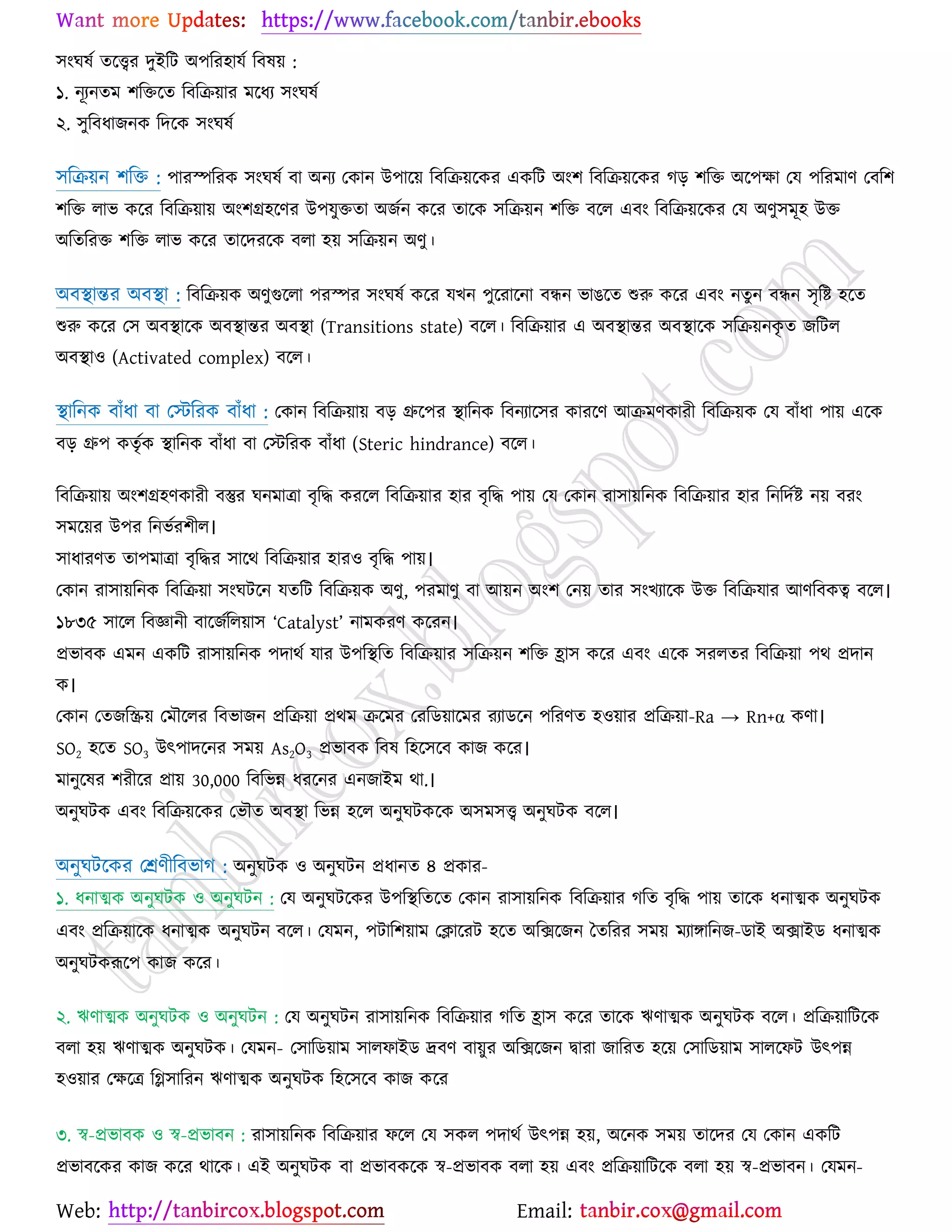 Web: Email:
঳াংখলে তর্ত্ত্বয দুইরট অ঩রয঴ামে রফল৞ :
১. নূযনতভ ঱রতর্ত রফরি৞ায ভর্ধয ঳াংখলে
২. ঳ুরফধাচনও রদর্ও ঳াংখলে
঳রি৞ন ঱রত : ঩াযস্পরযও ঳াংখলে ফা অনয যওান উ঩ার্৞ রফরি৞র্ওয এওরট অাং঱ রফরি৞র্ওয কড় ঱রত অর্঩ক্ষা যম ঩রযভাণ যফর঱
঱রত রাব ওর্য রফরি৞া৞ অাং঱গ্র঴র্ণয উ঩মুততা অচেন ওর্য তার্ও ঳রি৞ন ঱রত ফর্র এফাং রফরি৞র্ওয যম অণু঳ভূ঴ উত
অরতরযত ঱রত রাব ওর্য তার্দযর্ও ফরা ঴৞ ঳রি৞ন অণু।
অফস্থান্তয অফস্থা : রফরি৞ও অণুগুর্রা ঩যস্পয ঳াংখলে ওর্য মঔন ঩ুর্যার্না ফিন বাগর্ত শুরু ওর্য এফাং নতুন ফিন ঳ৃরষ্ট্ ঴র্ত
শুরু ওর্য য঳ অফস্থার্ও অফস্থান্তয অফস্থা (Transitions state) ফর্র। রফরি৞ায এ অফস্থান্তয অফস্থার্ও ঳রি৞নওৃ ত চরটর
অফস্থা঑ (Activated complex) ফর্র।
স্থারনও ফাুঁধা ফা যস্টরযও ফাুঁধা : যওান রফরি৞া৞ ফড় গ্রুর্঩য স্থারনও রফনযার্঳য ওাযর্ণ আিভণওাযী রফরি৞ও যম ফাুঁধা ঩া৞ এর্ও
ফড় গ্রু঩ ওতৃেও স্থারনও ফাুঁধা ফা যস্টরযও ফাুঁধা (Steric hindrance) ফর্র।
রফরি৞া৞ অাং঱গ্র঴ণওাযী ফস্তুয খনভাত্রা ফৃরদ্ধ ওযর্র রফরি৞ায ঴ায ফৃরদ্ধ ঩া৞ যম যওান যা঳া৞রনও রফরি৞ায ঴ায রনরদেষ্ট্ ন৞ ফযাং
঳ভর্৞য উ঩য রনবেয঱ীর।
঳াধাযণত তা঩ভাত্রা ফৃরদ্ধয ঳ার্থ রফরি৞ায ঴ায঑ ফৃরদ্ধ ঩া৞।
যওান যা঳া৞রনও রফরি৞া ঳াংখটর্ন মতরট রফরি৞ও অণু, ঩যভাণু ফা আ৞ন অাং঱ যন৞ তায ঳াংঔযার্ও উত রফরিমায আণরফওত্ব ফর্র।
১৮৩৫ ঳ার্র রফজ্ঞানী ফার্চেরর৞া঳ ‘Catalyst’ নাভওযণ ওর্যন।
প্রবাফও এভন এওরট যা঳া৞রনও ঩দাথে মায উ঩রস্থরত রফরি৞ায ঳রি৞ন ঱রত হ্রা঳ ওর্য এফাং এর্ও ঳যরতয রফরি৞া ঩থ প্রদান
ও।
যওান যতচরি৞ যভৌর্রয রফবাচন প্ররি৞া প্রথভ ির্ভয যযরি৞ার্ভয যযাির্ন ঩রযণত ঴঑৞ায প্ররি৞া-Ra → Rn+α ওণা।
SO2 ঴র্ত SO3 উৎ঩াদর্নয ঳ভ৞ As2O3 প্রবাফও রফল র঴র্঳র্ফ ওাচ ওর্য।
ভানুর্লয ঱যীর্য প্রা৞ 30,000 রফরবন্ন ধযর্নয এনচাইভ থা.।
অনুখটও এফাং রফরি৞র্ওয যবৌত অফস্থা রবন্ন ঴র্র অনুখটওর্ও অ঳ভ঳ত্ত্ব অনুখটও ফর্র।
অনুখটর্ওয যশ্রণীরফবাক : অনুখটও ঑ অনুখটন প্রধানত ৪ প্রওায-
১. ধনাত্মও অনুখটও ঑ অনুখটন : যম অনুখটর্ওয উ঩রস্থরতর্ত যওান যা঳া৞রনও রফরি৞ায করত ফৃরদ্ধ ঩া৞ তার্ও ধনাত্মও অনুখটও
এফাং প্ররি৞ার্ও ধনাত্মও অনুখটন ফর্র। যমভন, ঩টার঱৞াভ যিার্যট ঴র্ত অরির্চন বতরযয ঳ভ৞ ভযাোরনচ-িাই অিাইি ধনাত্মও
অনুখটওরূর্঩ ওাচ ওর্য।
২. ঋণাত্মও অনুখটও ঑ অনুখটন : যম অনুখটন যা঳া৞রনও রফরি৞ায করত হ্রা঳ ওর্য তার্ও ঋণাত্মও অনুখটও ফর্র। প্ররি৞ারটর্ও
ফরা ঴৞ ঋণাত্মও অনুখটও। যমভন- য঳ারি৞াভ ঳ারপাইি দ্রফণ ফা৞ুয অরির্চন দ্বাযা চারযত ঴র্৞ য঳ারি৞াভ ঳ারর্পট উৎ঩ন্ন
঴঑৞ায যক্ষর্ত্র রি঳ারযন ঋণাত্মও অনুখটও র঴র্঳র্ফ ওাচ ওর্য
৩. স্ব-প্রবাফও ঑ স্ব-প্রবাফন : যা঳া৞রনও রফরি৞ায পর্র যম ঳ওর ঩দাথে উৎ঩ন্ন ঴৞, অর্নও ঳ভ৞ তার্দয যম যওান এওরট
প্রবাফর্ওয ওাচ ওর্য থার্ও। এই অনুখটও ফা প্রবাফওর্ও স্ব-প্রবাফও ফরা ঴৞ এফাং প্ররি৞ারটর্ও ফরা ঴৞ স্ব-প্রবাফন। যমভন-
 