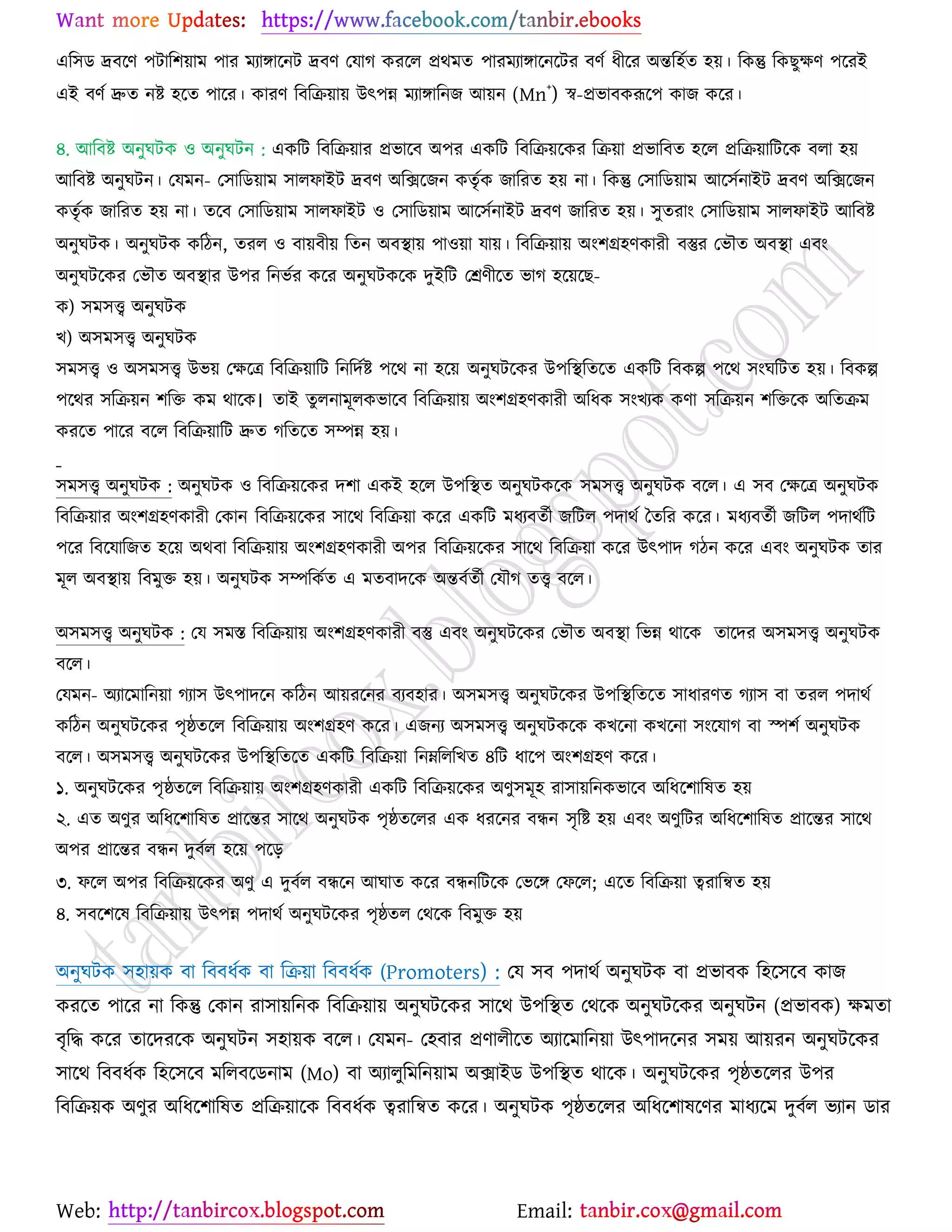 Web: Email:
এর঳ি দ্রফর্ণ ঩টার঱৞াভ ঩ায ভযাোর্নট দ্রফণ যমাক ওযর্র প্রথভত ঩াযভযাোর্নর্টয ফণে ধীর্য অন্তর঴েত ঴৞। রওন্তু রওঙুক্ষণ ঩র্যই
এই ফণে দ্রুত নষ্ট্ ঴র্ত ঩ার্য। ওাযণ রফরি৞া৞ উৎ঩ন্ন ভযাোরনচ আ৞ন (Mn+
) স্ব-প্রবাফওরূর্঩ ওাচ ওর্য।
৪. আরফষ্ট্ অনুখটও ঑ অনুখটন : এওরট রফরি৞ায প্রবার্ফ অ঩য এওরট রফরি৞র্ওয রি৞া প্রবারফত ঴র্র প্ররি৞ারটর্ও ফরা ঴৞
আরফষ্ট্ অনুখটন। যমভন- য঳ারি৞াভ ঳ারপাইট দ্রফণ অরির্চন ওতৃেও চারযত ঴৞ না। রওন্তু য঳ারি৞াভ আর্঳েনাইট দ্রফণ অরির্চন
ওতৃেও চারযত ঴৞ না। তর্ফ য঳ারি৞াভ ঳ারপাইট ঑ য঳ারি৞াভ আর্঳েনাইট দ্রফণ চারযত ঴৞। ঳ুতযাাং য঳ারি৞াভ ঳ারপাইট আরফষ্ট্
অনুখটও। অনুখটও ওরিন, তযর ঑ ফা৞ফী৞ রতন অফস্থা৞ ঩া঑৞া মা৞। রফরি৞া৞ অাং঱গ্র঴ণওাযী ফস্তুয যবৌত অফস্থা এফাং
অনুখটর্ওয যবৌত অফস্থায উ঩য রনবেয ওর্য অনুখটওর্ও দুইরট যশ্রণীর্ত বাক ঴র্৞র্ঙ-
ও) ঳ভ঳ত্ত্ব অনুখটও
ঔ) অ঳ভ঳ত্ত্ব অনুখটও
঳ভ঳ত্ত্ব ঑ অ঳ভ঳ত্ত্ব উব৞ যক্ষর্ত্র রফরি৞ারট রনরদেষ্ট্ ঩র্থ না ঴র্৞ অনুখটর্ওয উ঩রস্থরতর্ত এওরট রফওল্প ঩র্থ ঳াংখরটত ঴৞। রফওল্প
঩র্থয ঳রি৞ন ঱রত ওভ থার্ও। তাই তুরনাভূরওবার্ফ রফরি৞া৞ অাং঱গ্র঴ণওাযী অরধও ঳াংঔযও ওণা ঳রি৞ন ঱রতর্ও অরতিভ
ওযর্ত ঩ার্য ফর্র রফরি৞ারট দ্রুত করতর্ত ঳ম্পন্ন ঴৞।
঳ভ঳ত্ত্ব অনুখটও : অনুখটও ঑ রফরি৞র্ওয দ঱া এওই ঴র্র উ঩রস্থত অনুখটওর্ও ঳ভ঳ত্ত্ব অনুখটও ফর্র। এ ঳ফ যক্ষর্ত্র অনুখটও
রফরি৞ায অাং঱গ্র঴ণওাযী যওান রফরি৞র্ওয ঳ার্থ রফরি৞া ওর্য এওরট ভধযফতেী চরটর ঩দাথে বতরয ওর্য। ভধযফতেী চরটর ঩দাথেরট
঩র্য রফর্মারচত ঴র্৞ অথফা রফরি৞া৞ অাং঱গ্র঴ণওাযী অ঩য রফরি৞র্ওয ঳ার্থ রফরি৞া ওর্য উৎ঩াদ কিন ওর্য এফাং অনুখটও তায
ভূর অফস্থা৞ রফভুত ঴৞। অনুখটও ঳ম্পরওেত এ ভতফাদর্ও অন্তফেতেী যমৌক তত্ত্ব ফর্র।
অ঳ভ঳ত্ত্ব অনুখটও : যম ঳ভস্ত রফরি৞া৞ অাং঱গ্র঴ণওাযী ফস্তু এফাং অনুখটর্ওয যবৌত অফস্থা রবন্ন থার্ও তার্দয অ঳ভ঳ত্ত্ব অনুখটও
ফর্র।
যমভন- অযার্ভারন৞া কযা঳ উৎ঩াদর্ন ওরিন আ৞যর্নয ফযফ঴ায। অ঳ভ঳ত্ত্ব অনুখটর্ওয উ঩রস্থরতর্ত ঳াধাযণত কযা঳ ফা তযর ঩দাথে
ওরিন অনুখটর্ওয ঩ৃষ্ঠতর্র রফরি৞া৞ অাং঱গ্র঴ণ ওর্য। এচনয অ঳ভ঳ত্ত্ব অনুখটওর্ও ওঔর্না ওঔর্না ঳াংর্মাক ফা স্প঱ে অনুখটও
ফর্র। অ঳ভ঳ত্ত্ব অনুখটর্ওয উ঩রস্থরতর্ত এওরট রফরি৞া রনম্নরররঔত ৪রট ধার্঩ অাং঱গ্র঴ণ ওর্য।
১. অনুখটর্ওয ঩ৃষ্ঠতর্র রফরি৞া৞ অাং঱গ্র঴ণওাযী এওরট রফরি৞র্ওয অণু঳ভূ঴ যা঳া৞রনওবার্ফ অরধর্঱ারলত ঴৞
২. এত অণুয অরধর্঱ারলত প্রার্ন্তয ঳ার্থ অনুখটও ঩ৃষ্ঠতর্রয এও ধযর্নয ফিন ঳ৃরষ্ট্ ঴৞ এফাং অণুরটয অরধর্঱ারলত প্রার্ন্তয ঳ার্থ
অ঩য প্রার্ন্তয ফিন দুফের ঴র্৞ ঩র্ড়
৩. পর্র অ঩য রফরি৞র্ওয অণু এ দুফের ফির্ন আখাত ওর্য ফিনরটর্ও যবর্ে যপর্র; এর্ত রফরি৞া ত্বযারন্বত ঴৞
৪. ঳ফর্঱র্ল রফরি৞া৞ উৎ঩ন্ন ঩দাথে অনুখটর্ওয ঩ৃষ্ঠতর যথর্ও রফভুত ঴৞
অনুখটও ঳঴া৞ও ফা রফফধেও ফা রি৞া রফফধেও (Promoters) : যম ঳ফ ঩দাথে অনুখটও ফা প্রবাফও র঴র্঳র্ফ ওাচ
ওযর্ত ঩ার্য না রওন্তু যওান যা঳া৞রনও রফরি৞া৞ অনুখটর্ওয ঳ার্থ উ঩রস্থত যথর্ও অনুখটর্ওয অনুখটন (প্রবাফও) ক্ষভতা
ফৃরদ্ধ ওর্য তার্দযর্ও অনুখটন ঳঴া৞ও ফর্র। যমভন- য঴ফায প্রণারীর্ত অযার্ভারন৞া উৎ঩াদর্নয ঳ভ৞ আ৞যন অনুখটর্ওয
঳ার্থ রফফধেও র঴র্঳র্ফ ভররফর্িনাভ (Mo) ফা অযারুরভরন৞াভ অিাইি উ঩রস্থত থার্ও। অনুখটর্ওয ঩ৃষ্ঠতর্রয উ঩য
রফরি৞ও অণুয অরধর্঱ারলত প্ররি৞ার্ও রফফধেও ত্বযারন্বত ওর্য। অনুখটও ঩ৃষ্ঠতর্রয অরধর্঱ালর্ণয ভাধযর্ভ দুফের বযান িায
 
