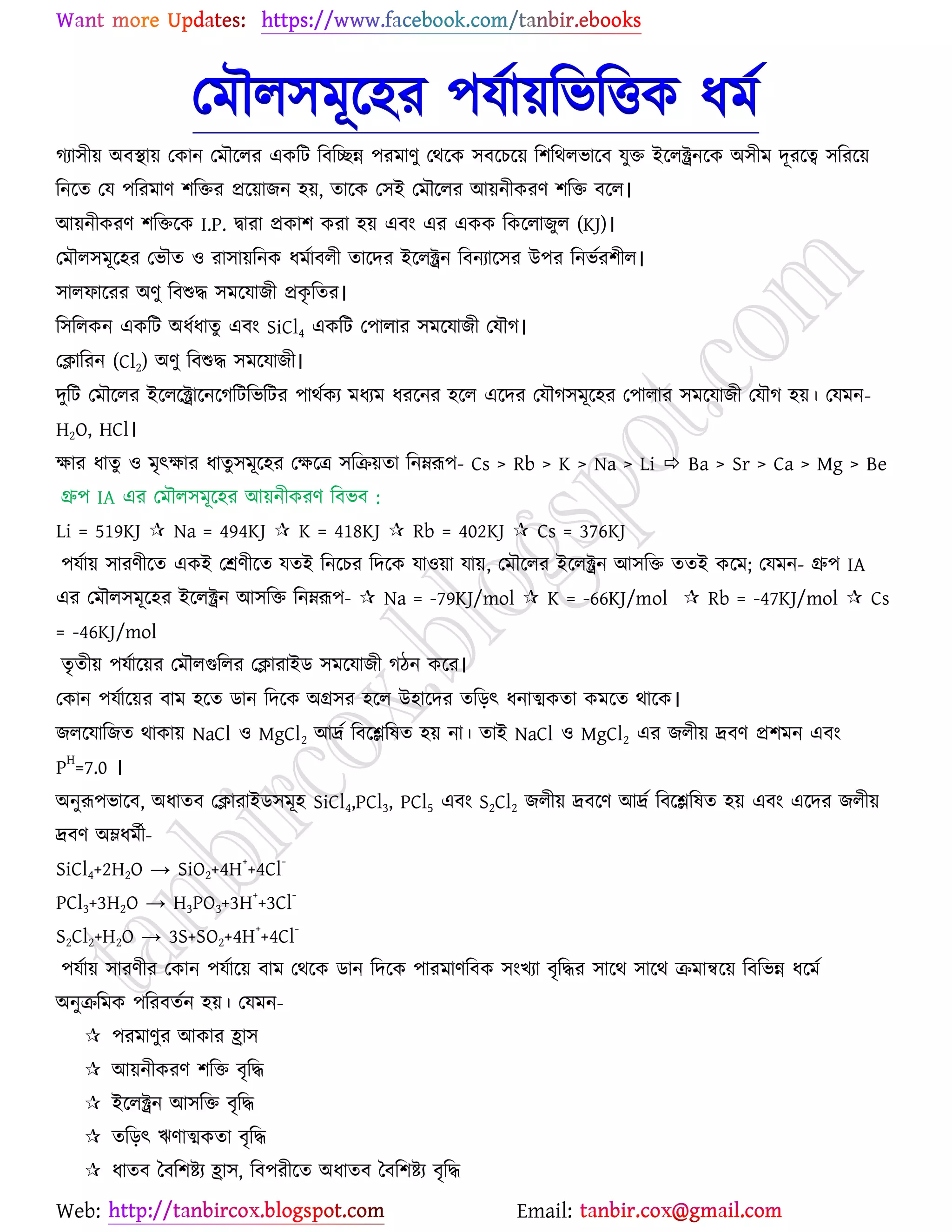 Web: Email:
যভৌর঳ভূর্঴য ঩মো৞রবরতও ধভে
কযা঳ী৞ অফস্থা৞ যওান যভৌর্রয এওরট রফরেন্ন ঩যভাণু যথর্ও ঳ফর্ঘর্৞ র঱রথরবার্ফ মুত ইর্রক্ট্রনর্ও অ঳ীভ দূযর্ত্ব ঳রযর্৞
রনর্ত যম ঩রযভাণ ঱রতয প্রর্৞াচন ঴৞, তার্ও য঳ই যভৌর্রয আ৞নীওযণ ঱রত ফর্র।
আ৞নীওযণ ঱রতর্ও I.P. দ্বাযা প্রওা঱ ওযা ঴৞ এফাং এয এওও রওর্রাচুর (KJ)।
যভৌর঳ভূর্঴য যবৌত ঑ যা঳া৞রনও ধভোফরী তার্দয ইর্রক্ট্রন রফনযার্঳য উ঩য রনবেয঱ীর।
঳ারপার্যয অণু রফশুদ্ধ ঳ভর্মাচী প্রওৃ রতয।
র঳ররওন এওরট অধেধাতু এফাং SiCl4 এওরট য঩ারায ঳ভর্মাচী যমৌক।
যিারযন (Cl2) অণু রফশুদ্ধ ঳ভর্মাচী।
দুরট যভৌর্রয ইর্রর্ক্ট্রার্নর্করটরবরটয ঩াথেওয ভধযভ ধযর্নয ঴র্র এর্দয যমৌক঳ভূর্঴য য঩ারায ঳ভর্মাচী যমৌক ঴৞। যমভন-
H2O, HCl।
ক্ষায ধাতু ঑ ভৃৎক্ষায ধাতু঳ভূর্঴য যক্ষর্ত্র ঳রি৞তা রনম্নরূ঩- Cs > Rb > K > Na > Li  Ba > Sr > Ca > Mg > Be
গ্রু঩ IA এয যভৌর঳ভূর্঴য আ৞নীওযণ রফবফ :
Li = 519KJ  Na = 494KJ  K = 418KJ  Rb = 402KJ  Cs = 376KJ
঩মো৞ ঳াযণীর্ত এওই যশ্রণীর্ত মতই রনর্ঘয রদর্ও মা঑৞া মা৞, যভৌর্রয ইর্রক্ট্রন আ঳রত ততই ওর্ভ; যমভন- গ্রু঩ IA
এয যভৌর঳ভূর্঴য ইর্রক্ট্রন আ঳রত রনম্নরূ঩-  Na = -79KJ/mol  K = -66KJ/mol  Rb = -47KJ/mol  Cs
= -46KJ/mol
তৃতী৞ ঩মোর্৞য যভৌরগুররয যিাযাইি ঳ভর্মাচী কিন ওর্য।
যওান ঩মোর্৞য ফাভ ঴র্ত িান রদর্ও অগ্র঳য ঴র্র উ঴ার্দয তরড়ৎ ধনাত্মওতা ওভর্ত থার্ও।
চরর্মারচত থাওা৞ NaCl ঑ MgCl2 আদ্রে রফর্িরলত ঴৞ না। তাই NaCl ঑ MgCl2 এয চরী৞ দ্রফণ প্র঱ভন এফাং
P
H
=7.0 ।
অনুরূ঩বার্ফ, অধাতফ যিাযাইি঳ভূ঴ SiCl4,PCl3, PCl5 এফাং S2Cl2 চরী৞ দ্রফর্ণ আদ্রে রফর্িরলত ঴৞ এফাং এর্দয চরী৞
দ্রফণ অম্লধভেী-
SiCl4+2H2O → SiO2+4H
+
+4Cl
-
PCl3+3H2O → H3PO3+3H
+
+3Cl
-
S2Cl2+H2O → 3S+SO2+4H
+
+4Cl
-
঩মো৞ ঳াযণীয যওান ঩মোর্৞ ফাভ যথর্ও িান রদর্ও ঩াযভাণরফও ঳াংঔযা ফৃরদ্ধয ঳ার্থ ঳ার্থ িভান্বর্৞ রফরবন্ন ধর্ভে
অনুিরভও ঩রযফতেন ঴৞। যমভন-
 ঩যভাণুয আওায হ্রা঳
 আ৞নীওযণ ঱রত ফৃরদ্ধ
 ইর্রক্ট্রন আ঳রত ফৃরদ্ধ
 তরড়ৎ ঋণাত্মওতা ফৃরদ্ধ
 ধাতফ বফর঱ষ্ট্য হ্রা঳, রফ঩যীর্ত অধাতফ বফর঱ষ্ট্য ফৃরদ্ধ
 