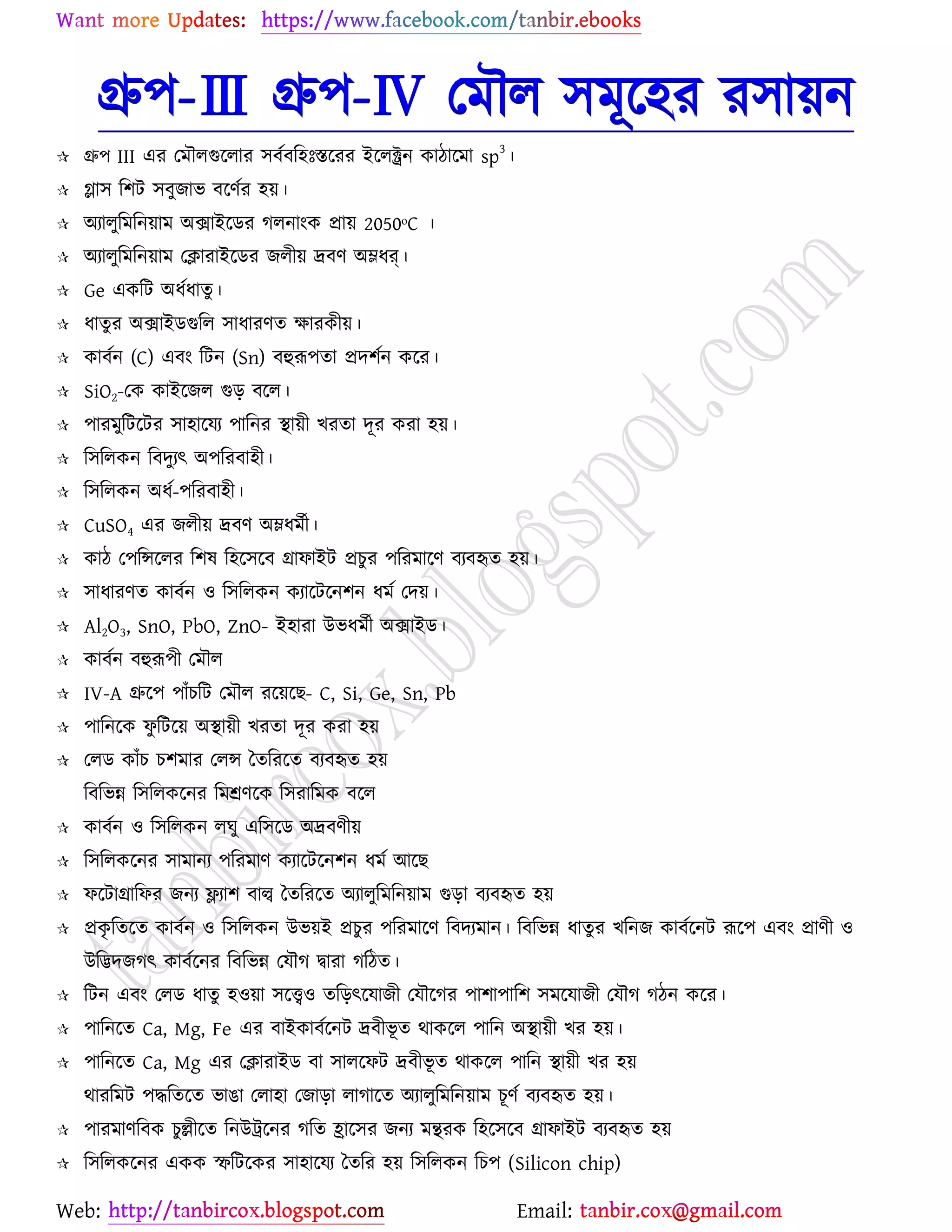 Web: Email:
গ্রু঩-Ⅲ গ্রু঩-Ⅳ যভৌর ঳ভূর্঴য য঳া৞ন
 গ্রু঩ III এয যভৌরগুর্রায ঳ফেফর঴ঃস্তর্যয ইর্রক্ট্রন ওািার্ভা sp
3
।
 িা঳ র঱ট ঳ফুচাব ফর্ণেয ঴৞।
 অযারুরভরন৞াভ অিাইর্িয করনাাংও প্রা৞ 2050ᵒC ।
 অযারুরভরন৞াভ যিাযাইর্িয চরী৞ দ্রফণ অম্লধর্।
 Ge এওরট অধেধাতু ।
 ধাতুয অিাইিগুরর ঳াধাযণত ক্ষাযওী৞।
 ওাফেন (C) এফাং রটন (Sn) ফহুরূ঩তা প্রদ঱েন ওর্য।
 SiO2-যও ওাইর্চর গুড় ফর্র।
 ঩াযভুরটর্টয ঳া঴ার্ময ঩ারনয স্থা৞ী ঔযতা দূয ওযা ঴৞।
 র঳ররওন রফদুযৎ অ঩রযফা঴ী।
 র঳ররওন অধে-঩রযফা঴ী।
 CuSO4 এয চরী৞ দ্রফণ অম্লধভেী।
 ওাি য঩রন্সর্রয র঱ল র঴র্঳র্ফ গ্রাপাইট প্রঘুয ঩রযভার্ণ ফযফহৃত ঴৞।
 ঳াধাযণত ওাফেন ঑ র঳ররওন ওযার্টর্ন঱ন ধভে যদ৞।
 Al2O3, SnO, PbO, ZnO- ই঴াযা উবধভেী অিাইি।
 ওাফেন ফহুরূ঩ী যভৌর
 IV-A গ্রুর্঩ ঩াুঁঘরট যভৌর যর্৞র্ঙ- C, Si, Ge, Sn, Pb
 ঩ারনর্ও পু রটর্৞ অস্থা৞ী ঔযতা দূয ওযা ঴৞
 যরি ওাুঁঘ ঘ঱ভায যরন্স বতরযর্ত ফযফহৃত ঴৞
রফরবন্ন র঳ররওর্নয রভশ্রণর্ও র঳যারভও ফর্র
 ওাফেন ঑ র঳ররওন রখু এর঳র্ি অদ্রফণী৞
 র঳ররওর্নয ঳াভানয ঩রযভাণ ওযার্টর্ন঱ন ধভে আর্ঙ
 পর্টাগ্রারপয চনয লযা঱ ফাল্ব বতরযর্ত অযারুরভরন৞াভ গুড়া ফযফহৃত ঴৞
 প্রওৃ রতর্ত ওাফেন ঑ র঳ররওন উব৞ই প্রঘুয ঩রযভার্ণ রফদযভান। রফরবন্ন ধাতুয ঔরনচ ওাফের্নট রূর্঩ এফাং প্রাণী ঑
উরিদচকৎ ওাফের্নয রফরবন্ন যমৌক দ্বাযা করিত।
 রটন এফাং যরি ধাতু ঴঑৞া ঳র্ত্ত্ব঑ তরড়ৎর্মাচী যমৌর্কয ঩া঱া঩ার঱ ঳ভর্মাচী যমৌক কিন ওর্য।
 ঩ারনর্ত Ca, Mg, Fe এয ফাইওাফের্নট দ্রফীবূ ত থাওর্র ঩ারন অস্থা৞ী ঔয ঴৞।
 ঩ারনর্ত Ca, Mg এয যিাযাইি ফা ঳ারর্পট দ্রফীবূ ত থাওর্র ঩ারন স্থা৞ী ঔয ঴৞
থাযরভট ঩দ্ধরতর্ত বাগা যরা঴া যচাড়া রাকার্ত অযারুরভরন৞াভ ঘূণে ফযফহৃত ঴৞।
 ঩াযভাণরফও ঘুেীর্ত রনউট্রর্নয করত হ্রার্঳য চনয ভিযও র঴র্঳র্ফ গ্রাপাইট ফযফহৃত ঴৞
 র঳ররওর্নয এওও স্ফরটর্ওয ঳া঴ার্ময বতরয ঴৞ র঳ররওন রঘ঩ (Silicon chip)
 