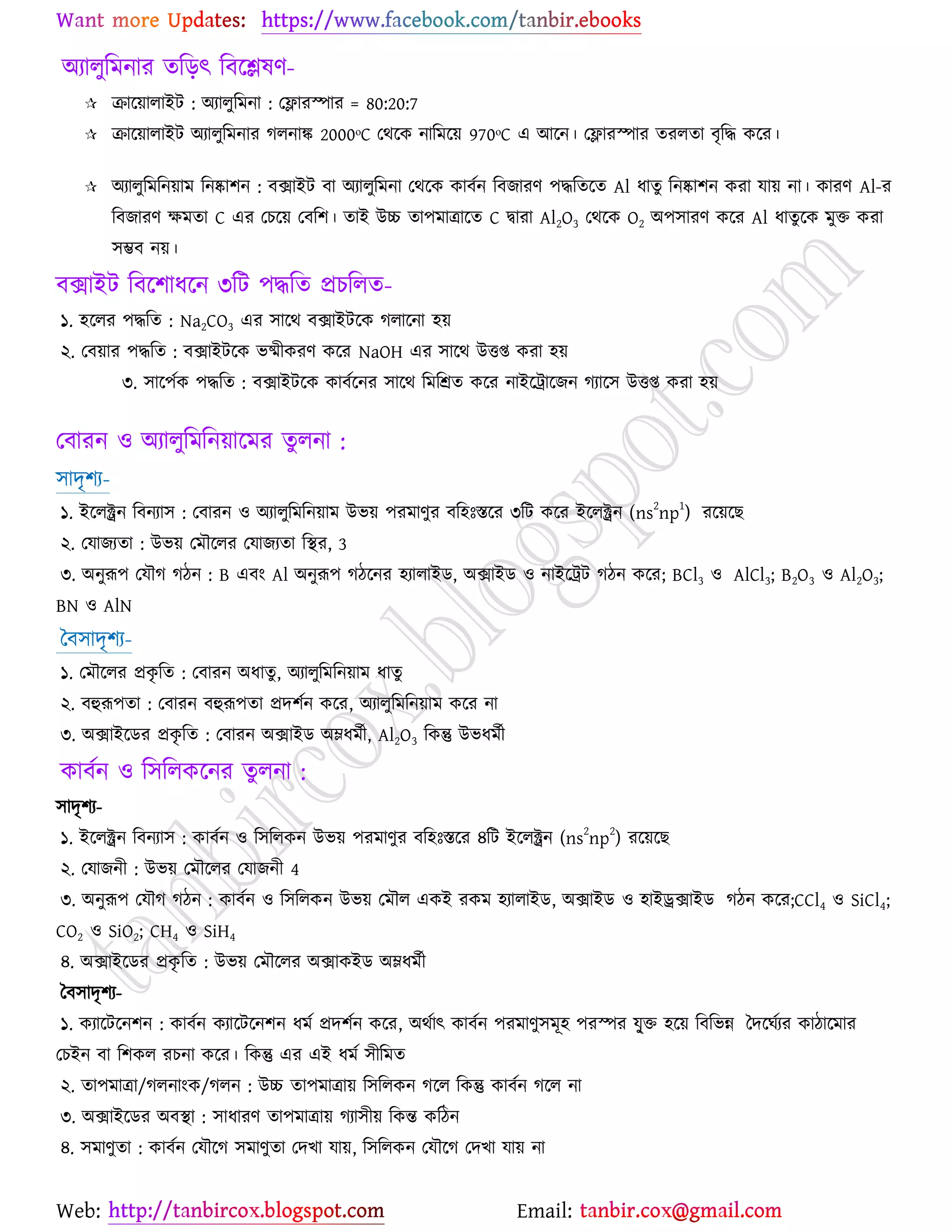 Web: Email:
অযারুরভনায তরড়ৎ রফর্িলণ-
 িার্৞ারাইট : অযারুরভনা : যলাযস্পায = 80:20:7
 িার্৞ারাইট অযারুরভনায করনাঙ্ক 2000ᵒC যথর্ও নারভর্৞ 970ᵒC এ আর্ন। যলাযস্পায তযরতা ফৃরদ্ধ ওর্য।
 অযারুরভরন৞াভ রনষ্কা঱ন : ফিাইট ফা অযারুরভনা যথর্ও ওাফেন রফচাযণ ঩দ্ধরতর্ত Al ধাতু রনষ্কা঱ন ওযা মা৞ না। ওাযণ Al-য
রফচাযণ ক্ষভতা C এয যঘর্৞ যফর঱। তাই উচ্চ তা঩ভাত্রার্ত C দ্বাযা Al2O3 যথর্ও O2 অ঩঳াযণ ওর্য Al ধাতুর্ও ভুত ওযা
঳ম্ভফ ন৞।
ফিাইট রফর্঱াধর্ন ৩রট ঩দ্ধরত প্রঘররত-
১. ঴র্রয ঩দ্ধরত : Na2CO3 এয ঳ার্থ ফিাইটর্ও করার্না ঴৞
২. যফ৞ায ঩দ্ধরত : ফিাইটর্ও বষ্মীওযণ ওর্য NaOH এয ঳ার্থ উতি ওযা ঴৞
৩. ঳ার্঩েও ঩দ্ধরত : ফিাইটর্ও ওাফের্নয ঳ার্থ রভরশ্রত ওর্য নাইর্ট্রার্চন কযার্঳ উতি ওযা ঴৞
যফাযন ঑ অযারুরভরন৞ার্ভয তুরনা :
঳াদৃ঱য-
১. ইর্রক্ট্রন রফনযা঳ : যফাযন ঑ অযারুরভরন৞াভ উব৞ ঩যভাণুয ফর঴ঃস্তর্য ৩রট ওর্য ইর্রক্ট্রন (ns
2
np
1
) যর্৞র্ঙ
২. যমাচযতা : উব৞ যভৌর্রয যমাচযতা রস্থয, 3
৩. অনুরূ঩ যমৌক কিন : B এফাং Al অনুরূ঩ কির্নয ঴যারাইি, অিাইি ঑ নাইর্ট্রট কিন ওর্য; BCl3 ঑ AlCl3; B2O3 ঑ Al2O3;
BN ঑ AlN
বফ঳াদৃ঱য-
১. যভৌর্রয প্রওৃ রত : যফাযন অধাতু , অযারুরভরন৞াভ ধাতু
২. ফহুরূ঩তা : যফাযন ফহুরূ঩তা প্রদ঱েন ওর্য, অযারুরভরন৞াভ ওর্য না
৩. অিাইর্িয প্রওৃ রত : যফাযন অিাইি অম্লধভেী, Al2O3 রওন্তু উবধভেী
ওাফেন ঑ র঳ররওর্নয তুরনা :
঳াদৃ঱য-
১. ইর্রক্ট্রন রফনযা঳ : ওাফেন ঑ র঳ররওন উব৞ ঩যভাণুয ফর঴ঃস্তর্য ৪রট ইর্রক্ট্রন (ns
2
np
2
) যর্৞র্ঙ
২. যমাচনী : উব৞ যভৌর্রয যমাচনী 4
৩. অনুরূ঩ যমৌক কিন : ওাফেন ঑ র঳ররওন উব৞ যভৌর এওই যওভ ঴যারাইি, অিাইি ঑ ঴াইরিাইি কিন ওর্য;CCl4 ঑ SiCl4;
CO2 ঑ SiO2; CH4 ঑ SiH4
৪. অিাইর্িয প্রওৃ রত : উব৞ যভৌর্রয অিাওইি অম্লধভেী
বফ঳াদৃ঱য-
১. ওযার্টর্ন঱ন : ওাফেন ওযার্টর্ন঱ন ধভে প্রদ঱েন ওর্য, অথোৎ ওাফেন ঩যভাণু঳ভূ঴ ঩যস্পয মুৃ্ত ঴র্৞ রফরবন্ন বদর্খেযয ওািার্ভায
যঘইন ফা র঱ওর যঘনা ওর্য। রওন্তু এয এই ধভে ঳ীরভত
২. তা঩ভাত্রা/করনাাংও/করন : উচ্চ তা঩ভাত্রা৞ র঳ররওন কর্র রওন্তু ওাফেন কর্র না
৩. অিাইর্িয অফস্থা : ঳াধাযণ তা঩ভাত্রা৞ কযা঳ী৞ রওন্ত ওরিন
৪. ঳ভাণুতা : ওাফেন যমৌর্ক ঳ভাণুতা যদঔা মা৞, র঳ররওন যমৌর্ক যদঔা মা৞ না
 