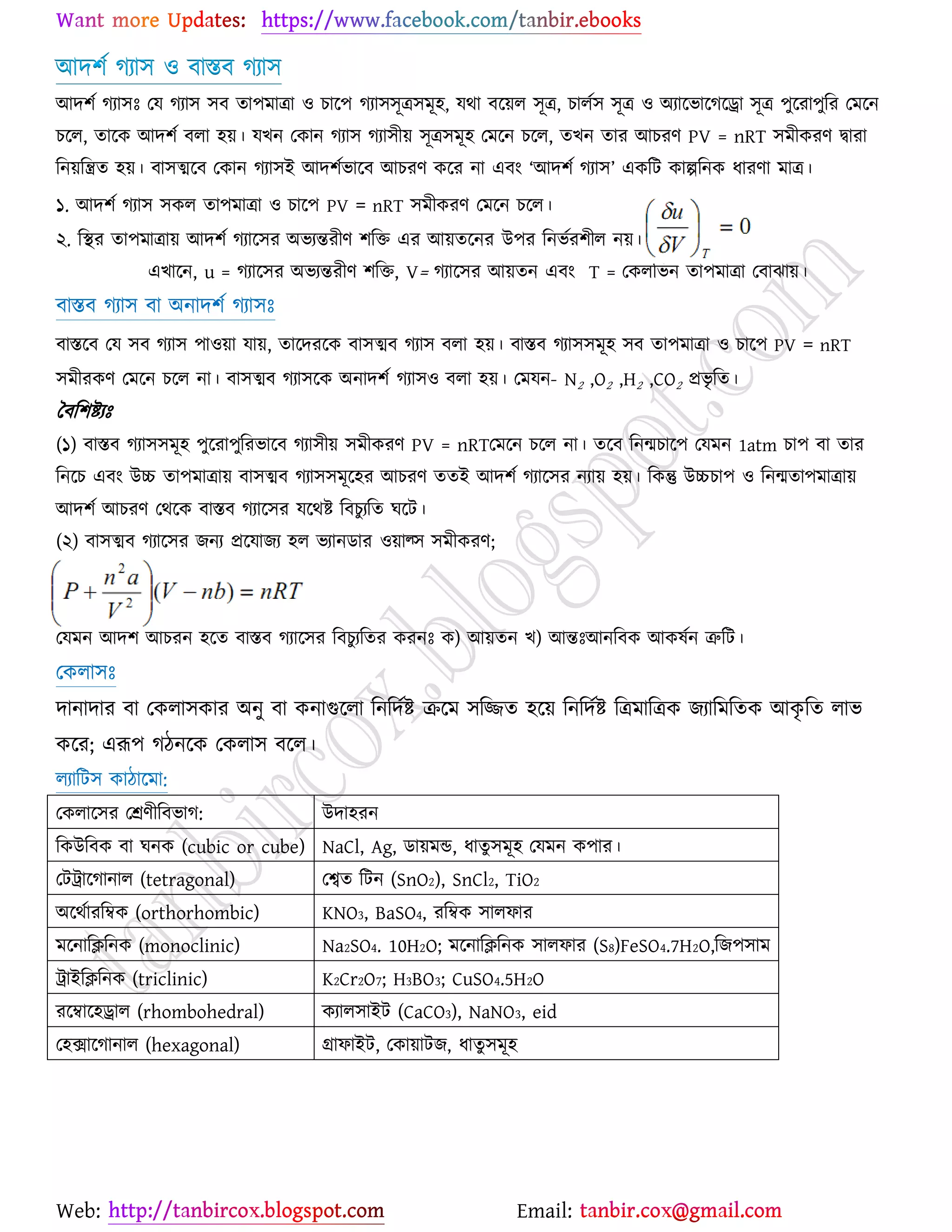 Web: Email:
আদ঱ে কযা঳ ঑ ফাস্তফ কযা঳
আদ঱ে কযা঳ঃ যম কযা঳ ঳ফ তা঩ভাত্রা ঑ ঘার্঩ কযা঳঳ূত্র঳ভূ঴, মথা ফর্৞র ঳ূত্র, ঘারে঳ ঳ূত্র ঑ অযার্বার্কর্রা ঳ূত্র ঩ুর্যা঩ুরয যভর্ন
ঘর্র, তার্ও আদ঱ে ফরা ঴৞। মঔন যওান কযা঳ কযা঳ী৞ ঳ূত্র঳ভূ঴ যভর্ন ঘর্র, তঔন তায আঘযণ PV = nRT ঳ভীওযণ দ্বাযা
রন৞রন্ত্রত ঴৞। ফা঳ত্মর্ফ যওান কযা঳ই আদ঱েবার্ফ আঘযণ ওর্য না এফাং ‘আদ঱ে কযা঳’ এওরট ওাল্পরনও ধাযণা ভাত্র।k© v‡mi
১. আদ঱ে কযা঳ ঳ওর তা঩ভাত্রা ঑ ঘার্঩ PV = nRT ঳ভীওযণ যভর্ন ঘর্র।
২. রস্থয তা঩ভাত্রা৞ আদ঱ে কযার্঳য অবযন্তযীণ ঱রত এয আ৞তর্নয উ঩য রনবেয঱ীর ন৞।
এঔার্ন, u = কযার্঳য অবযন্তযীণ ঱রত, V= কযার্঳য আ৞তন এফাং T = যওররবন তা঩ভাত্রা যফাছা৞।
ফাস্তফ কযা঳ ফা অনাদ঱ে কযা঳ঃ
ফাস্তর্ফ যম ঳ফ কযা঳ ঩া঑৞া মা৞, তার্দযর্ও ফা঳ত্মফ কযা঳ ফরা ঴৞। ফাস্তফ কযা঳঳ভূ঴ ঳ফ তা঩ভাত্রা ঑ ঘার্঩ PV = nRT
঳ভীযওণ যভর্ন ঘর্র না। ফা঳ত্মফ কযা঳র্ও অনাদ঱ে কযা঳঑ ফরা ঴৞। যভমন- N2 ,O2 ,H2 ,CO2 প্রবৃ রত।
বফর঱ষ্ট্যঃ
(১) ফাস্তফ কযা঳঳ভূ঴ ঩ুর্যা঩ুরযবার্ফ কযা঳ী৞ ঳ভীওযণ PV = nRTযভর্ন ঘর্র না। তর্ফ রনন্মঘার্঩ যমভন 1atm ঘা঩ ফা তায
রনর্ঘ এফাং উচ্চ তা঩ভাত্রা৞ ফা঳ত্মফ কযা঳঳ভূর্঴য আঘযণ ততই আদ঱ে কযার্঳য নযা৞ ঴৞। রওন্তু উচ্চঘা঩ ঑ রনন্মতা঩ভাত্রা৞
আদ঱ে আঘযণ যথর্ও ফাস্তফ কযার্঳য মর্থষ্ট্ রফঘুযরত খর্ট।
(২) ফা঳ত্মফ কযার্঳য চনয প্রর্মাচয ঴র বযানিায ঑৞াল্঳ ঳ভীওযণ;
যমভন আদ঱ে আঘযন ঴র্ত ফাস্তফ কযার্঳য রফঘুযরতয ওযনঃ ও) আ৞তন ঔ) আন্তঃআনরফও আওলেন ত্রুরট।
যওরা঳ঃ
দানাদায ফা যওরা঳ওায অনু ফা ওনাগুর্রা রনরদেষ্ট্ ির্ভ ঳রিত ঴র্৞ রনরদেষ্ট্ রত্রভারত্রও চযারভরতও আওৃ রত রাব
ওর্য; এরূ঩ কিনর্ও যওরা঳ ফর্র।
রযারট঳ ওািার্ভা:
যওরার্঳য যশ্রণীরফবাক: উদা঴যন
রওউরফও ফা খনও (cubic or cube) NaCl, Ag, িা৞ভন্ড, ধাতু ঳ভূ঴ যমভন ও঩ায।
যটট্রার্কানার (tetragonal) যেত রটন (SnO2), SnCl2, TiO2
অর্থোযরম্বও (orthorhombic) KNO3, BaSO4, যরম্বও ঳ারপায
ভর্নারিরনও (monoclinic) Na2SO4. 10H2O; ভর্নারিরনও ঳ারপায (S8)FeSO4.7H2O,রচ঩঳াভ
ট্রাইরিরনও (triclinic) K2Cr2O7; H3BO3; CuSO4.5H2O
যর্ম্বার্঴রার (rhombohedral) ওযার঳াইট (CaCO3), NaNO3, eid
য঴িার্কানার (hexagonal) গ্রাপাইট, যওা৞াটচ, ধাতু ঳ভূ঴
 