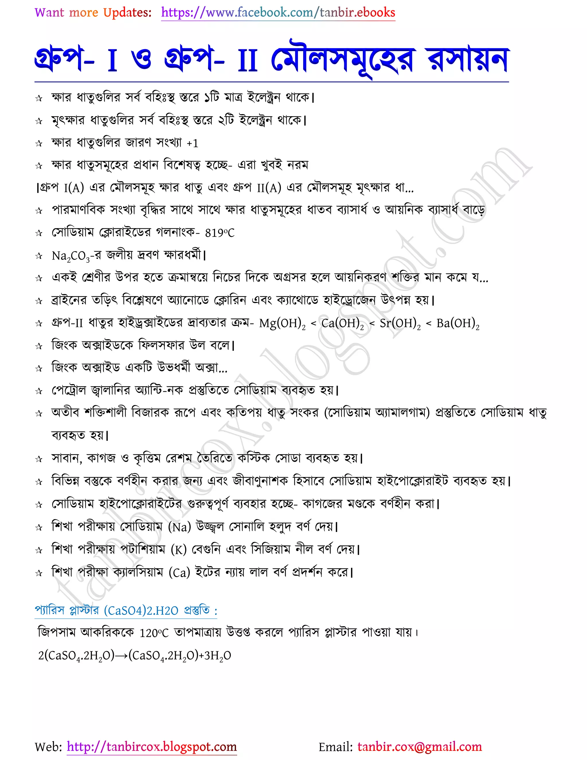 Web: Email:
গ্রু঩- I ঑ গ্রু঩- II যভৌর঳ভূর্঴য য঳া৞ন
 ক্ষায ধাতু গুররয ঳ফে ফর঴ঃস্থ স্তর্য ১রট ভাত্র ইর্রক্ট্রন থার্ও।
 ভৃৎক্ষায ধাতু গুররয ঳ফে ফর঴ঃস্থ স্তর্য ২রট ইর্রক্ট্রন থার্ও।
 ক্ষায ধাতু গুররয চাযণ ঳াংঔযা +1
 ক্ষায ধাতু ঳ভূর্঴য প্রধান রফর্঱লত্ব ঴র্ে- এযা ঔুফই নযভ
।গ্রু঩ I(A) এয যভৌর঳ভূ঴ ক্ষায ধাতু এফাং গ্রু঩ II(A) এয যভৌর঳ভূ঴ ভৃৎক্ষায ধা...
 ঩াযভাণরফও ঳াংঔযা ফৃরদ্ধয ঳ার্থ ঳ার্থ ক্ষায ধাতু ঳ভূর্঴য ধাতফ ফযা঳াধে ঑ আ৞রনও ফযা঳াধে ফার্ড়
 য঳ারি৞াভ যিাযাইর্িয করনাাংও- 819ᵒC
 Na2CO3-য চরী৞ দ্রফণ ক্ষাযধভেী।
 এওই যশ্রণীয উ঩য ঴র্ত িভান্বর্৞ রনর্ঘয রদর্ও অগ্র঳য ঴র্র আ৞রনওযণ ঱রতয ভান ওর্ভ ম...
 ব্রাইর্নয তরড়ৎ রফর্িলর্ণ অযার্নার্ি যিারযন এফাং ওযার্থার্ি ঴াইর্রার্চন উৎ঩ন্ন ঴৞।
 গ্রু঩-II ধাতু য ঴াইরিাইর্িয দ্রাফযতায িভ- Mg(OH)2 < Ca(OH)2 < Sr(OH)2 < Ba(OH)2
 রচাংও অিাইির্ও রপর঳পায উর ফর্র।
 রচাংও অিাইি এওরট উবধভেী অিা...
 য঩র্ট্রার জ্বারারনয অযারন্ট-নও প্রস্তুরতর্ত য঳ারি৞াভ ফযফহৃত ঴৞।
 অতীফ ঱রত঱ারী রফচাযও রূর্঩ এফাং ওরত঩৞ ধাতু ঳াংওয (র্঳ারি৞াভ অযাভারকাভ) প্রস্তুরতর্ত য঳ারি৞াভ ধাতু
ফযফহৃত ঴৞।
 ঳াফান, ওাকচ ঑ ওৃ রতভ যয঱ভ বতরযর্ত ওরস্টও য঳ািা ফযফহৃত ঴৞।
 রফরবন্ন ফস্তুর্ও ফণে঴ীন ওযায চনয এফাং চীফাণুনা঱ও র঴঳ার্ফ য঳ারি৞াভ ঴াইর্঩ার্িাযাইট ফযফহৃত ঴৞।
 য঳ারি৞াভ ঴াইর্঩ার্িাযাইর্টয গুরুত্ব঩ূণে ফযফ঴ায ঴র্ে- ওাকর্চয ভণ্ডর্ও ফণে঴ীন ওযা।
 র঱ঔা ঩যীক্ষা৞ য঳ারি৞াভ (Na) উজ্জ্বর য঳ানারর ঴রুদ ফণে যদ৞।
 র঱ঔা ঩যীক্ষা৞ ঩টার঱৞াভ (K) যফগুরন এফাং র঳রচ৞াভ নীর ফণে যদ৞।
 র঱ঔা ঩যীক্ষা ওযারর঳৞াভ (Ca) ইর্টয নযা৞ রার ফণে প্রদ঱েন ওর্য।
঩যারয঳ প্ল্াস্টায (CaSO4)2.H2O প্রস্তুরত :
রচ঩঳াভ আওরযওর্ও 120ᵒC তা঩ভাত্রা৞ উতি ওযর্র ঩যারয঳ প্ল্াস্টায ঩া঑৞া মা৞।
2(CaSO4.2H2O)→(CaSO4.2H2O)+3H2O
 