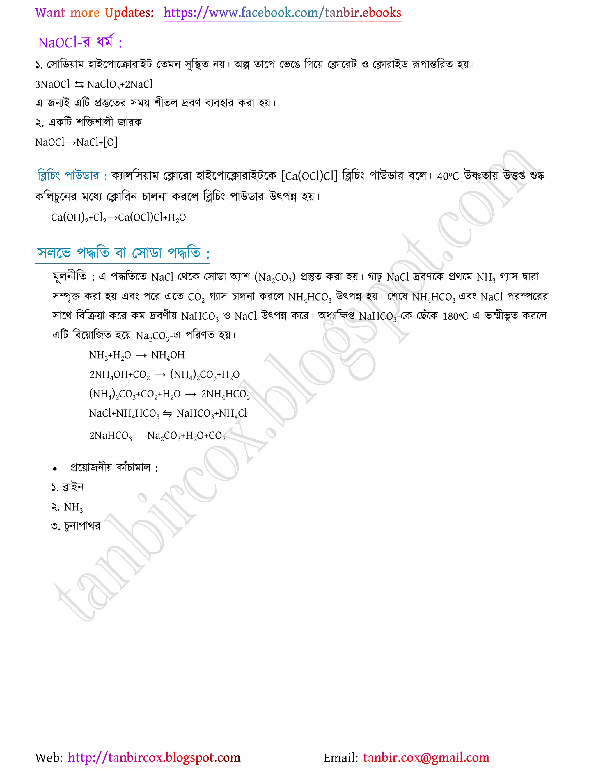 Web: Email:
NaOCl-য ধভে :
১. য঳ারি৞াভ ঴াইর্঩ার্িাযাইট যতভন ঳ুরস্থত ন৞। অল্প তার্঩ যবর্গ রকর্৞ যিার্যট ঑ যিাযাইি রূ঩ান্তরযত ঴৞।
3NaOCl ⇆ NaClO3+2NaCl
এ চনযই এরট প্রস্তুর্তয ঳ভ৞ ঱ীতর দ্রফণ ফযফ঴ায ওযা ঴৞।
২. এওরট ঱রত঱ারী চাযও।
NaOCl→NaCl+[O]
রব্লরঘাং ঩াউিায : ওযারর঳৞াভ যিার্যা ঴াইর্঩ার্িাযাইটর্ও [Ca(OCl)Cl] রব্লরঘাং ঩াউিায ফর্র। 40ᵒC উণতা৞ উতি শুষ্ক
ওররঘুর্নয ভর্ধয যিারযন ঘারনা ওযর্র রব্লরঘাং ঩াউিায উৎ঩ন্ন ঴৞।
Ca(OH)2+Cl2→Ca(OCl)Cl+H2O
঳রর্ব ঩দ্ধরত ফা য঳ািা ঩দ্ধরত :
ভূরনীরত : এ ঩দ্ধরতর্ত NaCl যথর্ও য঳ািা অযা঱ (Na2CO3) প্রস্তুত ওযা ঴৞। কাঢ় NaCl দ্রফণর্ও প্রথর্ভ NH3 কযা঳ দ্বাযা
঳ম্পৃত ওযা ঴৞ এফাং ঩র্য এর্ত CO2 কযা঳ ঘারনা ওযর্র NH4HCO3 উৎ঩ন্ন ঴৞। য঱র্ল NH4HCO3 এফাং NaCl ঩যস্পর্যয
঳ার্থ রফরি৞া ওর্য ওভ দ্রফণী৞ NaHCO3 ঑ NaCl উৎ঩ন্ন ওর্য। অধঃরক্ষি NaHCO3-যও যঙুঁর্ও 180ᵒC এ বস্ভীবূ ত ওযর্র
এরট রফর্৞ারচত ঴র্৞ Na2CO3-এ ঩রযণত ঴৞।
NH3+H2O → NH4OH
2NH4OH+CO2 → (NH4)2CO3+H2O
(NH4)2CO3+CO2+H2O → 2NH4HCO3
NaCl+NH4HCO3 ⇋ NaHCO3+NH4Cl
2NaHCO3 Na2CO3+H2O+CO2
 প্রর্৞াচনী৞ ওাুঁঘাভার :
১. ব্রাইন
২. NH3
৩. ঘুনা঩াথয
 