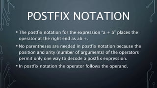 POSTFIX NOTATION
• The postfix notation for the expression “a + b” places the
operator at the right end as ab +.
• No parentheses are needed in postfix notation because the
position and arity (number of arguments) of the operators
permit only one way to decode a postfix expression.
• In postfix notation the operator follows the operand.
 