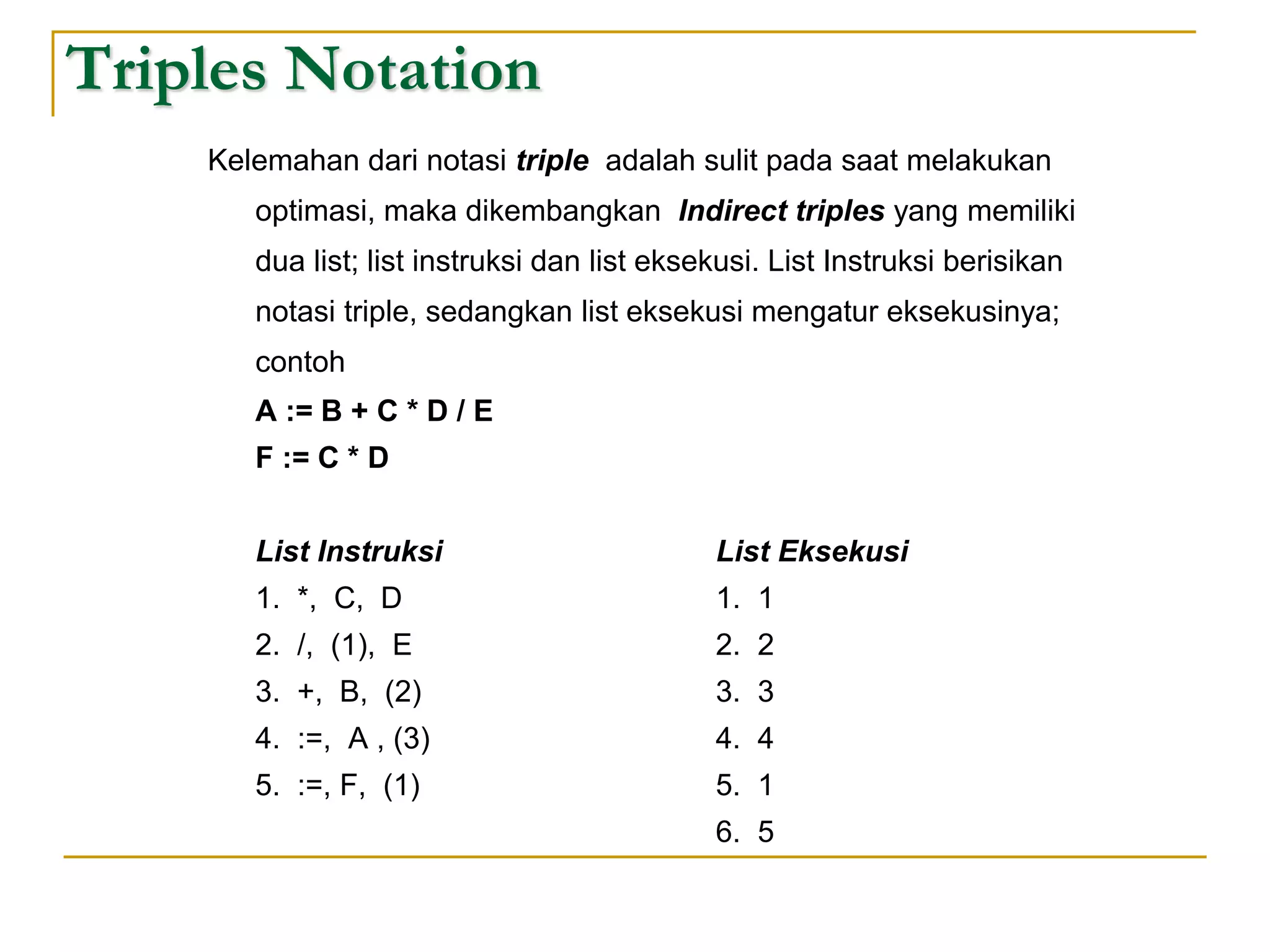 Triples Notation
Kelemahan dari notasi triple adalah sulit pada saat melakukan
optimasi, maka dikembangkan Indirect triples yang memiliki
dua list; list instruksi dan list eksekusi. List Instruksi berisikan
notasi triple, sedangkan list eksekusi mengatur eksekusinya;
contoh
A := B + C * D / E
F := C * D
List Instruksi List Eksekusi
1. *, C, D 1. 1
2. /, (1), E 2. 2
3. +, B, (2) 3. 3
4. :=, A , (3) 4. 4
5. :=, F, (1) 5. 1
6. 5
 