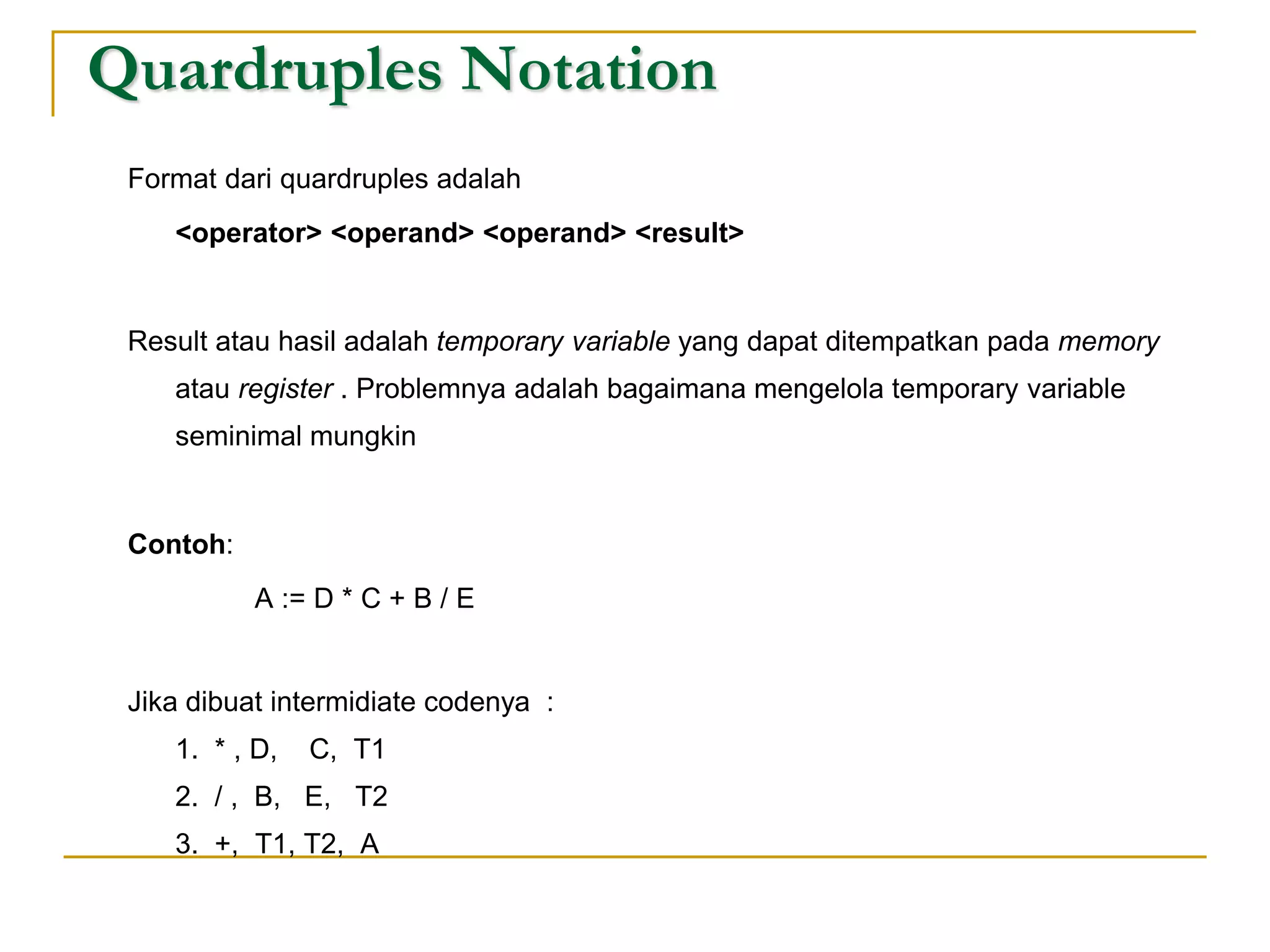 Quardruples Notation
Format dari quardruples adalah
<operator> <operand> <operand> <result>
Result atau hasil adalah temporary variable yang dapat ditempatkan pada memory
atau register . Problemnya adalah bagaimana mengelola temporary variable
seminimal mungkin
Contoh:
A := D * C + B / E
Jika dibuat intermidiate codenya :
1. * , D, C, T1
2. / , B, E, T2
3. +, T1, T2, A
 