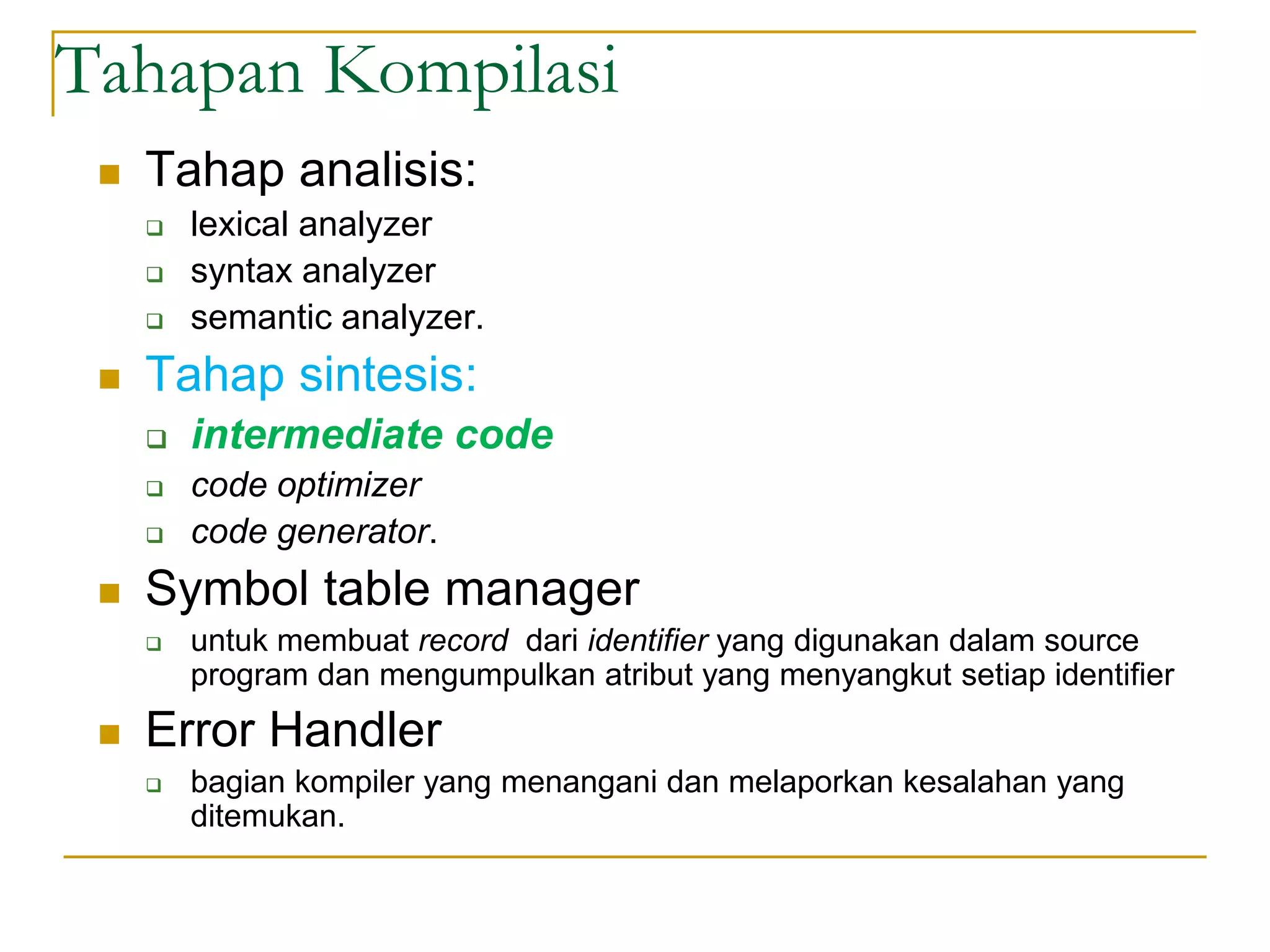 Tahapan Kompilasi
 Tahap analisis:
 lexical analyzer
 syntax analyzer
 semantic analyzer.
 Tahap sintesis:
 intermediate code
 code optimizer
 code generator.
 Symbol table manager
 untuk membuat record dari identifier yang digunakan dalam source
program dan mengumpulkan atribut yang menyangkut setiap identifier
 Error Handler
 bagian kompiler yang menangani dan melaporkan kesalahan yang
ditemukan.
 