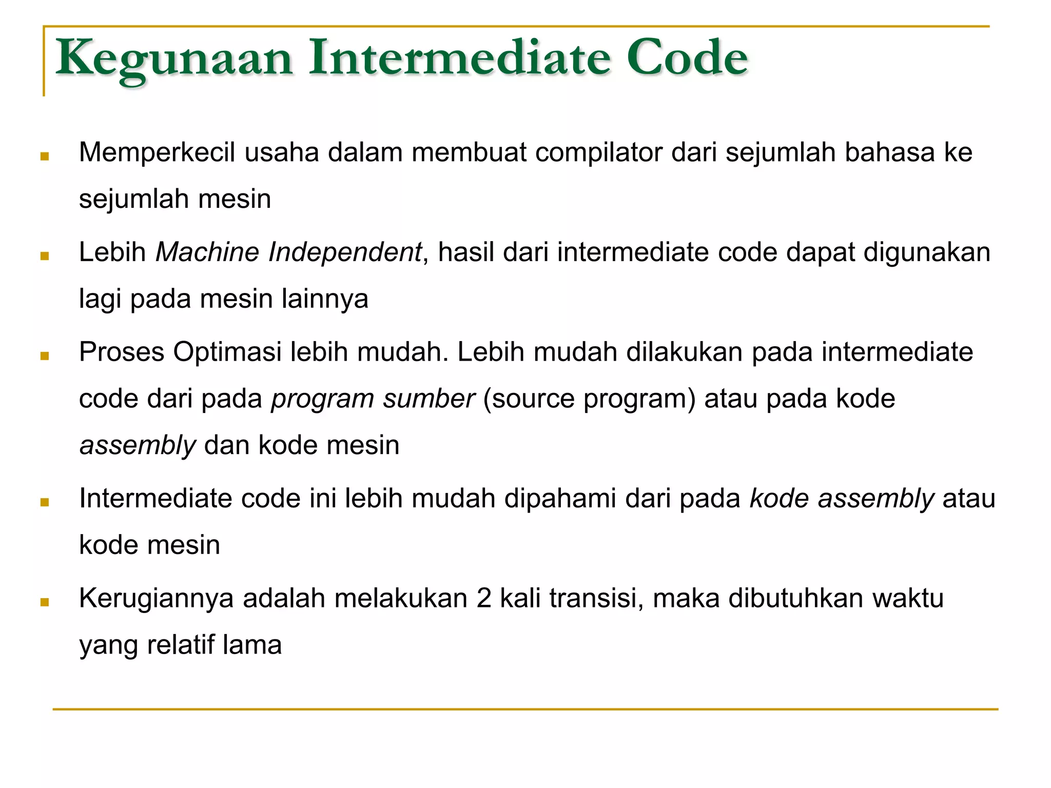 Kegunaan Intermediate Code
 Memperkecil usaha dalam membuat compilator dari sejumlah bahasa ke
sejumlah mesin
 Lebih Machine Independent, hasil dari intermediate code dapat digunakan
lagi pada mesin lainnya
 Proses Optimasi lebih mudah. Lebih mudah dilakukan pada intermediate
code dari pada program sumber (source program) atau pada kode
assembly dan kode mesin
 Intermediate code ini lebih mudah dipahami dari pada kode assembly atau
kode mesin
 Kerugiannya adalah melakukan 2 kali transisi, maka dibutuhkan waktu
yang relatif lama
 