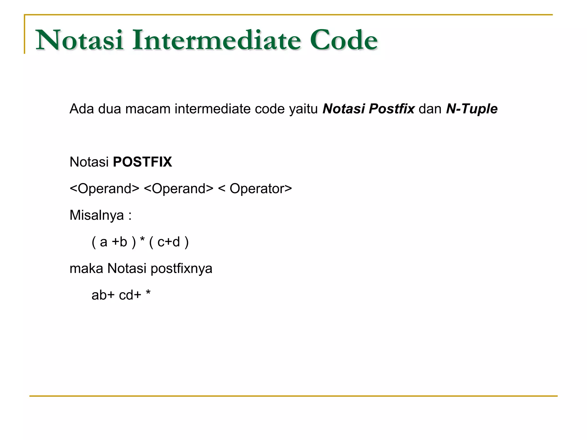 Notasi Intermediate Code
Ada dua macam intermediate code yaitu Notasi Postfix dan N-Tuple
Notasi POSTFIX
<Operand> <Operand> < Operator>
Misalnya :
( a +b ) * ( c+d )
maka Notasi postfixnya
ab+ cd+ *
 