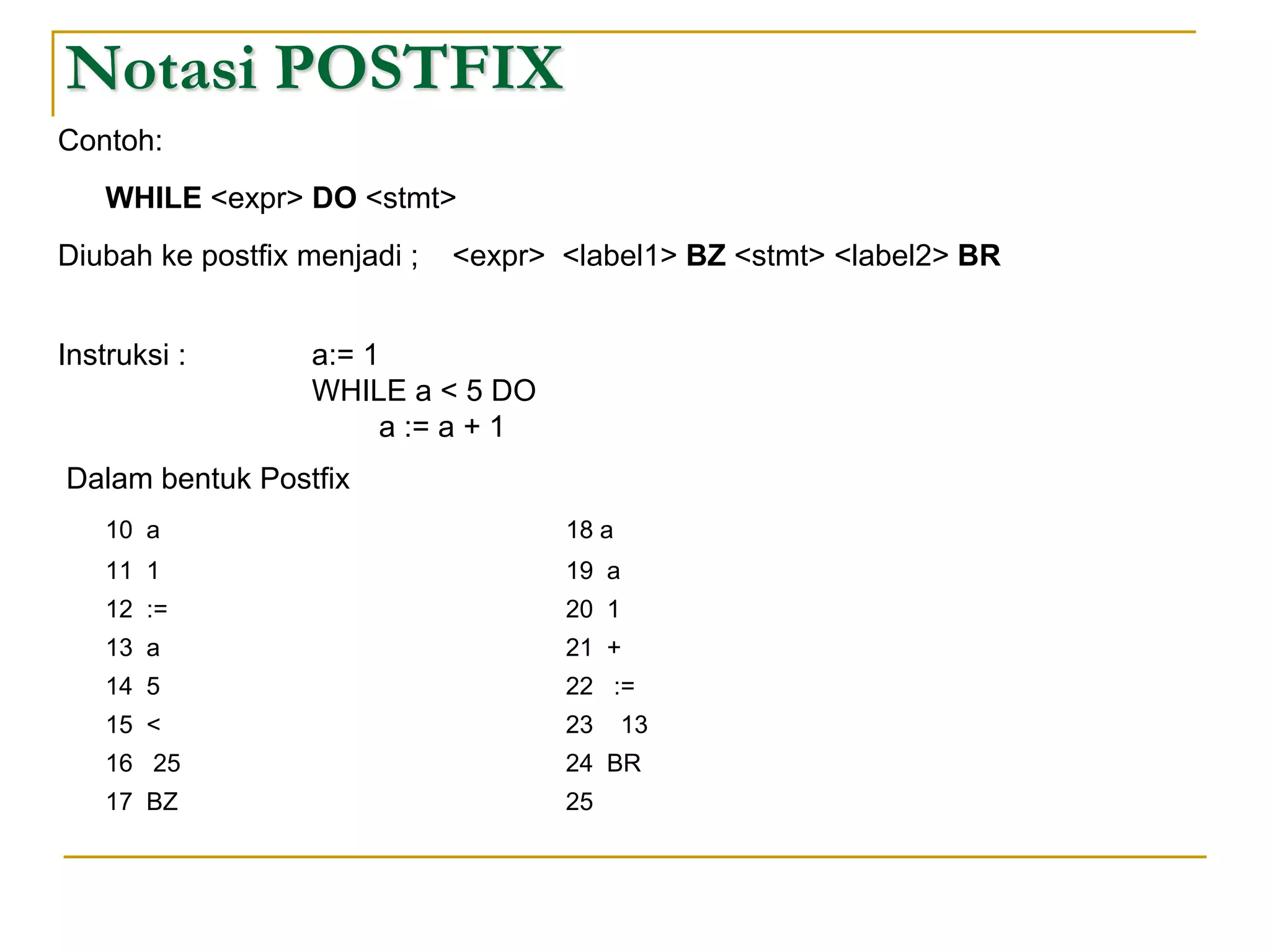 Notasi POSTFIX
Contoh:
WHILE <expr> DO <stmt>
Diubah ke postfix menjadi ; <expr> <label1> BZ <stmt> <label2> BR
Instruksi : a:= 1
WHILE a < 5 DO
a := a + 1
Dalam bentuk Postfix
10 a 18 a
11 1 19 a
12 := 20 1
13 a 21 +
14 5 22 :=
15 < 23 13
16 25 24 BR
17 BZ 25
 